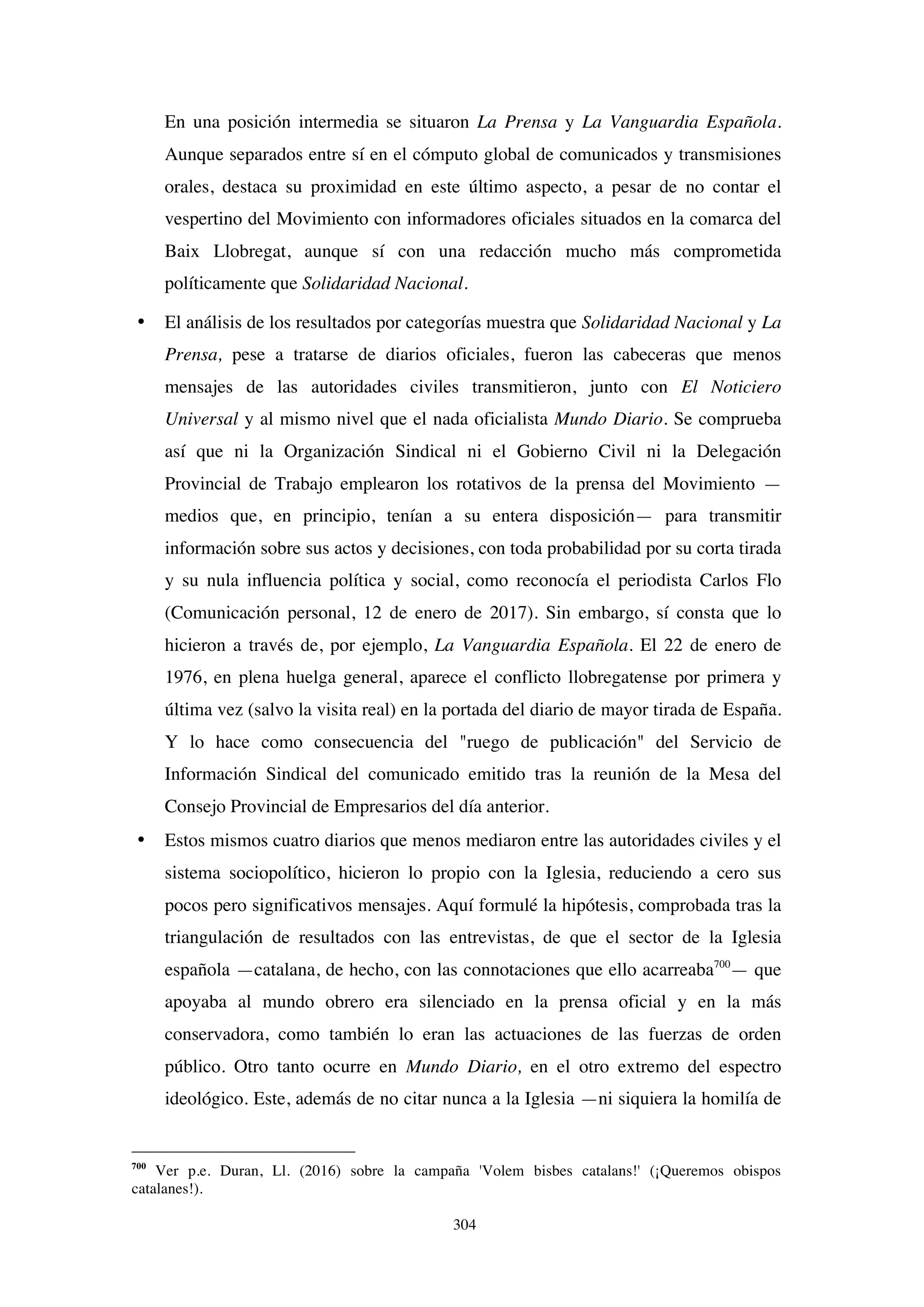 304
En una posición intermedia se situaron La Prensa y La Vanguardia Española.
Aunque separados entre sí en el cómputo global de comunicados y transmisiones
orales, destaca su proximidad en este último aspecto, a pesar de no contar el
vespertino del Movimiento con informadores oficiales situados en la comarca del
Baix Llobregat, aunque sí con una redacción mucho más comprometida
políticamente que Solidaridad Nacional.
• El análisis de los resultados por categorías muestra que Solidaridad Nacional y La
Prensa, pese a tratarse de diarios oficiales, fueron las cabeceras que menos
mensajes de las autoridades civiles transmitieron, junto con El Noticiero
Universal y al mismo nivel que el nada oficialista Mundo Diario. Se comprueba
así que ni la Organización Sindical ni el Gobierno Civil ni la Delegación
Provincial de Trabajo emplearon los rotativos de la prensa del Movimiento —
medios que, en principio, tenían a su entera disposición— para transmitir
información sobre sus actos y decisiones, con toda probabilidad por su corta tirada
y su nula influencia política y social, como reconocía el periodista Carlos Flo
(Comunicación personal, 12 de enero de 2017). Sin embargo, sí consta que lo
hicieron a través de, por ejemplo, La Vanguardia Española. El 22 de enero de
1976, en plena huelga general, aparece el conflicto llobregatense por primera y
última vez (salvo la visita real) en la portada del diario de mayor tirada de España.
Y lo hace como consecuencia del "ruego de publicación" del Servicio de
Información Sindical del comunicado emitido tras la reunión de la Mesa del
Consejo Provincial de Empresarios del día anterior.
• Estos mismos cuatro diarios que menos mediaron entre las autoridades civiles y el
sistema sociopolítico, hicieron lo propio con la Iglesia, reduciendo a cero sus
pocos pero significativos mensajes. Aquí formulé la hipótesis, comprobada tras la
triangulación de resultados con las entrevistas, de que el sector de la Iglesia
española —catalana, de hecho, con las connotaciones que ello acarreaba700
— que
apoyaba al mundo obrero era silenciado en la prensa oficial y en la más
conservadora, como también lo eran las actuaciones de las fuerzas de orden
público. Otro tanto ocurre en Mundo Diario, en el otro extremo del espectro
ideológico. Este, además de no citar nunca a la Iglesia —ni siquiera la homilía de
700
Ver p.e. Duran, Ll. (2016) sobre la campaña 'Volem bisbes catalans!' (¡Queremos obispos
catalanes!).
 