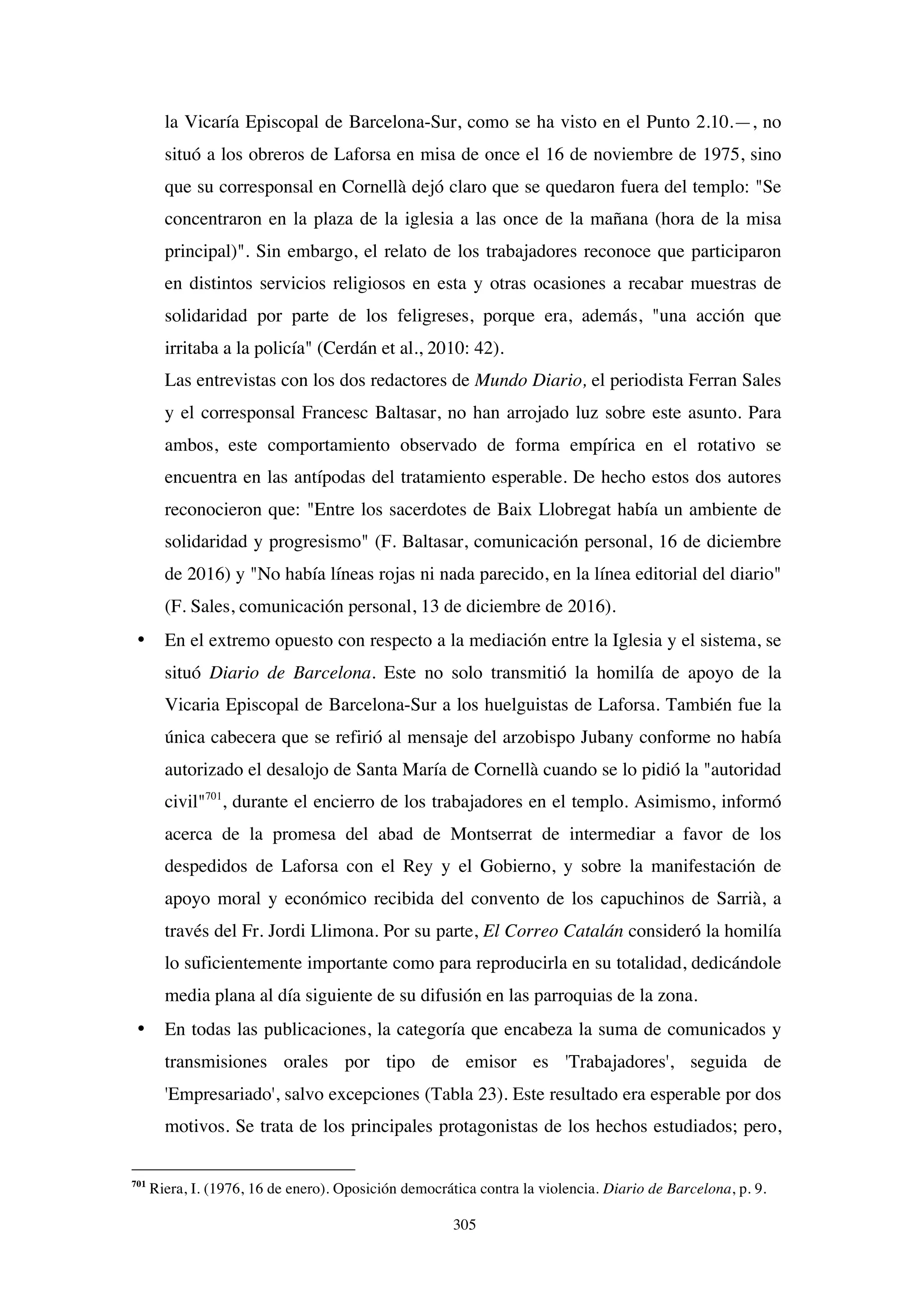 305
la Vicaría Episcopal de Barcelona-Sur, como se ha visto en el Punto 2.10.—, no
situó a los obreros de Laforsa en misa de once el 16 de noviembre de 1975, sino
que su corresponsal en Cornellà dejó claro que se quedaron fuera del templo: "Se
concentraron en la plaza de la iglesia a las once de la mañana (hora de la misa
principal)". Sin embargo, el relato de los trabajadores reconoce que participaron
en distintos servicios religiosos en esta y otras ocasiones a recabar muestras de
solidaridad por parte de los feligreses, porque era, además, "una acción que
irritaba a la policía" (Cerdán et al., 2010: 42).
Las entrevistas con los dos redactores de Mundo Diario, el periodista Ferran Sales
y el corresponsal Francesc Baltasar, no han arrojado luz sobre este asunto. Para
ambos, este comportamiento observado de forma empírica en el rotativo se
encuentra en las antípodas del tratamiento esperable. De hecho estos dos autores
reconocieron que: "Entre los sacerdotes de Baix Llobregat había un ambiente de
solidaridad y progresismo" (F. Baltasar, comunicación personal, 16 de diciembre
de 2016) y "No había líneas rojas ni nada parecido, en la línea editorial del diario"
(F. Sales, comunicación personal, 13 de diciembre de 2016).
• En el extremo opuesto con respecto a la mediación entre la Iglesia y el sistema, se
situó Diario de Barcelona. Este no solo transmitió la homilía de apoyo de la
Vicaria Episcopal de Barcelona-Sur a los huelguistas de Laforsa. También fue la
única cabecera que se refirió al mensaje del arzobispo Jubany conforme no había
autorizado el desalojo de Santa María de Cornellà cuando se lo pidió la "autoridad
civil"701
, durante el encierro de los trabajadores en el templo. Asimismo, informó
acerca de la promesa del abad de Montserrat de intermediar a favor de los
despedidos de Laforsa con el Rey y el Gobierno, y sobre la manifestación de
apoyo moral y económico recibida del convento de los capuchinos de Sarrià, a
través del Fr. Jordi Llimona. Por su parte, El Correo Catalán consideró la homilía
lo suficientemente importante como para reproducirla en su totalidad, dedicándole
media plana al día siguiente de su difusión en las parroquias de la zona.
• En todas las publicaciones, la categoría que encabeza la suma de comunicados y
transmisiones orales por tipo de emisor es 'Trabajadores', seguida de
'Empresariado', salvo excepciones (Tabla 23). Este resultado era esperable por dos
motivos. Se trata de los principales protagonistas de los hechos estudiados; pero,
701
Riera, I. (1976, 16 de enero). Oposición democrática contra la violencia. Diario de Barcelona, p. 9.
 