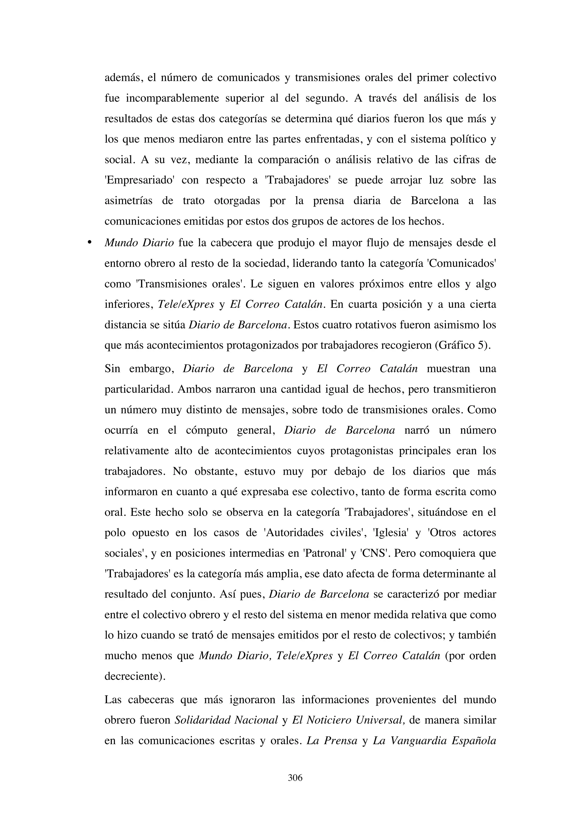 306
además, el número de comunicados y transmisiones orales del primer colectivo
fue incomparablemente superior al del segundo. A través del análisis de los
resultados de estas dos categorías se determina qué diarios fueron los que más y
los que menos mediaron entre las partes enfrentadas, y con el sistema político y
social. A su vez, mediante la comparación o análisis relativo de las cifras de
'Empresariado' con respecto a 'Trabajadores' se puede arrojar luz sobre las
asimetrías de trato otorgadas por la prensa diaria de Barcelona a las
comunicaciones emitidas por estos dos grupos de actores de los hechos.
• Mundo Diario fue la cabecera que produjo el mayor flujo de mensajes desde el
entorno obrero al resto de la sociedad, liderando tanto la categoría 'Comunicados'
como 'Transmisiones orales'. Le siguen en valores próximos entre ellos y algo
inferiores, Tele/eXpres y El Correo Catalán. En cuarta posición y a una cierta
distancia se sitúa Diario de Barcelona. Estos cuatro rotativos fueron asimismo los
que más acontecimientos protagonizados por trabajadores recogieron (Gráfico 5).
Sin embargo, Diario de Barcelona y El Correo Catalán muestran una
particularidad. Ambos narraron una cantidad igual de hechos, pero transmitieron
un número muy distinto de mensajes, sobre todo de transmisiones orales. Como
ocurría en el cómputo general, Diario de Barcelona narró un número
relativamente alto de acontecimientos cuyos protagonistas principales eran los
trabajadores. No obstante, estuvo muy por debajo de los diarios que más
informaron en cuanto a qué expresaba ese colectivo, tanto de forma escrita como
oral. Este hecho solo se observa en la categoría 'Trabajadores', situándose en el
polo opuesto en los casos de 'Autoridades civiles', 'Iglesia' y 'Otros actores
sociales', y en posiciones intermedias en 'Patronal' y 'CNS'. Pero comoquiera que
'Trabajadores' es la categoría más amplia, ese dato afecta de forma determinante al
resultado del conjunto. Así pues, Diario de Barcelona se caracterizó por mediar
entre el colectivo obrero y el resto del sistema en menor medida relativa que como
lo hizo cuando se trató de mensajes emitidos por el resto de colectivos; y también
mucho menos que Mundo Diario, Tele/eXpres y El Correo Catalán (por orden
decreciente).
Las cabeceras que más ignoraron las informaciones provenientes del mundo
obrero fueron Solidaridad Nacional y El Noticiero Universal, de manera similar
en las comunicaciones escritas y orales. La Prensa y La Vanguardia Española
 
