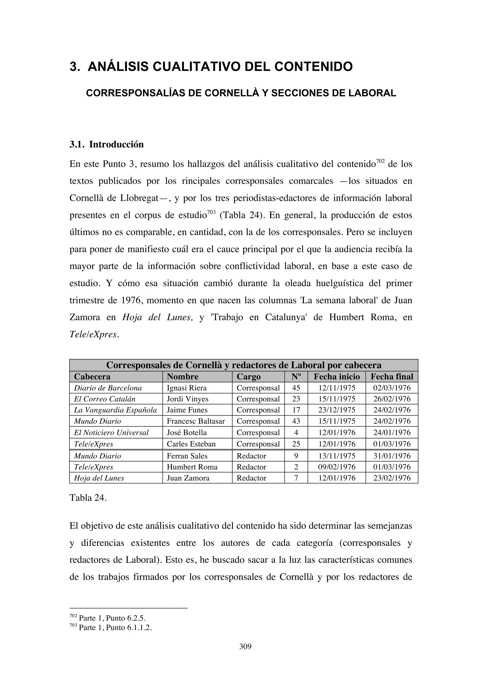 309
3. ANÁLISIS CUALITATIVO DEL CONTENIDO
CORRESPONSALÍAS DE CORNELLÀ Y SECCIONES DE LABORAL
3.1. Introducción
En este Punto 3, resumo los hallazgos del análisis cualitativo del contenido702
de los
textos publicados por los rincipales corresponsales comarcales —los situados en
Cornellà de Llobregat—, y por los tres periodistas-edactores de información laboral
presentes en el corpus de estudio703
(Tabla 24). En general, la producción de estos
últimos no es comparable, en cantidad, con la de los corresponsales. Pero se incluyen
para poner de manifiesto cuál era el cauce principal por el que la audiencia recibía la
mayor parte de la información sobre conflictividad laboral, en base a este caso de
estudio. Y cómo esa situación cambió durante la oleada huelguística del primer
trimestre de 1976, momento en que nacen las columnas 'La semana laboral' de Juan
Zamora en Hoja del Lunes, y 'Trabajo en Catalunya' de Humbert Roma, en
Tele/eXpres.
Corresponsales de Cornellà y redactores de Laboral por cabecera
Cabecera Nombre Cargo Nº Fecha inicio Fecha final
Diario de Barcelona Ignasi Riera Corresponsal 45 12/11/1975 02/03/1976
El Correo Catalán Jordi Vinyes Corresponsal 23 15/11/1975 26/02/1976
La Vanguardia Española Jaime Funes Corresponsal 17 23/12/1975 24/02/1976
Mundo Diario Francesc Baltasar Corresponsal 43 15/11/1975 24/02/1976
El Noticiero Universal José Botella Corresponsal 4 12/01/1976 24/01/1976
Tele/eXpres Carles Esteban Corresponsal 25 12/01/1976 01/03/1976
Mundo Diario Ferran Sales Redactor 9 13/11/1975 31/01/1976
Tele/eXpres Humbert Roma Redactor 2 09/02/1976 01/03/1976
Hoja del Lunes Juan Zamora Redactor 7 12/01/1976 23/02/1976
Tabla 24.
El objetivo de este análisis cualitativo del contenido ha sido determinar las semejanzas
y diferencias existentes entre los autores de cada categoría (corresponsales y
redactores de Laboral). Esto es, he buscado sacar a la luz las características comunes
de los trabajos firmados por los corresponsales de Cornellà y por los redactores de
702
Parte 1, Punto 6.2.5.
703
Parte 1, Punto 6.1.1.2.
 