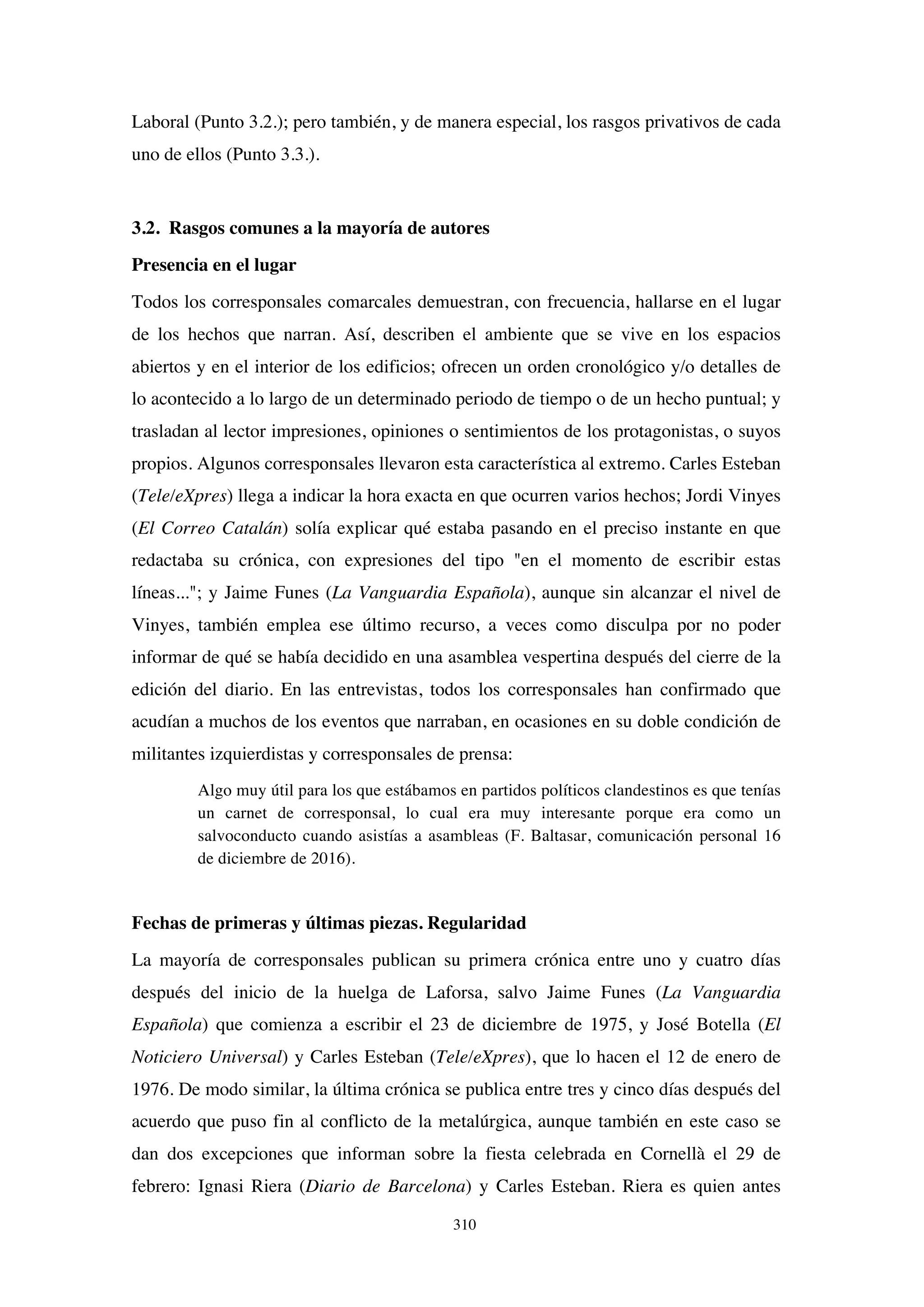 310
Laboral (Punto 3.2.); pero también, y de manera especial, los rasgos privativos de cada
uno de ellos (Punto 3.3.).
3.2. Rasgos comunes a la mayoría de autores
Presencia en el lugar
Todos los corresponsales comarcales demuestran, con frecuencia, hallarse en el lugar
de los hechos que narran. Así, describen el ambiente que se vive en los espacios
abiertos y en el interior de los edificios; ofrecen un orden cronológico y/o detalles de
lo acontecido a lo largo de un determinado periodo de tiempo o de un hecho puntual; y
trasladan al lector impresiones, opiniones o sentimientos de los protagonistas, o suyos
propios. Algunos corresponsales llevaron esta característica al extremo. Carles Esteban
(Tele/eXpres) llega a indicar la hora exacta en que ocurren varios hechos; Jordi Vinyes
(El Correo Catalán) solía explicar qué estaba pasando en el preciso instante en que
redactaba su crónica, con expresiones del tipo "en el momento de escribir estas
líneas..."; y Jaime Funes (La Vanguardia Española), aunque sin alcanzar el nivel de
Vinyes, también emplea ese último recurso, a veces como disculpa por no poder
informar de qué se había decidido en una asamblea vespertina después del cierre de la
edición del diario. En las entrevistas, todos los corresponsales han confirmado que
acudían a muchos de los eventos que narraban, en ocasiones en su doble condición de
militantes izquierdistas y corresponsales de prensa:
Algo muy útil para los que estábamos en partidos políticos clandestinos es que tenías
un carnet de corresponsal, lo cual era muy interesante porque era como un
salvoconducto cuando asistías a asambleas (F. Baltasar, comunicación personal 16
de diciembre de 2016).
Fechas de primeras y últimas piezas. Regularidad
La mayoría de corresponsales publican su primera crónica entre uno y cuatro días
después del inicio de la huelga de Laforsa, salvo Jaime Funes (La Vanguardia
Española) que comienza a escribir el 23 de diciembre de 1975, y José Botella (El
Noticiero Universal) y Carles Esteban (Tele/eXpres), que lo hacen el 12 de enero de
1976. De modo similar, la última crónica se publica entre tres y cinco días después del
acuerdo que puso fin al conflicto de la metalúrgica, aunque también en este caso se
dan dos excepciones que informan sobre la fiesta celebrada en Cornellà el 29 de
febrero: Ignasi Riera (Diario de Barcelona) y Carles Esteban. Riera es quien antes
 