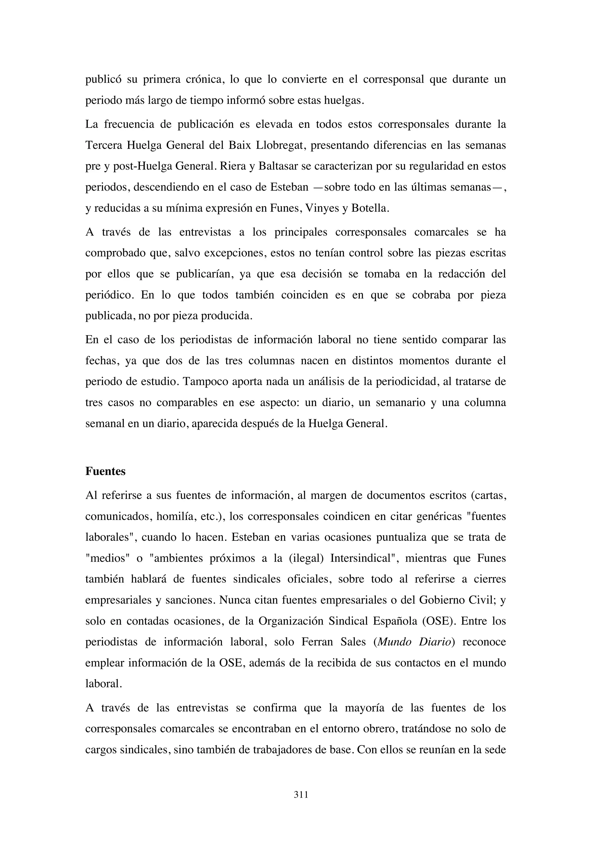 311
publicó su primera crónica, lo que lo convierte en el corresponsal que durante un
periodo más largo de tiempo informó sobre estas huelgas.
La frecuencia de publicación es elevada en todos estos corresponsales durante la
Tercera Huelga General del Baix Llobregat, presentando diferencias en las semanas
pre y post-Huelga General. Riera y Baltasar se caracterizan por su regularidad en estos
periodos, descendiendo en el caso de Esteban —sobre todo en las últimas semanas—,
y reducidas a su mínima expresión en Funes, Vinyes y Botella.
A través de las entrevistas a los principales corresponsales comarcales se ha
comprobado que, salvo excepciones, estos no tenían control sobre las piezas escritas
por ellos que se publicarían, ya que esa decisión se tomaba en la redacción del
periódico. En lo que todos también coinciden es en que se cobraba por pieza
publicada, no por pieza producida.
En el caso de los periodistas de información laboral no tiene sentido comparar las
fechas, ya que dos de las tres columnas nacen en distintos momentos durante el
periodo de estudio. Tampoco aporta nada un análisis de la periodicidad, al tratarse de
tres casos no comparables en ese aspecto: un diario, un semanario y una columna
semanal en un diario, aparecida después de la Huelga General.
Fuentes
Al referirse a sus fuentes de información, al margen de documentos escritos (cartas,
comunicados, homilía, etc.), los corresponsales coindicen en citar genéricas "fuentes
laborales", cuando lo hacen. Esteban en varias ocasiones puntualiza que se trata de
"medios" o "ambientes próximos a la (ilegal) Intersindical", mientras que Funes
también hablará de fuentes sindicales oficiales, sobre todo al referirse a cierres
empresariales y sanciones. Nunca citan fuentes empresariales o del Gobierno Civil; y
solo en contadas ocasiones, de la Organización Sindical Española (OSE). Entre los
periodistas de información laboral, solo Ferran Sales (Mundo Diario) reconoce
emplear información de la OSE, además de la recibida de sus contactos en el mundo
laboral.
A través de las entrevistas se confirma que la mayoría de las fuentes de los
corresponsales comarcales se encontraban en el entorno obrero, tratándose no solo de
cargos sindicales, sino también de trabajadores de base. Con ellos se reunían en la sede
 