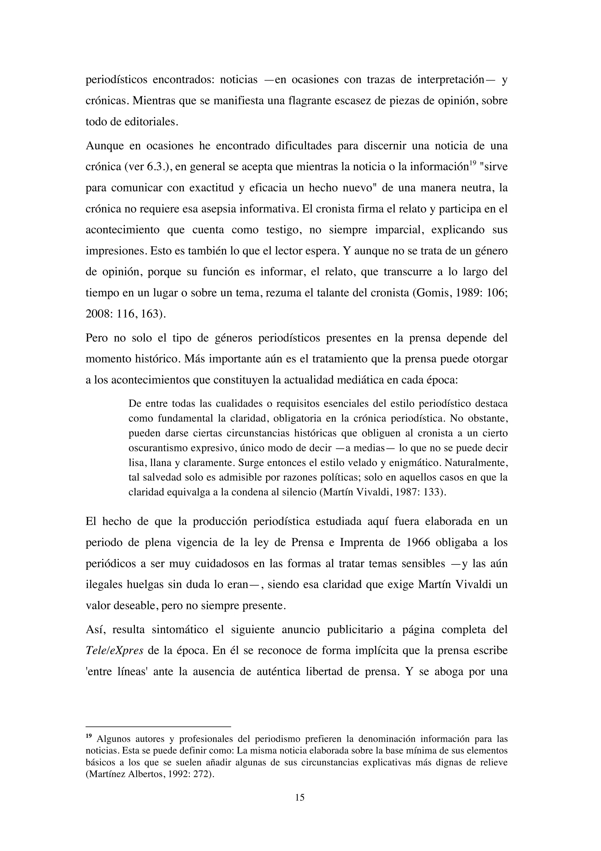 15
periodísticos encontrados: noticias —en ocasiones con trazas de interpretación— y
crónicas. Mientras que se manifiesta una flagrante escasez de piezas de opinión, sobre
todo de editoriales.
Aunque en ocasiones he encontrado dificultades para discernir una noticia de una
crónica (ver 6.3.), en general se acepta que mientras la noticia o la información19
"sirve
para comunicar con exactitud y eficacia un hecho nuevo" de una manera neutra, la
crónica no requiere esa asepsia informativa. El cronista firma el relato y participa en el
acontecimiento que cuenta como testigo, no siempre imparcial, explicando sus
impresiones. Esto es también lo que el lector espera. Y aunque no se trata de un género
de opinión, porque su función es informar, el relato, que transcurre a lo largo del
tiempo en un lugar o sobre un tema, rezuma el talante del cronista (Gomis, 1989: 106;
2008: 116, 163).
Pero no solo el tipo de géneros periodísticos presentes en la prensa depende del
momento histórico. Más importante aún es el tratamiento que la prensa puede otorgar
a los acontecimientos que constituyen la actualidad mediática en cada época:
De entre todas las cualidades o requisitos esenciales del estilo periodístico destaca
como fundamental la claridad, obligatoria en la crónica periodística. No obstante,
pueden darse ciertas circunstancias históricas que obliguen al cronista a un cierto
oscurantismo expresivo, único modo de decir —a medias— lo que no se puede decir
lisa, llana y claramente. Surge entonces el estilo velado y enigmático. Naturalmente,
tal salvedad solo es admisible por razones políticas; solo en aquellos casos en que la
claridad equivalga a la condena al silencio (Martín Vivaldi, 1987: 133).
El hecho de que la producción periodística estudiada aquí fuera elaborada en un
periodo de plena vigencia de la ley de Prensa e Imprenta de 1966 obligaba a los
periódicos a ser muy cuidadosos en las formas al tratar temas sensibles —y las aún
ilegales huelgas sin duda lo eran—, siendo esa claridad que exige Martín Vivaldi un
valor deseable, pero no siempre presente.
Así, resulta sintomático el siguiente anuncio publicitario a página completa del
Tele/eXpres de la época. En él se reconoce de forma implícita que la prensa escribe
'entre líneas' ante la ausencia de auténtica libertad de prensa. Y se aboga por una
19
Algunos autores y profesionales del periodismo prefieren la denominación información para las
noticias. Esta se puede definir como: La misma noticia elaborada sobre la base mínima de sus elementos
básicos a los que se suelen añadir algunas de sus circunstancias explicativas más dignas de relieve
(Martínez Albertos, 1992: 272).
 
