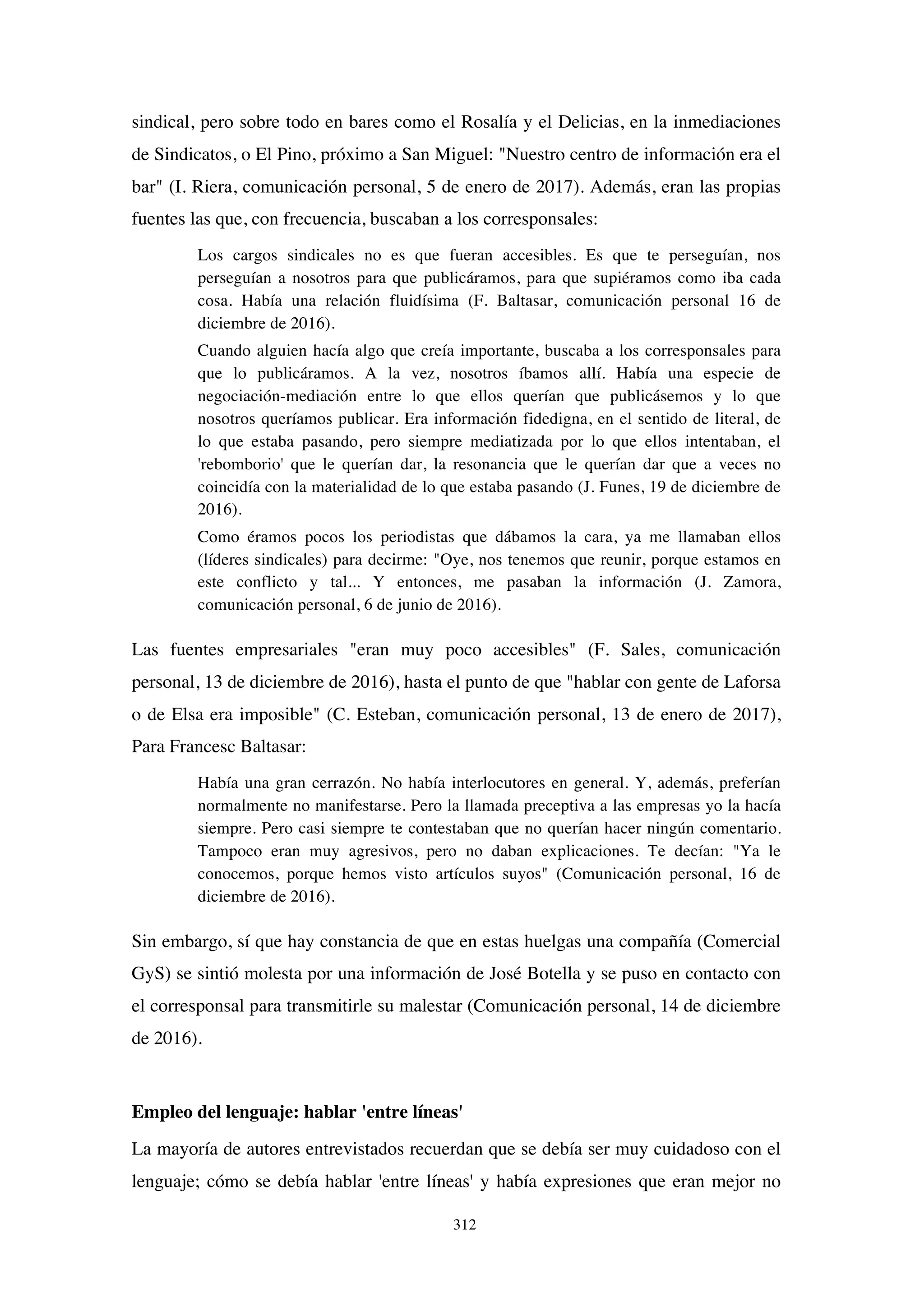 312
sindical, pero sobre todo en bares como el Rosalía y el Delicias, en la inmediaciones
de Sindicatos, o El Pino, próximo a San Miguel: "Nuestro centro de información era el
bar" (I. Riera, comunicación personal, 5 de enero de 2017). Además, eran las propias
fuentes las que, con frecuencia, buscaban a los corresponsales:
Los cargos sindicales no es que fueran accesibles. Es que te perseguían, nos
perseguían a nosotros para que publicáramos, para que supiéramos como iba cada
cosa. Había una relación fluidísima (F. Baltasar, comunicación personal 16 de
diciembre de 2016).
Cuando alguien hacía algo que creía importante, buscaba a los corresponsales para
que lo publicáramos. A la vez, nosotros íbamos allí. Había una especie de
negociación-mediación entre lo que ellos querían que publicásemos y lo que
nosotros queríamos publicar. Era información fidedigna, en el sentido de literal, de
lo que estaba pasando, pero siempre mediatizada por lo que ellos intentaban, el
'rebomborio' que le querían dar, la resonancia que le querían dar que a veces no
coincidía con la materialidad de lo que estaba pasando (J. Funes, 19 de diciembre de
2016).
Como éramos pocos los periodistas que dábamos la cara, ya me llamaban ellos
(líderes sindicales) para decirme: "Oye, nos tenemos que reunir, porque estamos en
este conflicto y tal... Y entonces, me pasaban la información (J. Zamora,
comunicación personal, 6 de junio de 2016).
Las fuentes empresariales "eran muy poco accesibles" (F. Sales, comunicación
personal, 13 de diciembre de 2016), hasta el punto de que "hablar con gente de Laforsa
o de Elsa era imposible" (C. Esteban, comunicación personal, 13 de enero de 2017),
Para Francesc Baltasar:
Había una gran cerrazón. No había interlocutores en general. Y, además, preferían
normalmente no manifestarse. Pero la llamada preceptiva a las empresas yo la hacía
siempre. Pero casi siempre te contestaban que no querían hacer ningún comentario.
Tampoco eran muy agresivos, pero no daban explicaciones. Te decían: "Ya le
conocemos, porque hemos visto artículos suyos" (Comunicación personal, 16 de
diciembre de 2016).
Sin embargo, sí que hay constancia de que en estas huelgas una compañía (Comercial
GyS) se sintió molesta por una información de José Botella y se puso en contacto con
el corresponsal para transmitirle su malestar (Comunicación personal, 14 de diciembre
de 2016).
Empleo del lenguaje: hablar 'entre líneas'
La mayoría de autores entrevistados recuerdan que se debía ser muy cuidadoso con el
lenguaje; cómo se debía hablar 'entre líneas' y había expresiones que eran mejor no
 