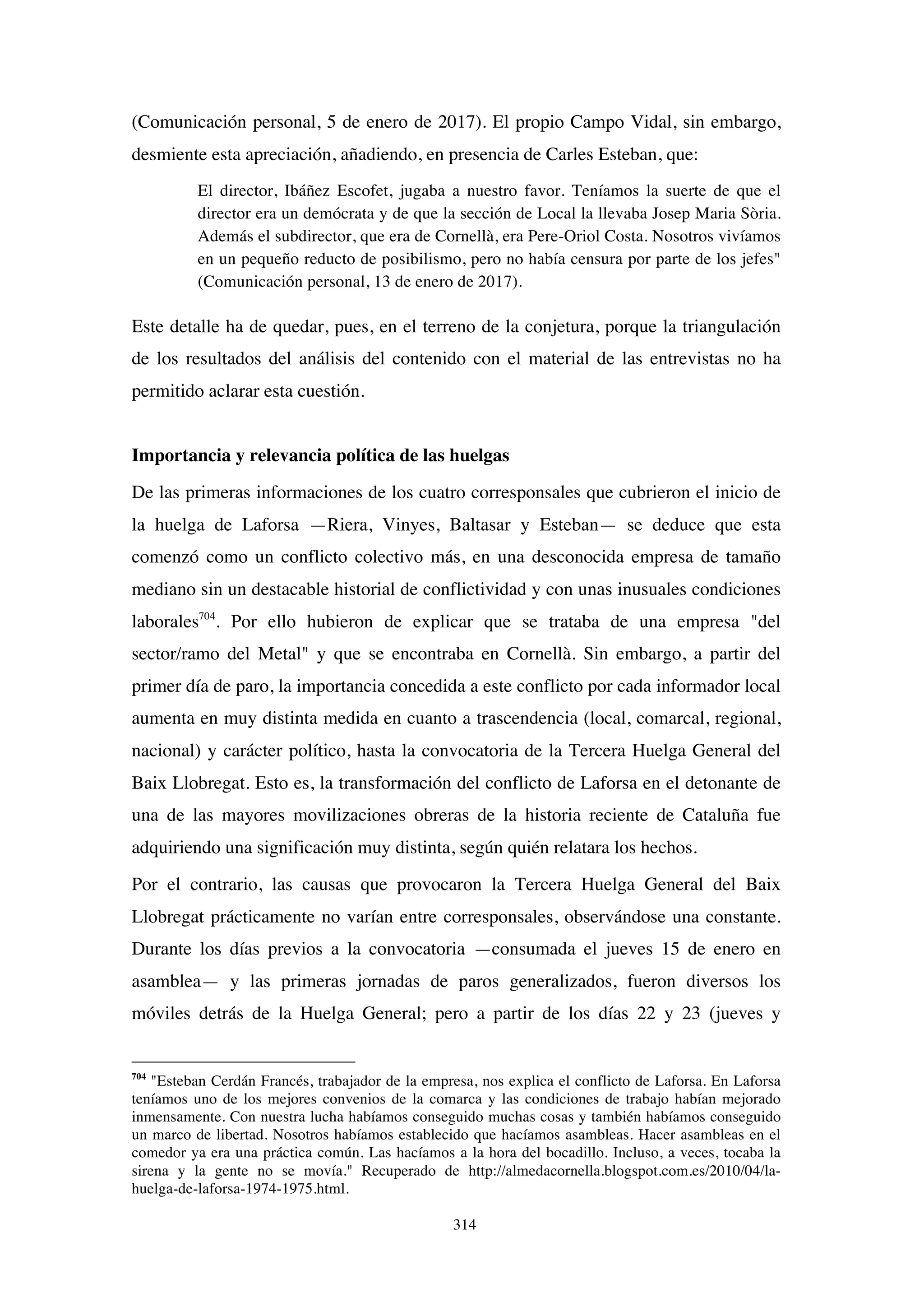 314
(Comunicación personal, 5 de enero de 2017). El propio Campo Vidal, sin embargo,
desmiente esta apreciación, añadiendo, en presencia de Carles Esteban, que:
El director, Ibáñez Escofet, jugaba a nuestro favor. Teníamos la suerte de que el
director era un demócrata y de que la sección de Local la llevaba Josep Maria Sòria.
Además el subdirector, que era de Cornellà, era Pere-Oriol Costa. Nosotros vivíamos
en un pequeño reducto de posibilismo, pero no había censura por parte de los jefes"
(Comunicación personal, 13 de enero de 2017).
Este detalle ha de quedar, pues, en el terreno de la conjetura, porque la triangulación
de los resultados del análisis del contenido con el material de las entrevistas no ha
permitido aclarar esta cuestión.
Importancia y relevancia política de las huelgas
De las primeras informaciones de los cuatro corresponsales que cubrieron el inicio de
la huelga de Laforsa —Riera, Vinyes, Baltasar y Esteban— se deduce que esta
comenzó como un conflicto colectivo más, en una desconocida empresa de tamaño
mediano sin un destacable historial de conflictividad y con unas inusuales condiciones
laborales704
. Por ello hubieron de explicar que se trataba de una empresa "del
sector/ramo del Metal" y que se encontraba en Cornellà. Sin embargo, a partir del
primer día de paro, la importancia concedida a este conflicto por cada informador local
aumenta en muy distinta medida en cuanto a trascendencia (local, comarcal, regional,
nacional) y carácter político, hasta la convocatoria de la Tercera Huelga General del
Baix Llobregat. Esto es, la transformación del conflicto de Laforsa en el detonante de
una de las mayores movilizaciones obreras de la historia reciente de Cataluña fue
adquiriendo una significación muy distinta, según quién relatara los hechos.
Por el contrario, las causas que provocaron la Tercera Huelga General del Baix
Llobregat prácticamente no varían entre corresponsales, observándose una constante.
Durante los días previos a la convocatoria —consumada el jueves 15 de enero en
asamblea— y las primeras jornadas de paros generalizados, fueron diversos los
móviles detrás de la Huelga General; pero a partir de los días 22 y 23 (jueves y
704
"Esteban Cerdán Francés, trabajador de la empresa, nos explica el conflicto de Laforsa. En Laforsa
teníamos uno de los mejores convenios de la comarca y las condiciones de trabajo habían mejorado
inmensamente. Con nuestra lucha habíamos conseguido muchas cosas y también habíamos conseguido
un marco de libertad. Nosotros habíamos establecido que hacíamos asambleas. Hacer asambleas en el
comedor ya era una práctica común. Las hacíamos a la hora del bocadillo. Incluso, a veces, tocaba la
sirena y la gente no se movía." Recuperado de http://almedacornella.blogspot.com.es/2010/04/la-
huelga-de-laforsa-1974-1975.html.
 