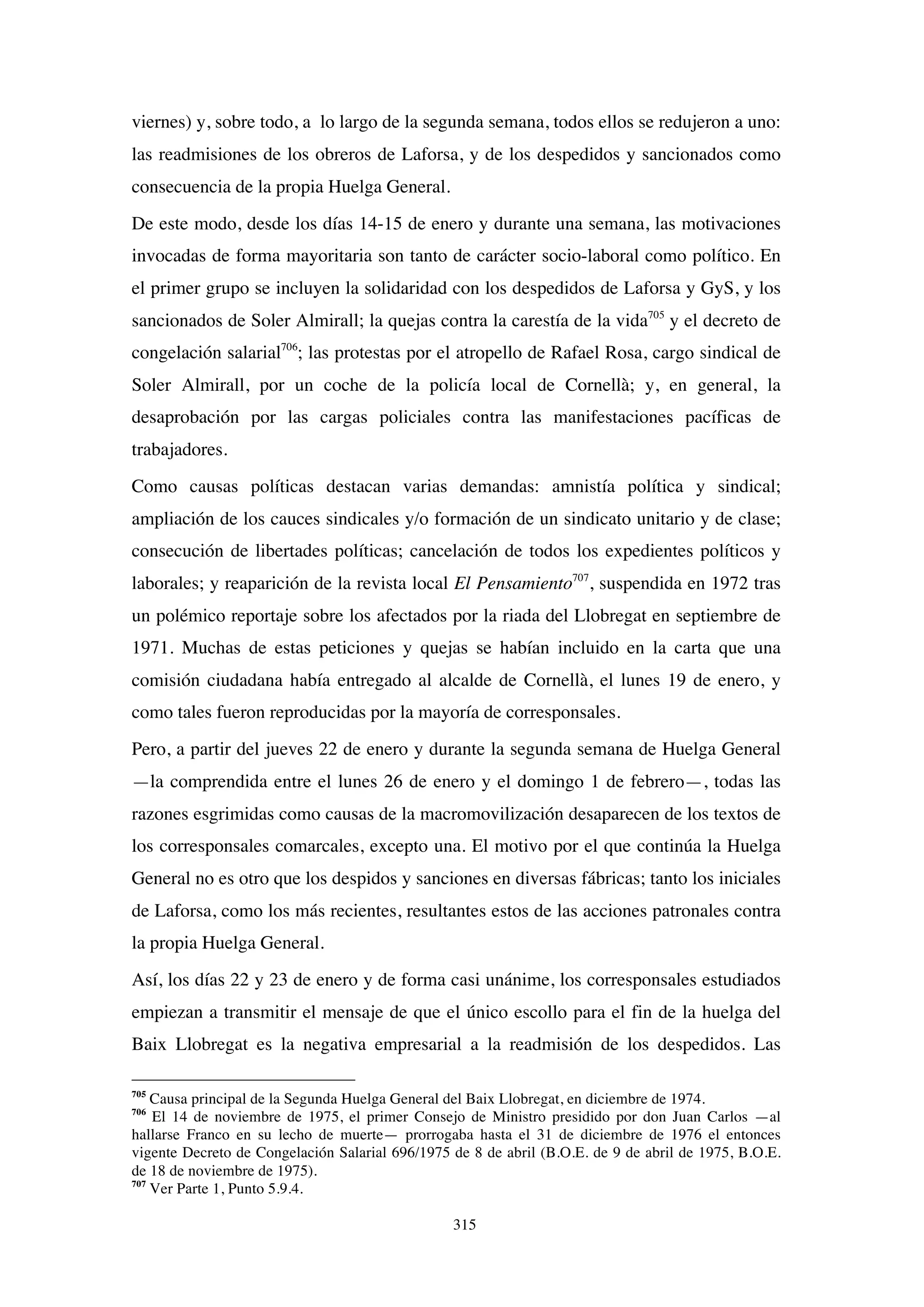 315
viernes) y, sobre todo, a lo largo de la segunda semana, todos ellos se redujeron a uno:
las readmisiones de los obreros de Laforsa, y de los despedidos y sancionados como
consecuencia de la propia Huelga General.
De este modo, desde los días 14-15 de enero y durante una semana, las motivaciones
invocadas de forma mayoritaria son tanto de carácter socio-laboral como político. En
el primer grupo se incluyen la solidaridad con los despedidos de Laforsa y GyS, y los
sancionados de Soler Almirall; la quejas contra la carestía de la vida705
y el decreto de
congelación salarial706
; las protestas por el atropello de Rafael Rosa, cargo sindical de
Soler Almirall, por un coche de la policía local de Cornellà; y, en general, la
desaprobación por las cargas policiales contra las manifestaciones pacíficas de
trabajadores.
Como causas políticas destacan varias demandas: amnistía política y sindical;
ampliación de los cauces sindicales y/o formación de un sindicato unitario y de clase;
consecución de libertades políticas; cancelación de todos los expedientes políticos y
laborales; y reaparición de la revista local El Pensamiento707
, suspendida en 1972 tras
un polémico reportaje sobre los afectados por la riada del Llobregat en septiembre de
1971. Muchas de estas peticiones y quejas se habían incluido en la carta que una
comisión ciudadana había entregado al alcalde de Cornellà, el lunes 19 de enero, y
como tales fueron reproducidas por la mayoría de corresponsales.
Pero, a partir del jueves 22 de enero y durante la segunda semana de Huelga General
—la comprendida entre el lunes 26 de enero y el domingo 1 de febrero—, todas las
razones esgrimidas como causas de la macromovilización desaparecen de los textos de
los corresponsales comarcales, excepto una. El motivo por el que continúa la Huelga
General no es otro que los despidos y sanciones en diversas fábricas; tanto los iniciales
de Laforsa, como los más recientes, resultantes estos de las acciones patronales contra
la propia Huelga General.
Así, los días 22 y 23 de enero y de forma casi unánime, los corresponsales estudiados
empiezan a transmitir el mensaje de que el único escollo para el fin de la huelga del
Baix Llobregat es la negativa empresarial a la readmisión de los despedidos. Las
705
Causa principal de la Segunda Huelga General del Baix Llobregat, en diciembre de 1974.
706
El 14 de noviembre de 1975, el primer Consejo de Ministro presidido por don Juan Carlos —al
hallarse Franco en su lecho de muerte— prorrogaba hasta el 31 de diciembre de 1976 el entonces
vigente Decreto de Congelación Salarial 696/1975 de 8 de abril (B.O.E. de 9 de abril de 1975, B.O.E.
de 18 de noviembre de 1975).
707
Ver Parte 1, Punto 5.9.4.
 