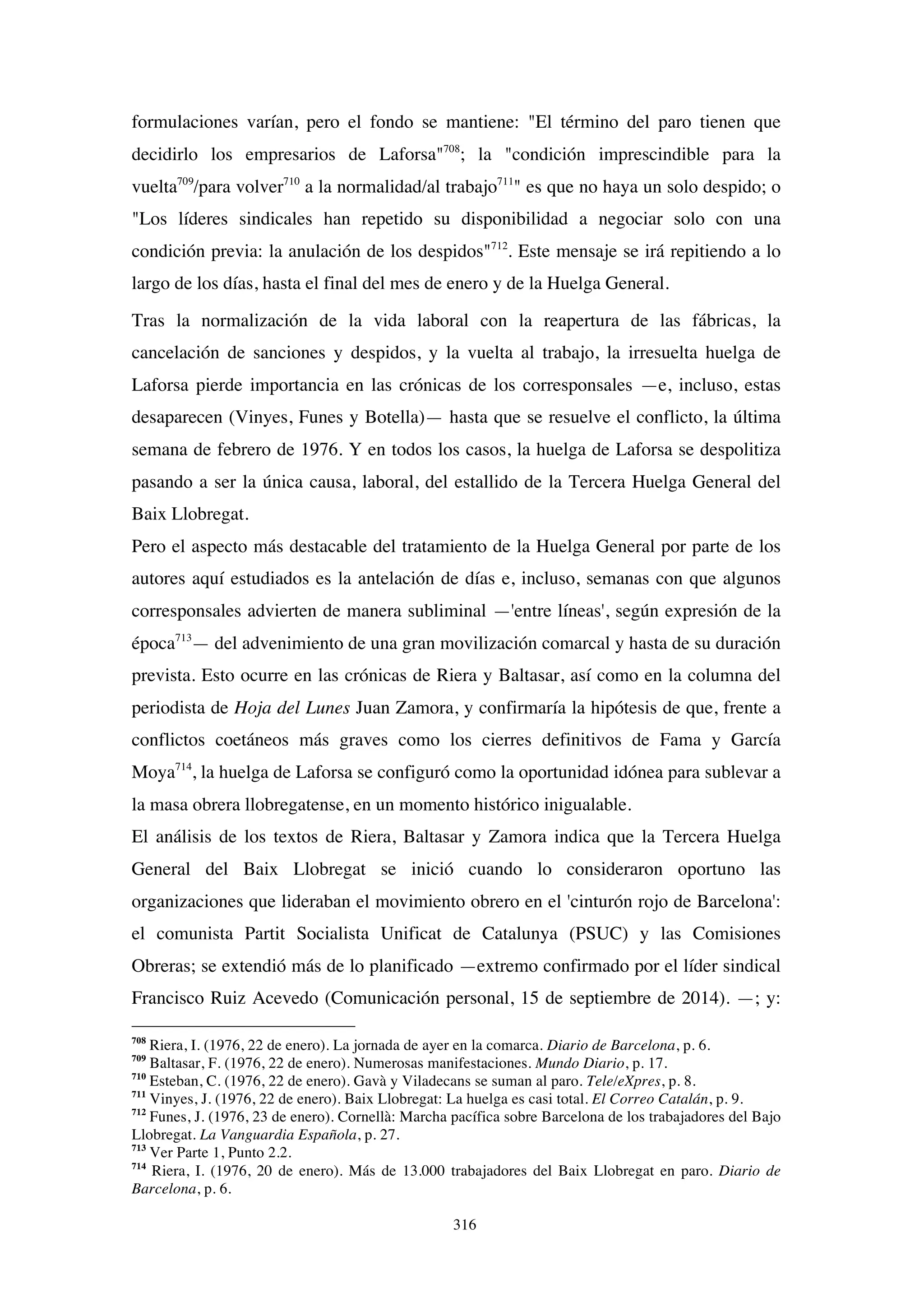 316
formulaciones varían, pero el fondo se mantiene: "El término del paro tienen que
decidirlo los empresarios de Laforsa"708
; la "condición imprescindible para la
vuelta709
/para volver710
a la normalidad/al trabajo711
" es que no haya un solo despido; o
"Los líderes sindicales han repetido su disponibilidad a negociar solo con una
condición previa: la anulación de los despidos"712
. Este mensaje se irá repitiendo a lo
largo de los días, hasta el final del mes de enero y de la Huelga General.
Tras la normalización de la vida laboral con la reapertura de las fábricas, la
cancelación de sanciones y despidos, y la vuelta al trabajo, la irresuelta huelga de
Laforsa pierde importancia en las crónicas de los corresponsales —e, incluso, estas
desaparecen (Vinyes, Funes y Botella)— hasta que se resuelve el conflicto, la última
semana de febrero de 1976. Y en todos los casos, la huelga de Laforsa se despolitiza
pasando a ser la única causa, laboral, del estallido de la Tercera Huelga General del
Baix Llobregat.
Pero el aspecto más destacable del tratamiento de la Huelga General por parte de los
autores aquí estudiados es la antelación de días e, incluso, semanas con que algunos
corresponsales advierten de manera subliminal —'entre líneas', según expresión de la
época713
— del advenimiento de una gran movilización comarcal y hasta de su duración
prevista. Esto ocurre en las crónicas de Riera y Baltasar, así como en la columna del
periodista de Hoja del Lunes Juan Zamora, y confirmaría la hipótesis de que, frente a
conflictos coetáneos más graves como los cierres definitivos de Fama y García
Moya714
, la huelga de Laforsa se configuró como la oportunidad idónea para sublevar a
la masa obrera llobregatense, en un momento histórico inigualable.
El análisis de los textos de Riera, Baltasar y Zamora indica que la Tercera Huelga
General del Baix Llobregat se inició cuando lo consideraron oportuno las
organizaciones que lideraban el movimiento obrero en el 'cinturón rojo de Barcelona':
el comunista Partit Socialista Unificat de Catalunya (PSUC) y las Comisiones
Obreras; se extendió más de lo planificado —extremo confirmado por el líder sindical
Francisco Ruiz Acevedo (Comunicación personal, 15 de septiembre de 2014). —; y:
708
Riera, I. (1976, 22 de enero). La jornada de ayer en la comarca. Diario de Barcelona, p. 6.
709
Baltasar, F. (1976, 22 de enero). Numerosas manifestaciones. Mundo Diario, p. 17.
710
Esteban, C. (1976, 22 de enero). Gavà y Viladecans se suman al paro. Tele/eXpres, p. 8.
711
Vinyes, J. (1976, 22 de enero). Baix Llobregat: La huelga es casi total. El Correo Catalán, p. 9.
712
Funes, J. (1976, 23 de enero). Cornellà: Marcha pacífica sobre Barcelona de los trabajadores del Bajo
Llobregat. La Vanguardia Española, p. 27.
713
Ver Parte 1, Punto 2.2.
714
Riera, I. (1976, 20 de enero). Más de 13.000 trabajadores del Baix Llobregat en paro. Diario de
Barcelona, p. 6.
 