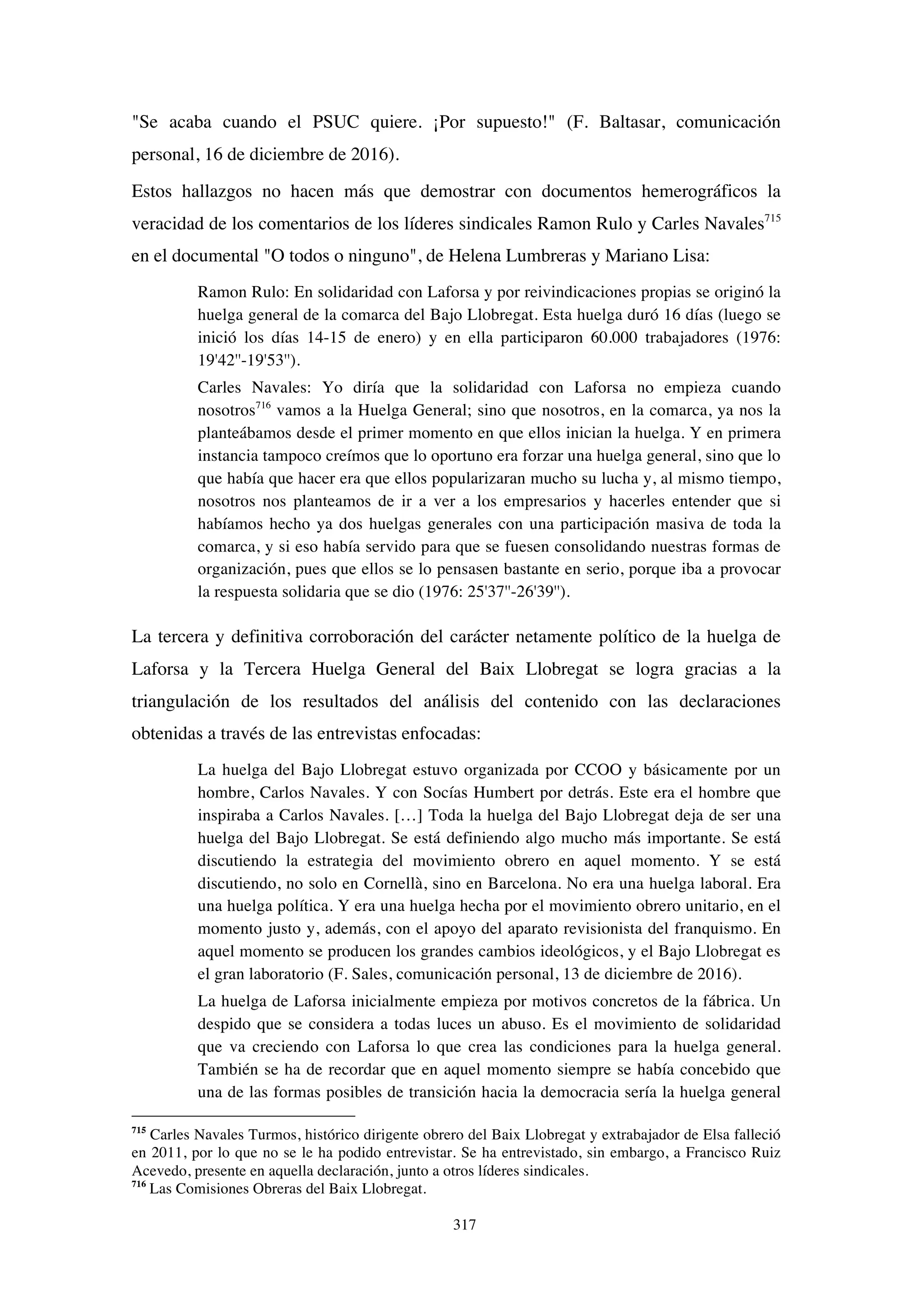 317
"Se acaba cuando el PSUC quiere. ¡Por supuesto!" (F. Baltasar, comunicación
personal, 16 de diciembre de 2016).
Estos hallazgos no hacen más que demostrar con documentos hemerográficos la
veracidad de los comentarios de los líderes sindicales Ramon Rulo y Carles Navales715
en el documental "O todos o ninguno", de Helena Lumbreras y Mariano Lisa:
Ramon Rulo: En solidaridad con Laforsa y por reivindicaciones propias se originó la
huelga general de la comarca del Bajo Llobregat. Esta huelga duró 16 días (luego se
inició los días 14-15 de enero) y en ella participaron 60.000 trabajadores (1976:
19'42''-19'53'').
Carles Navales: Yo diría que la solidaridad con Laforsa no empieza cuando
nosotros716
vamos a la Huelga General; sino que nosotros, en la comarca, ya nos la
planteábamos desde el primer momento en que ellos inician la huelga. Y en primera
instancia tampoco creímos que lo oportuno era forzar una huelga general, sino que lo
que había que hacer era que ellos popularizaran mucho su lucha y, al mismo tiempo,
nosotros nos planteamos de ir a ver a los empresarios y hacerles entender que si
habíamos hecho ya dos huelgas generales con una participación masiva de toda la
comarca, y si eso había servido para que se fuesen consolidando nuestras formas de
organización, pues que ellos se lo pensasen bastante en serio, porque iba a provocar
la respuesta solidaria que se dio (1976: 25'37''-26'39'').
La tercera y definitiva corroboración del carácter netamente político de la huelga de
Laforsa y la Tercera Huelga General del Baix Llobregat se logra gracias a la
triangulación de los resultados del análisis del contenido con las declaraciones
obtenidas a través de las entrevistas enfocadas:
La huelga del Bajo Llobregat estuvo organizada por CCOO y básicamente por un
hombre, Carlos Navales. Y con Socías Humbert por detrás. Este era el hombre que
inspiraba a Carlos Navales. […] Toda la huelga del Bajo Llobregat deja de ser una
huelga del Bajo Llobregat. Se está definiendo algo mucho más importante. Se está
discutiendo la estrategia del movimiento obrero en aquel momento. Y se está
discutiendo, no solo en Cornellà, sino en Barcelona. No era una huelga laboral. Era
una huelga política. Y era una huelga hecha por el movimiento obrero unitario, en el
momento justo y, además, con el apoyo del aparato revisionista del franquismo. En
aquel momento se producen los grandes cambios ideológicos, y el Bajo Llobregat es
el gran laboratorio (F. Sales, comunicación personal, 13 de diciembre de 2016).
La huelga de Laforsa inicialmente empieza por motivos concretos de la fábrica. Un
despido que se considera a todas luces un abuso. Es el movimiento de solidaridad
que va creciendo con Laforsa lo que crea las condiciones para la huelga general.
También se ha de recordar que en aquel momento siempre se había concebido que
una de las formas posibles de transición hacia la democracia sería la huelga general
715
Carles Navales Turmos, histórico dirigente obrero del Baix Llobregat y extrabajador de Elsa falleció
en 2011, por lo que no se le ha podido entrevistar. Se ha entrevistado, sin embargo, a Francisco Ruiz
Acevedo, presente en aquella declaración, junto a otros líderes sindicales.
716
Las Comisiones Obreras del Baix Llobregat.
 