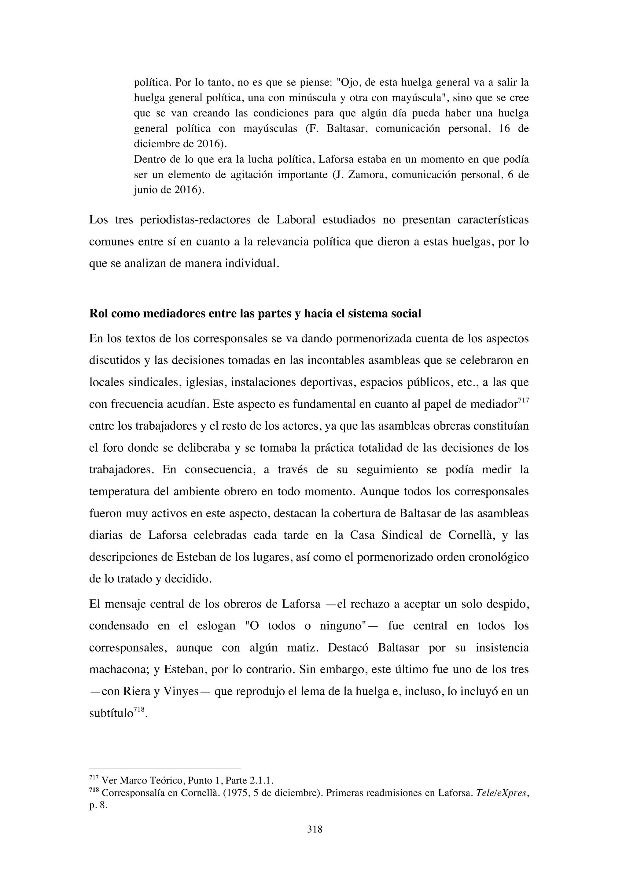 318
política. Por lo tanto, no es que se piense: "Ojo, de esta huelga general va a salir la
huelga general política, una con minúscula y otra con mayúscula", sino que se cree
que se van creando las condiciones para que algún día pueda haber una huelga
general política con mayúsculas (F. Baltasar, comunicación personal, 16 de
diciembre de 2016).
Dentro de lo que era la lucha política, Laforsa estaba en un momento en que podía
ser un elemento de agitación importante (J. Zamora, comunicación personal, 6 de
junio de 2016).
Los tres periodistas-redactores de Laboral estudiados no presentan características
comunes entre sí en cuanto a la relevancia política que dieron a estas huelgas, por lo
que se analizan de manera individual.
Rol como mediadores entre las partes y hacia el sistema social
En los textos de los corresponsales se va dando pormenorizada cuenta de los aspectos
discutidos y las decisiones tomadas en las incontables asambleas que se celebraron en
locales sindicales, iglesias, instalaciones deportivas, espacios públicos, etc., a las que
con frecuencia acudían. Este aspecto es fundamental en cuanto al papel de mediador717
entre los trabajadores y el resto de los actores, ya que las asambleas obreras constituían
el foro donde se deliberaba y se tomaba la práctica totalidad de las decisiones de los
trabajadores. En consecuencia, a través de su seguimiento se podía medir la
temperatura del ambiente obrero en todo momento. Aunque todos los corresponsales
fueron muy activos en este aspecto, destacan la cobertura de Baltasar de las asambleas
diarias de Laforsa celebradas cada tarde en la Casa Sindical de Cornellà, y las
descripciones de Esteban de los lugares, así como el pormenorizado orden cronológico
de lo tratado y decidido.
El mensaje central de los obreros de Laforsa —el rechazo a aceptar un solo despido,
condensado en el eslogan "O todos o ninguno"— fue central en todos los
corresponsales, aunque con algún matiz. Destacó Baltasar por su insistencia
machacona; y Esteban, por lo contrario. Sin embargo, este último fue uno de los tres
—con Riera y Vinyes— que reprodujo el lema de la huelga e, incluso, lo incluyó en un
subtítulo718
.
717
Ver Marco Teórico, Punto 1, Parte 2.1.1.
718
Corresponsalía en Cornellà. (1975, 5 de diciembre). Primeras readmisiones en Laforsa. Tele/eXpres,
p. 8.
 