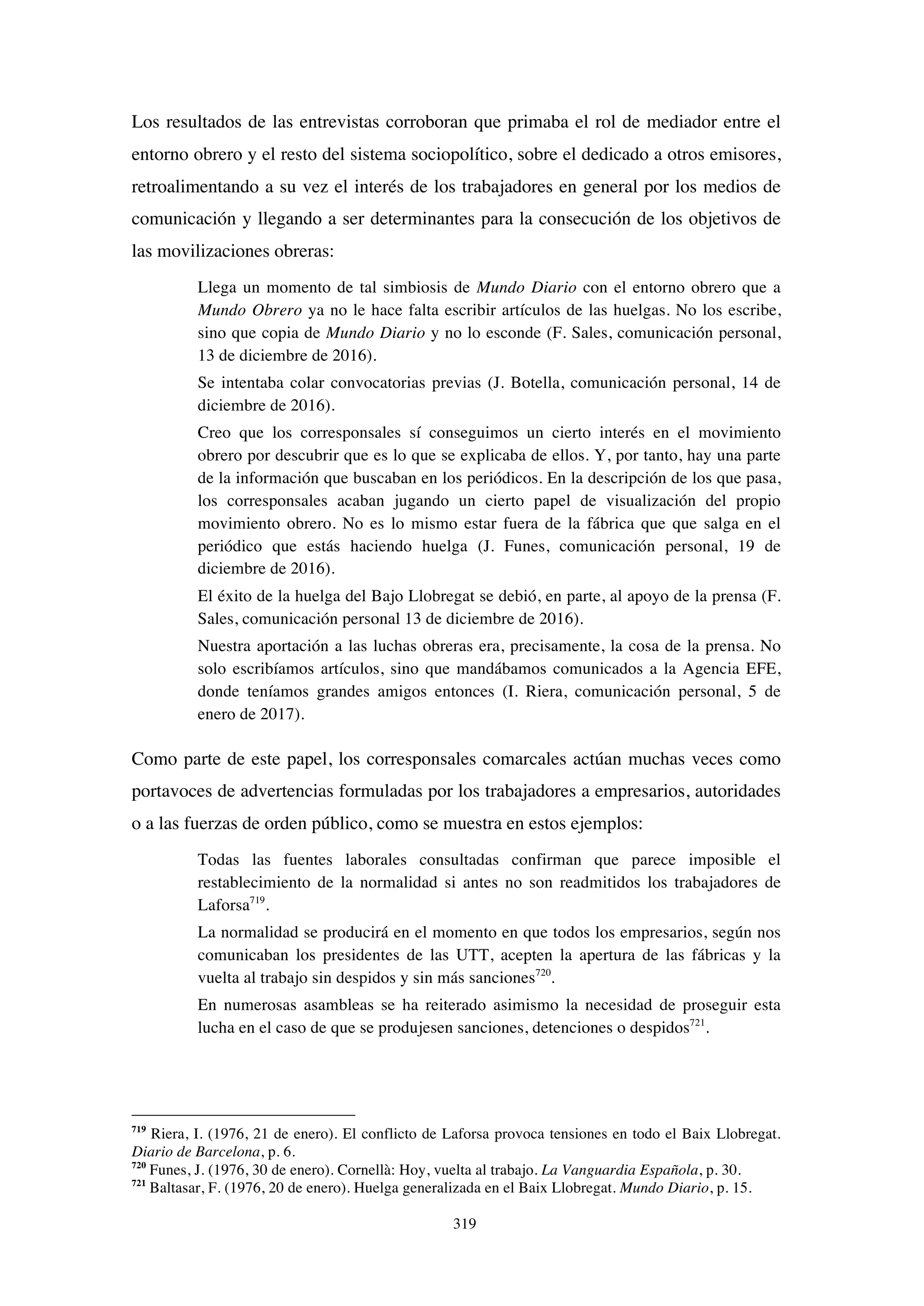 319
Los resultados de las entrevistas corroboran que primaba el rol de mediador entre el
entorno obrero y el resto del sistema sociopolítico, sobre el dedicado a otros emisores,
retroalimentando a su vez el interés de los trabajadores en general por los medios de
comunicación y llegando a ser determinantes para la consecución de los objetivos de
las movilizaciones obreras:
Llega un momento de tal simbiosis de Mundo Diario con el entorno obrero que a
Mundo Obrero ya no le hace falta escribir artículos de las huelgas. No los escribe,
sino que copia de Mundo Diario y no lo esconde (F. Sales, comunicación personal,
13 de diciembre de 2016).
Se intentaba colar convocatorias previas (J. Botella, comunicación personal, 14 de
diciembre de 2016).
Creo que los corresponsales sí conseguimos un cierto interés en el movimiento
obrero por descubrir que es lo que se explicaba de ellos. Y, por tanto, hay una parte
de la información que buscaban en los periódicos. En la descripción de los que pasa,
los corresponsales acaban jugando un cierto papel de visualización del propio
movimiento obrero. No es lo mismo estar fuera de la fábrica que que salga en el
periódico que estás haciendo huelga (J. Funes, comunicación personal, 19 de
diciembre de 2016).
El éxito de la huelga del Bajo Llobregat se debió, en parte, al apoyo de la prensa (F.
Sales, comunicación personal 13 de diciembre de 2016).
Nuestra aportación a las luchas obreras era, precisamente, la cosa de la prensa. No
solo escribíamos artículos, sino que mandábamos comunicados a la Agencia EFE,
donde teníamos grandes amigos entonces (I. Riera, comunicación personal, 5 de
enero de 2017).
Como parte de este papel, los corresponsales comarcales actúan muchas veces como
portavoces de advertencias formuladas por los trabajadores a empresarios, autoridades
o a las fuerzas de orden público, como se muestra en estos ejemplos:
Todas las fuentes laborales consultadas confirman que parece imposible el
restablecimiento de la normalidad si antes no son readmitidos los trabajadores de
Laforsa719
.
La normalidad se producirá en el momento en que todos los empresarios, según nos
comunicaban los presidentes de las UTT, acepten la apertura de las fábricas y la
vuelta al trabajo sin despidos y sin más sanciones720
.
En numerosas asambleas se ha reiterado asimismo la necesidad de proseguir esta
lucha en el caso de que se produjesen sanciones, detenciones o despidos721
.
719
Riera, I. (1976, 21 de enero). El conflicto de Laforsa provoca tensiones en todo el Baix Llobregat.
Diario de Barcelona, p. 6.
720
Funes, J. (1976, 30 de enero). Cornellà: Hoy, vuelta al trabajo. La Vanguardia Española, p. 30.
721
Baltasar, F. (1976, 20 de enero). Huelga generalizada en el Baix Llobregat. Mundo Diario, p. 15.
 