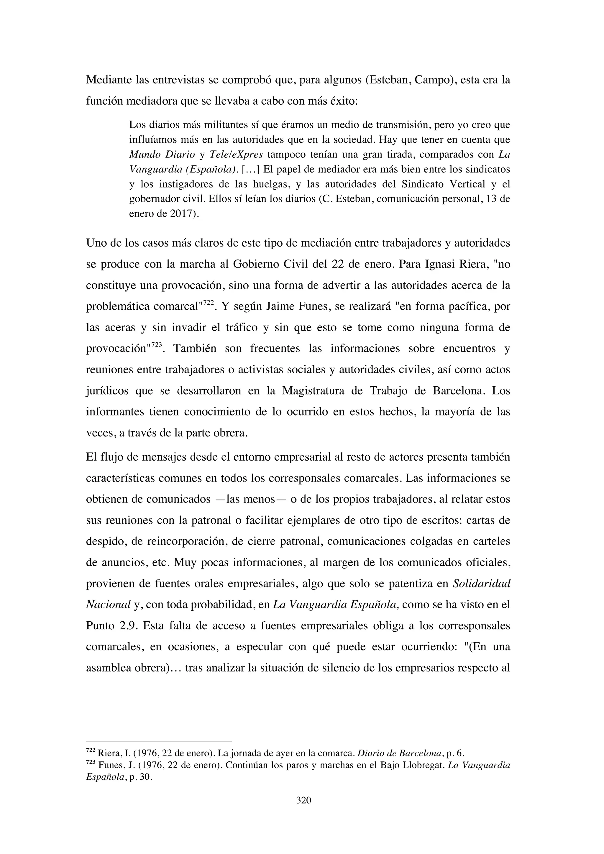 320
Mediante las entrevistas se comprobó que, para algunos (Esteban, Campo), esta era la
función mediadora que se llevaba a cabo con más éxito:
Los diarios más militantes sí que éramos un medio de transmisión, pero yo creo que
influíamos más en las autoridades que en la sociedad. Hay que tener en cuenta que
Mundo Diario y Tele/eXpres tampoco tenían una gran tirada, comparados con La
Vanguardia (Española). […] El papel de mediador era más bien entre los sindicatos
y los instigadores de las huelgas, y las autoridades del Sindicato Vertical y el
gobernador civil. Ellos sí leían los diarios (C. Esteban, comunicación personal, 13 de
enero de 2017).
Uno de los casos más claros de este tipo de mediación entre trabajadores y autoridades
se produce con la marcha al Gobierno Civil del 22 de enero. Para Ignasi Riera, "no
constituye una provocación, sino una forma de advertir a las autoridades acerca de la
problemática comarcal"722
. Y según Jaime Funes, se realizará "en forma pacífica, por
las aceras y sin invadir el tráfico y sin que esto se tome como ninguna forma de
provocación"723
. También son frecuentes las informaciones sobre encuentros y
reuniones entre trabajadores o activistas sociales y autoridades civiles, así como actos
jurídicos que se desarrollaron en la Magistratura de Trabajo de Barcelona. Los
informantes tienen conocimiento de lo ocurrido en estos hechos, la mayoría de las
veces, a través de la parte obrera.
El flujo de mensajes desde el entorno empresarial al resto de actores presenta también
características comunes en todos los corresponsales comarcales. Las informaciones se
obtienen de comunicados —las menos— o de los propios trabajadores, al relatar estos
sus reuniones con la patronal o facilitar ejemplares de otro tipo de escritos: cartas de
despido, de reincorporación, de cierre patronal, comunicaciones colgadas en carteles
de anuncios, etc. Muy pocas informaciones, al margen de los comunicados oficiales,
provienen de fuentes orales empresariales, algo que solo se patentiza en Solidaridad
Nacional y, con toda probabilidad, en La Vanguardia Española, como se ha visto en el
Punto 2.9. Esta falta de acceso a fuentes empresariales obliga a los corresponsales
comarcales, en ocasiones, a especular con qué puede estar ocurriendo: "(En una
asamblea obrera)… tras analizar la situación de silencio de los empresarios respecto al
722
Riera, I. (1976, 22 de enero). La jornada de ayer en la comarca. Diario de Barcelona, p. 6.
723
Funes, J. (1976, 22 de enero). Continúan los paros y marchas en el Bajo Llobregat. La Vanguardia
Española, p. 30.
 
