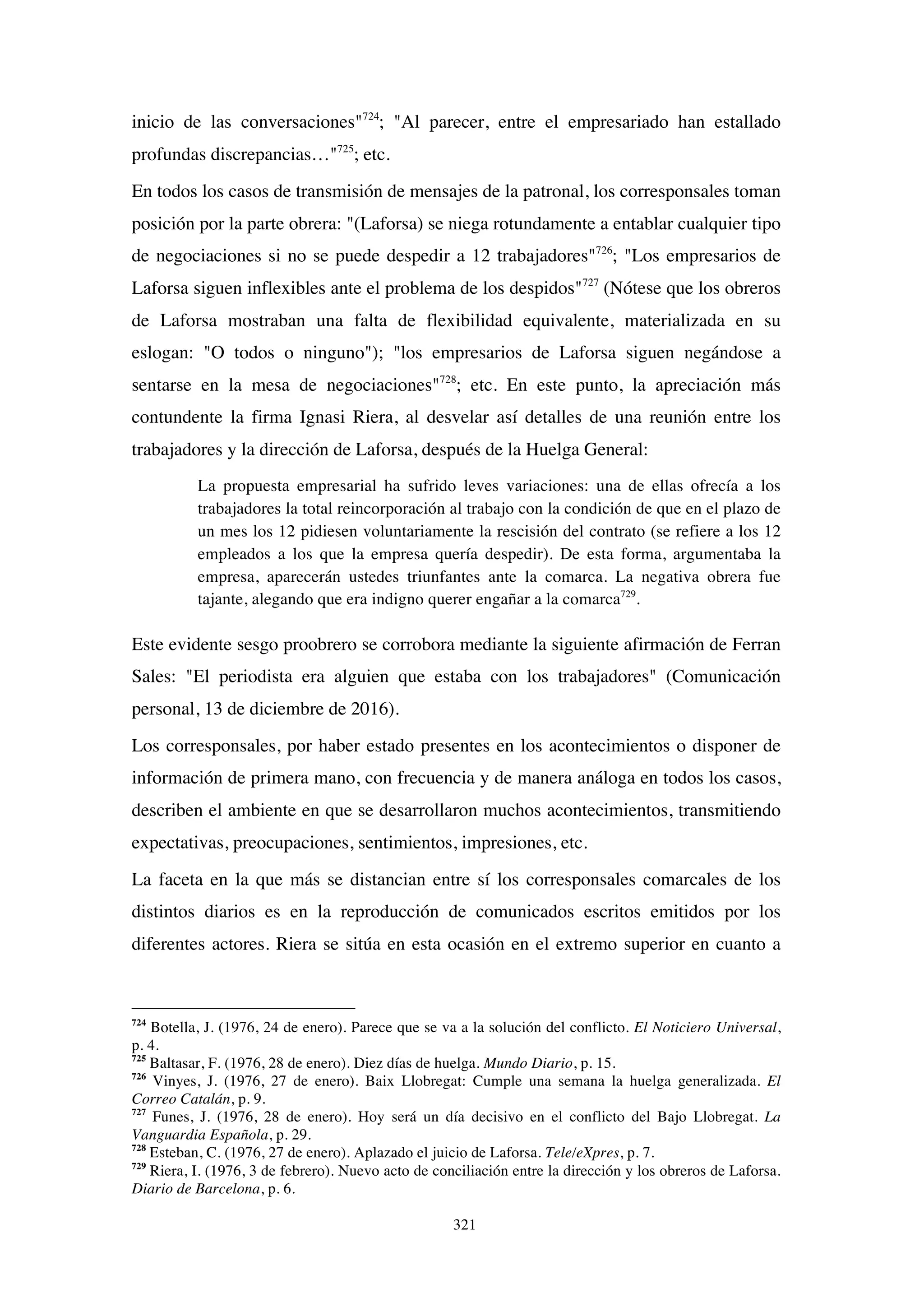 321
inicio de las conversaciones"724
; "Al parecer, entre el empresariado han estallado
profundas discrepancias…"725
; etc.
En todos los casos de transmisión de mensajes de la patronal, los corresponsales toman
posición por la parte obrera: "(Laforsa) se niega rotundamente a entablar cualquier tipo
de negociaciones si no se puede despedir a 12 trabajadores"726
; "Los empresarios de
Laforsa siguen inflexibles ante el problema de los despidos"727
(Nótese que los obreros
de Laforsa mostraban una falta de flexibilidad equivalente, materializada en su
eslogan: "O todos o ninguno"); "los empresarios de Laforsa siguen negándose a
sentarse en la mesa de negociaciones"728
; etc. En este punto, la apreciación más
contundente la firma Ignasi Riera, al desvelar así detalles de una reunión entre los
trabajadores y la dirección de Laforsa, después de la Huelga General:
La propuesta empresarial ha sufrido leves variaciones: una de ellas ofrecía a los
trabajadores la total reincorporación al trabajo con la condición de que en el plazo de
un mes los 12 pidiesen voluntariamente la rescisión del contrato (se refiere a los 12
empleados a los que la empresa quería despedir). De esta forma, argumentaba la
empresa, aparecerán ustedes triunfantes ante la comarca. La negativa obrera fue
tajante, alegando que era indigno querer engañar a la comarca729
.
Este evidente sesgo proobrero se corrobora mediante la siguiente afirmación de Ferran
Sales: "El periodista era alguien que estaba con los trabajadores" (Comunicación
personal, 13 de diciembre de 2016).
Los corresponsales, por haber estado presentes en los acontecimientos o disponer de
información de primera mano, con frecuencia y de manera análoga en todos los casos,
describen el ambiente en que se desarrollaron muchos acontecimientos, transmitiendo
expectativas, preocupaciones, sentimientos, impresiones, etc.
La faceta en la que más se distancian entre sí los corresponsales comarcales de los
distintos diarios es en la reproducción de comunicados escritos emitidos por los
diferentes actores. Riera se sitúa en esta ocasión en el extremo superior en cuanto a
724
Botella, J. (1976, 24 de enero). Parece que se va a la solución del conflicto. El Noticiero Universal,
p. 4.
725
Baltasar, F. (1976, 28 de enero). Diez días de huelga. Mundo Diario, p. 15.
726
Vinyes, J. (1976, 27 de enero). Baix Llobregat: Cumple una semana la huelga generalizada. El
Correo Catalán, p. 9.
727
Funes, J. (1976, 28 de enero). Hoy será un día decisivo en el conflicto del Bajo Llobregat. La
Vanguardia Española, p. 29.
728
Esteban, C. (1976, 27 de enero). Aplazado el juicio de Laforsa. Tele/eXpres, p. 7.
729
Riera, I. (1976, 3 de febrero). Nuevo acto de conciliación entre la dirección y los obreros de Laforsa.
Diario de Barcelona, p. 6.
 
