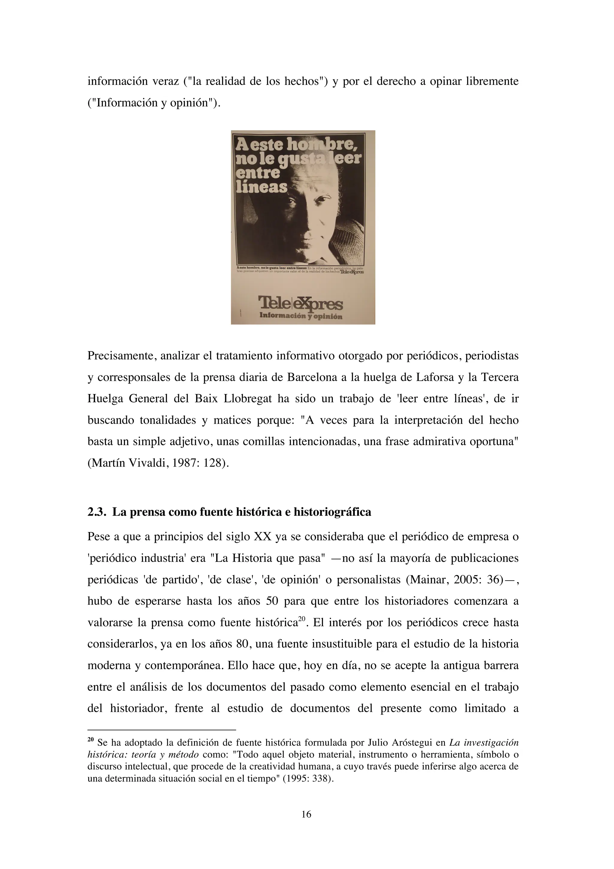 16
información veraz ("la realidad de los hechos") y por el derecho a opinar libremente
("Información y opinión").
Precisamente, analizar el tratamiento informativo otorgado por periódicos, periodistas
y corresponsales de la prensa diaria de Barcelona a la huelga de Laforsa y la Tercera
Huelga General del Baix Llobregat ha sido un trabajo de 'leer entre líneas', de ir
buscando tonalidades y matices porque: "A veces para la interpretación del hecho
basta un simple adjetivo, unas comillas intencionadas, una frase admirativa oportuna"
(Martín Vivaldi, 1987: 128).
2.3. La prensa como fuente histórica e historiográfica
Pese a que a principios del siglo XX ya se consideraba que el periódico de empresa o
'periódico industria' era "La Historia que pasa" —no así la mayoría de publicaciones
periódicas 'de partido', 'de clase', 'de opinión' o personalistas (Mainar, 2005: 36)—,
hubo de esperarse hasta los años 50 para que entre los historiadores comenzara a
valorarse la prensa como fuente histórica20
. El interés por los periódicos crece hasta
considerarlos, ya en los años 80, una fuente insustituible para el estudio de la historia
moderna y contemporánea. Ello hace que, hoy en día, no se acepte la antigua barrera
entre el análisis de los documentos del pasado como elemento esencial en el trabajo
del historiador, frente al estudio de documentos del presente como limitado a
20
Se ha adoptado la definición de fuente histórica formulada por Julio Aróstegui en La investigación
histórica: teoría y método como: "Todo aquel objeto material, instrumento o herramienta, símbolo o
discurso intelectual, que procede de la creatividad humana, a cuyo través puede inferirse algo acerca de
una determinada situación social en el tiempo" (1995: 338).
 
