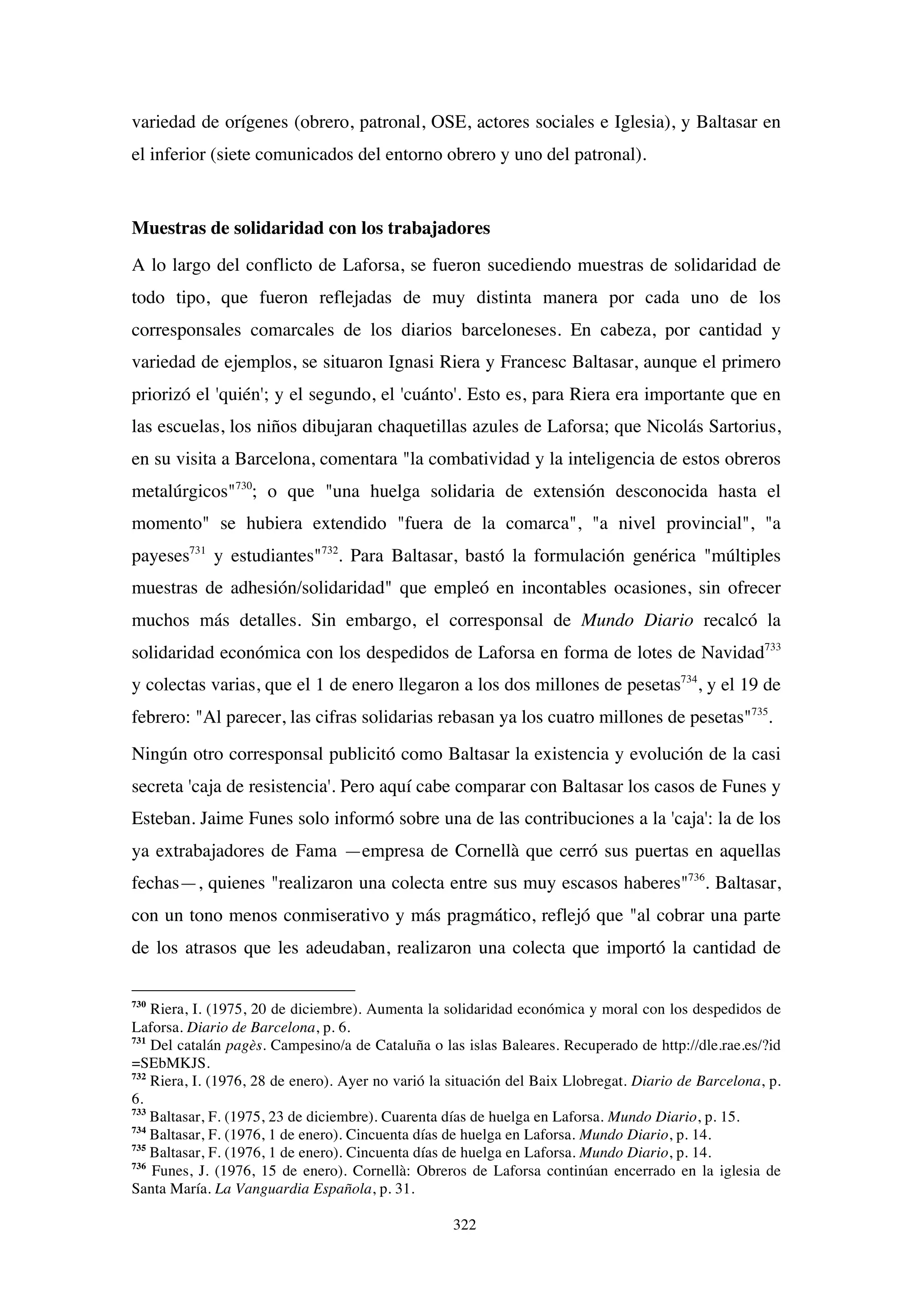 322
variedad de orígenes (obrero, patronal, OSE, actores sociales e Iglesia), y Baltasar en
el inferior (siete comunicados del entorno obrero y uno del patronal).
Muestras de solidaridad con los trabajadores
A lo largo del conflicto de Laforsa, se fueron sucediendo muestras de solidaridad de
todo tipo, que fueron reflejadas de muy distinta manera por cada uno de los
corresponsales comarcales de los diarios barceloneses. En cabeza, por cantidad y
variedad de ejemplos, se situaron Ignasi Riera y Francesc Baltasar, aunque el primero
priorizó el 'quién'; y el segundo, el 'cuánto'. Esto es, para Riera era importante que en
las escuelas, los niños dibujaran chaquetillas azules de Laforsa; que Nicolás Sartorius,
en su visita a Barcelona, comentara "la combatividad y la inteligencia de estos obreros
metalúrgicos"730
; o que "una huelga solidaria de extensión desconocida hasta el
momento" se hubiera extendido "fuera de la comarca", "a nivel provincial", "a
payeses731
y estudiantes"732
. Para Baltasar, bastó la formulación genérica "múltiples
muestras de adhesión/solidaridad" que empleó en incontables ocasiones, sin ofrecer
muchos más detalles. Sin embargo, el corresponsal de Mundo Diario recalcó la
solidaridad económica con los despedidos de Laforsa en forma de lotes de Navidad733
y colectas varias, que el 1 de enero llegaron a los dos millones de pesetas734
, y el 19 de
febrero: "Al parecer, las cifras solidarias rebasan ya los cuatro millones de pesetas"735
.
Ningún otro corresponsal publicitó como Baltasar la existencia y evolución de la casi
secreta 'caja de resistencia'. Pero aquí cabe comparar con Baltasar los casos de Funes y
Esteban. Jaime Funes solo informó sobre una de las contribuciones a la 'caja': la de los
ya extrabajadores de Fama —empresa de Cornellà que cerró sus puertas en aquellas
fechas—, quienes "realizaron una colecta entre sus muy escasos haberes"736
. Baltasar,
con un tono menos conmiserativo y más pragmático, reflejó que "al cobrar una parte
de los atrasos que les adeudaban, realizaron una colecta que importó la cantidad de
730
Riera, I. (1975, 20 de diciembre). Aumenta la solidaridad económica y moral con los despedidos de
Laforsa. Diario de Barcelona, p. 6.
731
Del catalán pagès. Campesino/a de Cataluña o las islas Baleares. Recuperado de http://dle.rae.es/?id
=SEbMKJS.
732
Riera, I. (1976, 28 de enero). Ayer no varió la situación del Baix Llobregat. Diario de Barcelona, p.
6.
733
Baltasar, F. (1975, 23 de diciembre). Cuarenta días de huelga en Laforsa. Mundo Diario, p. 15.
734
Baltasar, F. (1976, 1 de enero). Cincuenta días de huelga en Laforsa. Mundo Diario, p. 14.
735
Baltasar, F. (1976, 1 de enero). Cincuenta días de huelga en Laforsa. Mundo Diario, p. 14.
736
Funes, J. (1976, 15 de enero). Cornellà: Obreros de Laforsa continúan encerrado en la iglesia de
Santa María. La Vanguardia Española, p. 31.
 