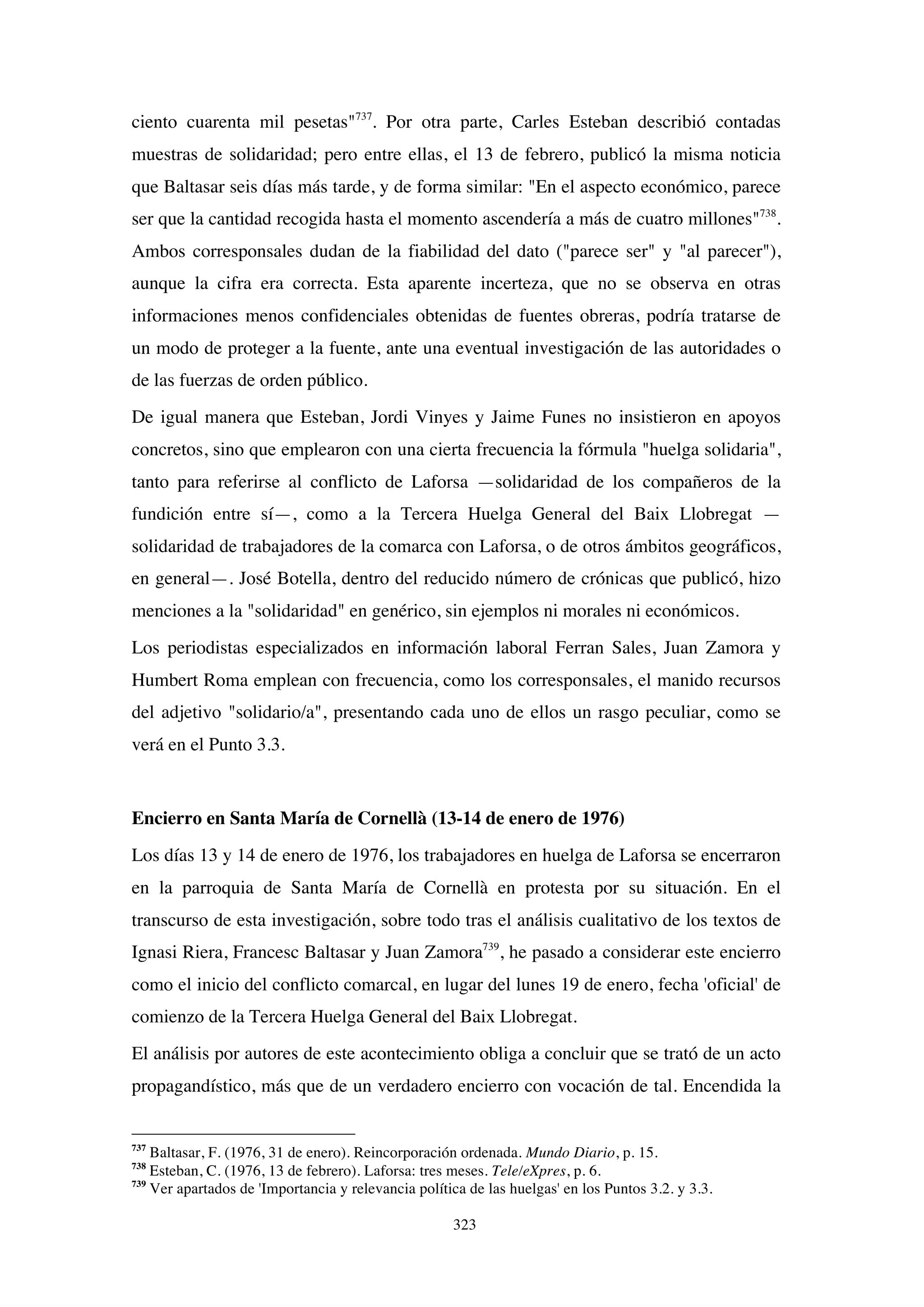 323
ciento cuarenta mil pesetas"737
. Por otra parte, Carles Esteban describió contadas
muestras de solidaridad; pero entre ellas, el 13 de febrero, publicó la misma noticia
que Baltasar seis días más tarde, y de forma similar: "En el aspecto económico, parece
ser que la cantidad recogida hasta el momento ascendería a más de cuatro millones"738
.
Ambos corresponsales dudan de la fiabilidad del dato ("parece ser" y "al parecer"),
aunque la cifra era correcta. Esta aparente incerteza, que no se observa en otras
informaciones menos confidenciales obtenidas de fuentes obreras, podría tratarse de
un modo de proteger a la fuente, ante una eventual investigación de las autoridades o
de las fuerzas de orden público.
De igual manera que Esteban, Jordi Vinyes y Jaime Funes no insistieron en apoyos
concretos, sino que emplearon con una cierta frecuencia la fórmula "huelga solidaria",
tanto para referirse al conflicto de Laforsa —solidaridad de los compañeros de la
fundición entre sí—, como a la Tercera Huelga General del Baix Llobregat —
solidaridad de trabajadores de la comarca con Laforsa, o de otros ámbitos geográficos,
en general—. José Botella, dentro del reducido número de crónicas que publicó, hizo
menciones a la "solidaridad" en genérico, sin ejemplos ni morales ni económicos.
Los periodistas especializados en información laboral Ferran Sales, Juan Zamora y
Humbert Roma emplean con frecuencia, como los corresponsales, el manido recursos
del adjetivo "solidario/a", presentando cada uno de ellos un rasgo peculiar, como se
verá en el Punto 3.3.
Encierro en Santa María de Cornellà (13-14 de enero de 1976)
Los días 13 y 14 de enero de 1976, los trabajadores en huelga de Laforsa se encerraron
en la parroquia de Santa María de Cornellà en protesta por su situación. En el
transcurso de esta investigación, sobre todo tras el análisis cualitativo de los textos de
Ignasi Riera, Francesc Baltasar y Juan Zamora739
, he pasado a considerar este encierro
como el inicio del conflicto comarcal, en lugar del lunes 19 de enero, fecha 'oficial' de
comienzo de la Tercera Huelga General del Baix Llobregat.
El análisis por autores de este acontecimiento obliga a concluir que se trató de un acto
propagandístico, más que de un verdadero encierro con vocación de tal. Encendida la
737
Baltasar, F. (1976, 31 de enero). Reincorporación ordenada. Mundo Diario, p. 15.
738
Esteban, C. (1976, 13 de febrero). Laforsa: tres meses. Tele/eXpres, p. 6.
739
Ver apartados de 'Importancia y relevancia política de las huelgas' en los Puntos 3.2. y 3.3.
 