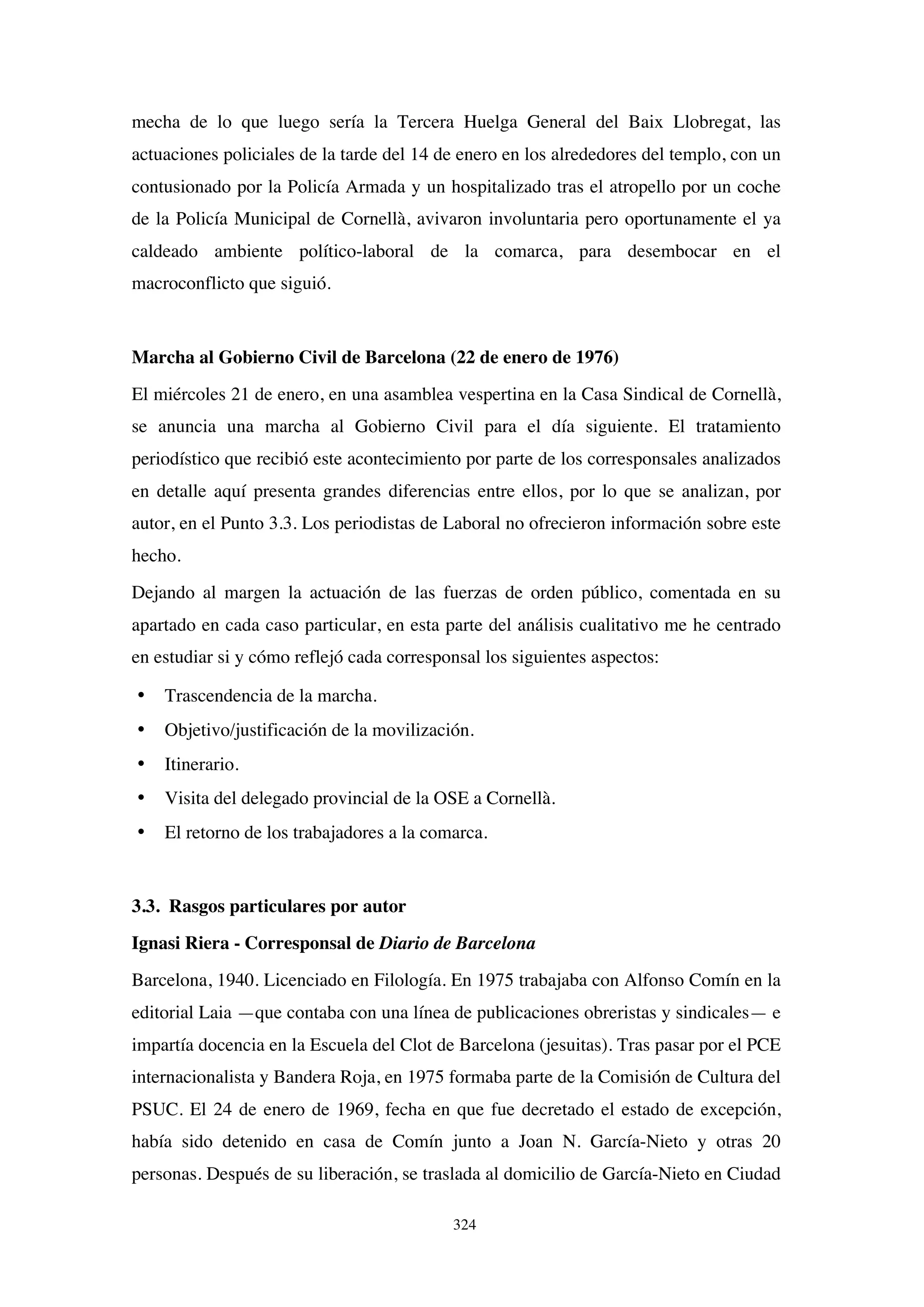 324
mecha de lo que luego sería la Tercera Huelga General del Baix Llobregat, las
actuaciones policiales de la tarde del 14 de enero en los alrededores del templo, con un
contusionado por la Policía Armada y un hospitalizado tras el atropello por un coche
de la Policía Municipal de Cornellà, avivaron involuntaria pero oportunamente el ya
caldeado ambiente político-laboral de la comarca, para desembocar en el
macroconflicto que siguió.
Marcha al Gobierno Civil de Barcelona (22 de enero de 1976)
El miércoles 21 de enero, en una asamblea vespertina en la Casa Sindical de Cornellà,
se anuncia una marcha al Gobierno Civil para el día siguiente. El tratamiento
periodístico que recibió este acontecimiento por parte de los corresponsales analizados
en detalle aquí presenta grandes diferencias entre ellos, por lo que se analizan, por
autor, en el Punto 3.3. Los periodistas de Laboral no ofrecieron información sobre este
hecho.
Dejando al margen la actuación de las fuerzas de orden público, comentada en su
apartado en cada caso particular, en esta parte del análisis cualitativo me he centrado
en estudiar si y cómo reflejó cada corresponsal los siguientes aspectos:
• Trascendencia de la marcha.
• Objetivo/justificación de la movilización.
• Itinerario.
• Visita del delegado provincial de la OSE a Cornellà.
• El retorno de los trabajadores a la comarca.
3.3. Rasgos particulares por autor
Ignasi Riera - Corresponsal de Diario de Barcelona
Barcelona, 1940. Licenciado en Filología. En 1975 trabajaba con Alfonso Comín en la
editorial Laia —que contaba con una línea de publicaciones obreristas y sindicales— e
impartía docencia en la Escuela del Clot de Barcelona (jesuitas). Tras pasar por el PCE
internacionalista y Bandera Roja, en 1975 formaba parte de la Comisión de Cultura del
PSUC. El 24 de enero de 1969, fecha en que fue decretado el estado de excepción,
había sido detenido en casa de Comín junto a Joan N. García-Nieto y otras 20
personas. Después de su liberación, se traslada al domicilio de García-Nieto en Ciudad
 