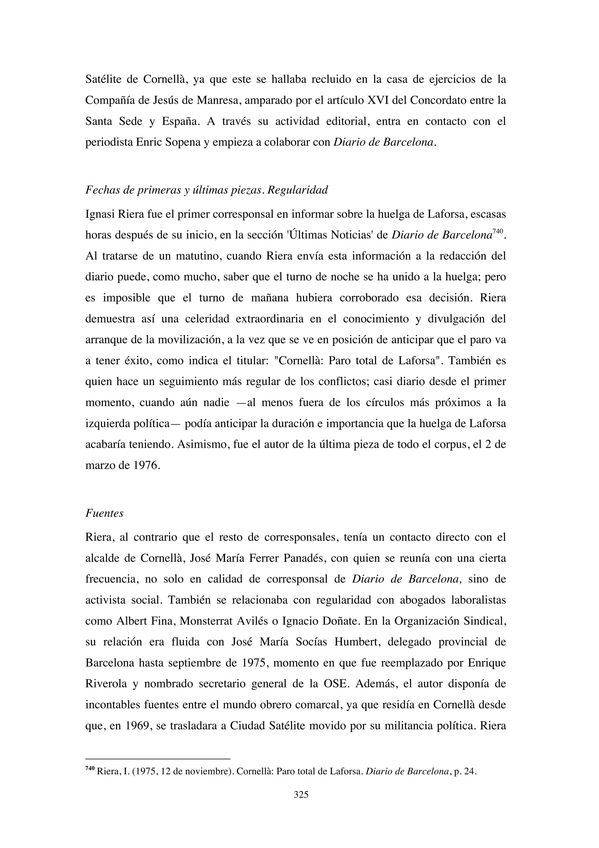325
Satélite de Cornellà, ya que este se hallaba recluido en la casa de ejercicios de la
Compañía de Jesús de Manresa, amparado por el artículo XVI del Concordato entre la
Santa Sede y España. A través su actividad editorial, entra en contacto con el
periodista Enric Sopena y empieza a colaborar con Diario de Barcelona.
Fechas de primeras y últimas piezas. Regularidad
Ignasi Riera fue el primer corresponsal en informar sobre la huelga de Laforsa, escasas
horas después de su inicio, en la sección 'Últimas Noticias' de Diario de Barcelona740
.
Al tratarse de un matutino, cuando Riera envía esta información a la redacción del
diario puede, como mucho, saber que el turno de noche se ha unido a la huelga; pero
es imposible que el turno de mañana hubiera corroborado esa decisión. Riera
demuestra así una celeridad extraordinaria en el conocimiento y divulgación del
arranque de la movilización, a la vez que se ve en posición de anticipar que el paro va
a tener éxito, como indica el titular: "Cornellà: Paro total de Laforsa". También es
quien hace un seguimiento más regular de los conflictos; casi diario desde el primer
momento, cuando aún nadie —al menos fuera de los círculos más próximos a la
izquierda política— podía anticipar la duración e importancia que la huelga de Laforsa
acabaría teniendo. Asimismo, fue el autor de la última pieza de todo el corpus, el 2 de
marzo de 1976.
Fuentes
Riera, al contrario que el resto de corresponsales, tenía un contacto directo con el
alcalde de Cornellà, José María Ferrer Panadés, con quien se reunía con una cierta
frecuencia, no solo en calidad de corresponsal de Diario de Barcelona, sino de
activista social. También se relacionaba con regularidad con abogados laboralistas
como Albert Fina, Monsterrat Avilés o Ignacio Doñate. En la Organización Sindical,
su relación era fluida con José María Socías Humbert, delegado provincial de
Barcelona hasta septiembre de 1975, momento en que fue reemplazado por Enrique
Riverola y nombrado secretario general de la OSE. Además, el autor disponía de
incontables fuentes entre el mundo obrero comarcal, ya que residía en Cornellà desde
que, en 1969, se trasladara a Ciudad Satélite movido por su militancia política. Riera
740
Riera, I. (1975, 12 de noviembre). Cornellà: Paro total de Laforsa. Diario de Barcelona, p. 24.
 