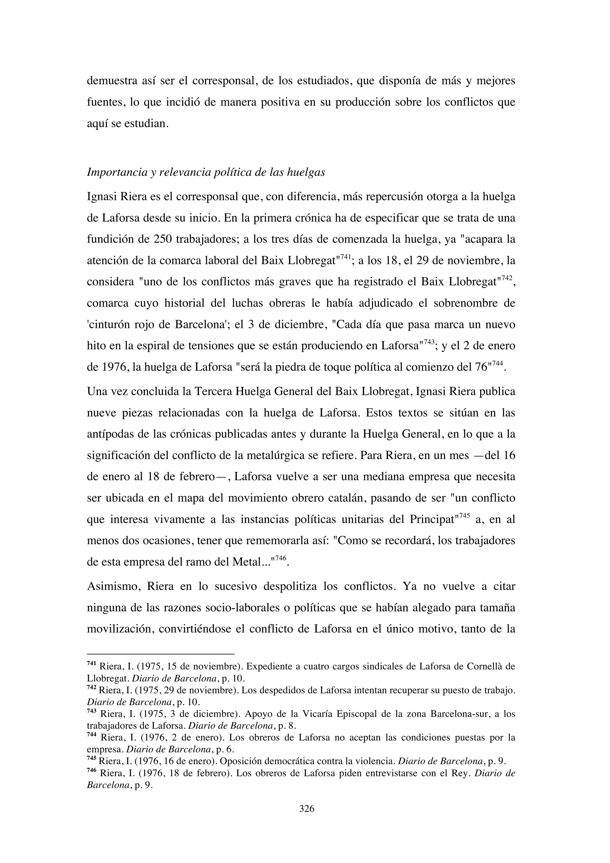 326
demuestra así ser el corresponsal, de los estudiados, que disponía de más y mejores
fuentes, lo que incidió de manera positiva en su producción sobre los conflictos que
aquí se estudian.
Importancia y relevancia política de las huelgas
Ignasi Riera es el corresponsal que, con diferencia, más repercusión otorga a la huelga
de Laforsa desde su inicio. En la primera crónica ha de especificar que se trata de una
fundición de 250 trabajadores; a los tres días de comenzada la huelga, ya "acapara la
atención de la comarca laboral del Baix Llobregat"741
; a los 18, el 29 de noviembre, la
considera "uno de los conflictos más graves que ha registrado el Baix Llobregat"742
,
comarca cuyo historial del luchas obreras le había adjudicado el sobrenombre de
'cinturón rojo de Barcelona'; el 3 de diciembre, "Cada día que pasa marca un nuevo
hito en la espiral de tensiones que se están produciendo en Laforsa"743
; y el 2 de enero
de 1976, la huelga de Laforsa "será la piedra de toque política al comienzo del 76"744
.
Una vez concluida la Tercera Huelga General del Baix Llobregat, Ignasi Riera publica
nueve piezas relacionadas con la huelga de Laforsa. Estos textos se sitúan en las
antípodas de las crónicas publicadas antes y durante la Huelga General, en lo que a la
significación del conflicto de la metalúrgica se refiere. Para Riera, en un mes —del 16
de enero al 18 de febrero—, Laforsa vuelve a ser una mediana empresa que necesita
ser ubicada en el mapa del movimiento obrero catalán, pasando de ser "un conflicto
que interesa vivamente a las instancias políticas unitarias del Principat"745
a, en al
menos dos ocasiones, tener que rememorarla así: "Como se recordará, los trabajadores
de esta empresa del ramo del Metal..."746
.
Asimismo, Riera en lo sucesivo despolitiza los conflictos. Ya no vuelve a citar
ninguna de las razones socio-laborales o políticas que se habían alegado para tamaña
movilización, convirtiéndose el conflicto de Laforsa en el único motivo, tanto de la
741
Riera, I. (1975, 15 de noviembre). Expediente a cuatro cargos sindicales de Laforsa de Cornellà de
Llobregat. Diario de Barcelona, p. 10.
742
Riera, I. (1975, 29 de noviembre). Los despedidos de Laforsa intentan recuperar su puesto de trabajo.
Diario de Barcelona, p. 10.
743
Riera, I. (1975, 3 de diciembre). Apoyo de la Vicaría Episcopal de la zona Barcelona-sur, a los
trabajadores de Laforsa. Diario de Barcelona, p. 8.
744
Riera, I. (1976, 2 de enero). Los obreros de Laforsa no aceptan las condiciones puestas por la
empresa. Diario de Barcelona, p. 6.
745
Riera, I. (1976, 16 de enero). Oposición democrática contra la violencia. Diario de Barcelona, p. 9.
746
Riera, I. (1976, 18 de febrero). Los obreros de Laforsa piden entrevistarse con el Rey. Diario de
Barcelona, p. 9.
 