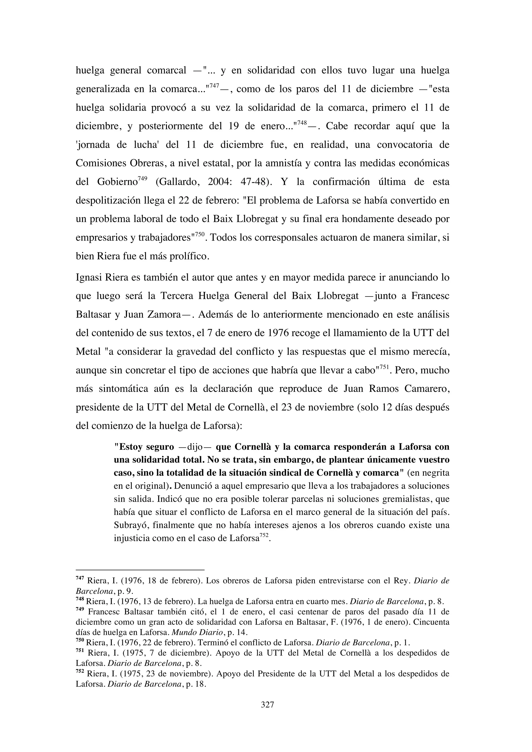 327
huelga general comarcal —"... y en solidaridad con ellos tuvo lugar una huelga
generalizada en la comarca..."747
—, como de los paros del 11 de diciembre —"esta
huelga solidaria provocó a su vez la solidaridad de la comarca, primero el 11 de
diciembre, y posteriormente del 19 de enero..."748
—. Cabe recordar aquí que la
'jornada de lucha' del 11 de diciembre fue, en realidad, una convocatoria de
Comisiones Obreras, a nivel estatal, por la amnistía y contra las medidas económicas
del Gobierno749
(Gallardo, 2004: 47-48). Y la confirmación última de esta
despolitización llega el 22 de febrero: "El problema de Laforsa se había convertido en
un problema laboral de todo el Baix Llobregat y su final era hondamente deseado por
empresarios y trabajadores"750
. Todos los corresponsales actuaron de manera similar, si
bien Riera fue el más prolífico.
Ignasi Riera es también el autor que antes y en mayor medida parece ir anunciando lo
que luego será la Tercera Huelga General del Baix Llobregat —junto a Francesc
Baltasar y Juan Zamora—. Además de lo anteriormente mencionado en este análisis
del contenido de sus textos, el 7 de enero de 1976 recoge el llamamiento de la UTT del
Metal "a considerar la gravedad del conflicto y las respuestas que el mismo merecía,
aunque sin concretar el tipo de acciones que habría que llevar a cabo"751
. Pero, mucho
más sintomática aún es la declaración que reproduce de Juan Ramos Camarero,
presidente de la UTT del Metal de Cornellà, el 23 de noviembre (solo 12 días después
del comienzo de la huelga de Laforsa):
"Estoy seguro —dijo— que Cornellà y la comarca responderán a Laforsa con
una solidaridad total. No se trata, sin embargo, de plantear únicamente vuestro
caso, sino la totalidad de la situación sindical de Cornellà y comarca" (en negrita
en el original). Denunció a aquel empresario que lleva a los trabajadores a soluciones
sin salida. Indicó que no era posible tolerar parcelas ni soluciones gremialistas, que
había que situar el conflicto de Laforsa en el marco general de la situación del país.
Subrayó, finalmente que no había intereses ajenos a los obreros cuando existe una
injusticia como en el caso de Laforsa752
.
747
Riera, I. (1976, 18 de febrero). Los obreros de Laforsa piden entrevistarse con el Rey. Diario de
Barcelona, p. 9.
748
Riera, I. (1976, 13 de febrero). La huelga de Laforsa entra en cuarto mes. Diario de Barcelona, p. 8.
749
Francesc Baltasar también citó, el 1 de enero, el casi centenar de paros del pasado día 11 de
diciembre como un gran acto de solidaridad con Laforsa en Baltasar, F. (1976, 1 de enero). Cincuenta
días de huelga en Laforsa. Mundo Diario, p. 14.
750
Riera, I. (1976, 22 de febrero). Terminó el conflicto de Laforsa. Diario de Barcelona, p. 1.
751
Riera, I. (1975, 7 de diciembre). Apoyo de la UTT del Metal de Cornellà a los despedidos de
Laforsa. Diario de Barcelona, p. 8.
752
Riera, I. (1975, 23 de noviembre). Apoyo del Presidente de la UTT del Metal a los despedidos de
Laforsa. Diario de Barcelona, p. 18.
 