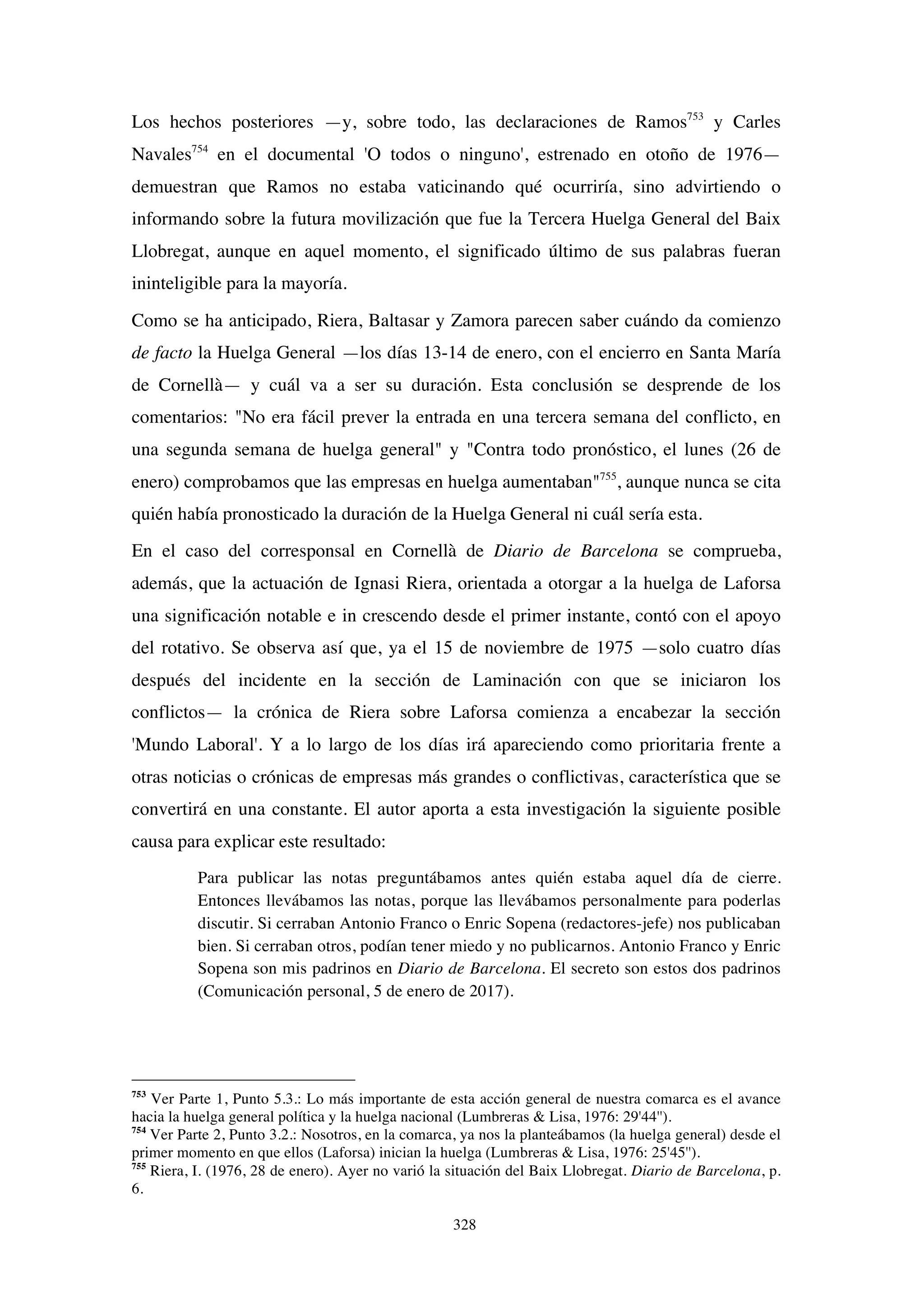 328
Los hechos posteriores —y, sobre todo, las declaraciones de Ramos753
y Carles
Navales754
en el documental 'O todos o ninguno', estrenado en otoño de 1976—
demuestran que Ramos no estaba vaticinando qué ocurriría, sino advirtiendo o
informando sobre la futura movilización que fue la Tercera Huelga General del Baix
Llobregat, aunque en aquel momento, el significado último de sus palabras fueran
ininteligible para la mayoría.
Como se ha anticipado, Riera, Baltasar y Zamora parecen saber cuándo da comienzo
de facto la Huelga General —los días 13-14 de enero, con el encierro en Santa María
de Cornellà— y cuál va a ser su duración. Esta conclusión se desprende de los
comentarios: "No era fácil prever la entrada en una tercera semana del conflicto, en
una segunda semana de huelga general" y "Contra todo pronóstico, el lunes (26 de
enero) comprobamos que las empresas en huelga aumentaban"755
, aunque nunca se cita
quién había pronosticado la duración de la Huelga General ni cuál sería esta.
En el caso del corresponsal en Cornellà de Diario de Barcelona se comprueba,
además, que la actuación de Ignasi Riera, orientada a otorgar a la huelga de Laforsa
una significación notable e in crescendo desde el primer instante, contó con el apoyo
del rotativo. Se observa así que, ya el 15 de noviembre de 1975 —solo cuatro días
después del incidente en la sección de Laminación con que se iniciaron los
conflictos— la crónica de Riera sobre Laforsa comienza a encabezar la sección
'Mundo Laboral'. Y a lo largo de los días irá apareciendo como prioritaria frente a
otras noticias o crónicas de empresas más grandes o conflictivas, característica que se
convertirá en una constante. El autor aporta a esta investigación la siguiente posible
causa para explicar este resultado:
Para publicar las notas preguntábamos antes quién estaba aquel día de cierre.
Entonces llevábamos las notas, porque las llevábamos personalmente para poderlas
discutir. Si cerraban Antonio Franco o Enric Sopena (redactores-jefe) nos publicaban
bien. Si cerraban otros, podían tener miedo y no publicarnos. Antonio Franco y Enric
Sopena son mis padrinos en Diario de Barcelona. El secreto son estos dos padrinos
(Comunicación personal, 5 de enero de 2017).
753
Ver Parte 1, Punto 5.3.: Lo más importante de esta acción general de nuestra comarca es el avance
hacia la huelga general política y la huelga nacional (Lumbreras & Lisa, 1976: 29'44'').
754
Ver Parte 2, Punto 3.2.: Nosotros, en la comarca, ya nos la planteábamos (la huelga general) desde el
primer momento en que ellos (Laforsa) inician la huelga (Lumbreras & Lisa, 1976: 25'45'').
755
Riera, I. (1976, 28 de enero). Ayer no varió la situación del Baix Llobregat. Diario de Barcelona, p.
6.
 