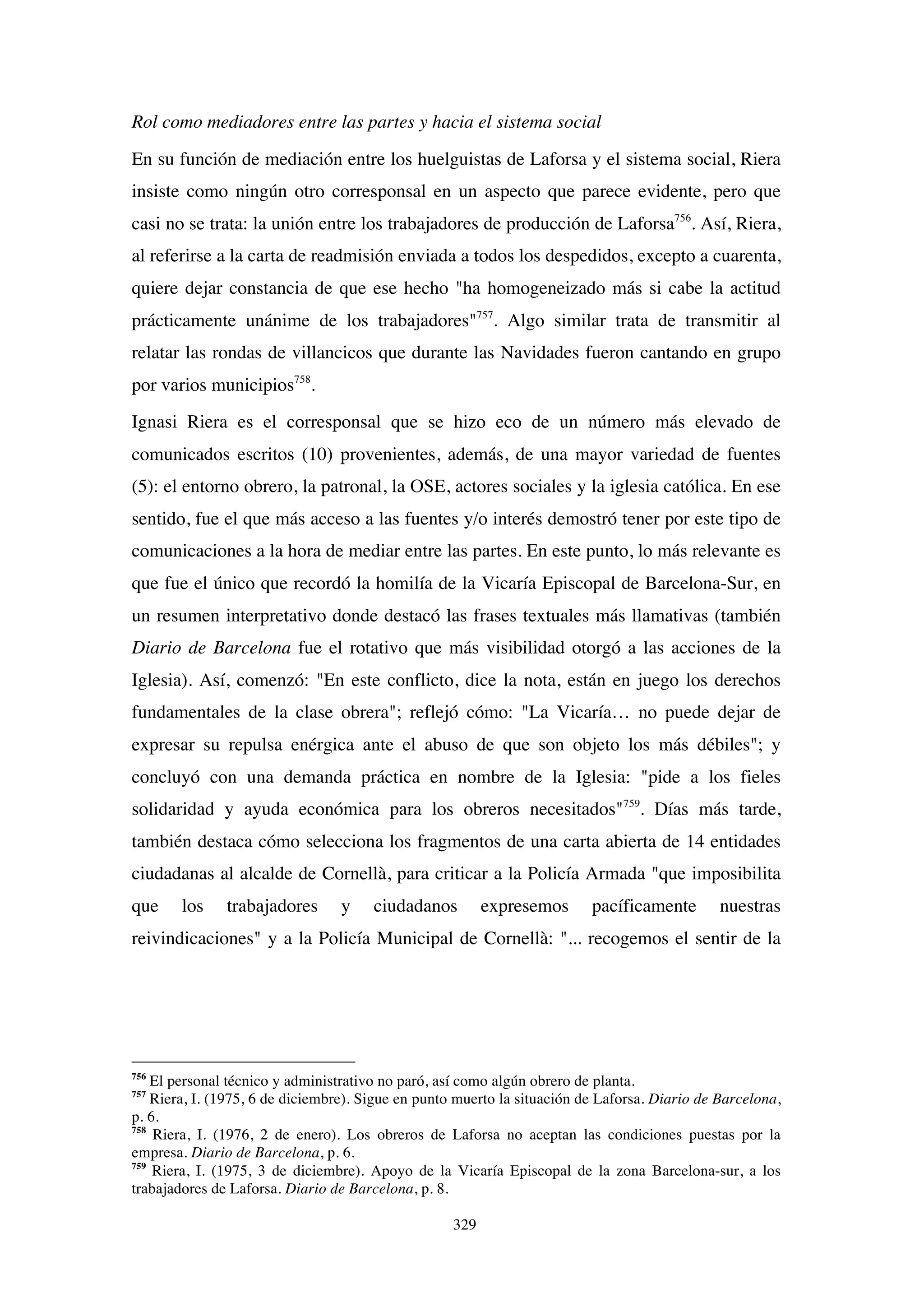 329
Rol como mediadores entre las partes y hacia el sistema social
En su función de mediación entre los huelguistas de Laforsa y el sistema social, Riera
insiste como ningún otro corresponsal en un aspecto que parece evidente, pero que
casi no se trata: la unión entre los trabajadores de producción de Laforsa756
. Así, Riera,
al referirse a la carta de readmisión enviada a todos los despedidos, excepto a cuarenta,
quiere dejar constancia de que ese hecho "ha homogeneizado más si cabe la actitud
prácticamente unánime de los trabajadores"757
. Algo similar trata de transmitir al
relatar las rondas de villancicos que durante las Navidades fueron cantando en grupo
por varios municipios758
.
Ignasi Riera es el corresponsal que se hizo eco de un número más elevado de
comunicados escritos (10) provenientes, además, de una mayor variedad de fuentes
(5): el entorno obrero, la patronal, la OSE, actores sociales y la iglesia católica. En ese
sentido, fue el que más acceso a las fuentes y/o interés demostró tener por este tipo de
comunicaciones a la hora de mediar entre las partes. En este punto, lo más relevante es
que fue el único que recordó la homilía de la Vicaría Episcopal de Barcelona-Sur, en
un resumen interpretativo donde destacó las frases textuales más llamativas (también
Diario de Barcelona fue el rotativo que más visibilidad otorgó a las acciones de la
Iglesia). Así, comenzó: "En este conflicto, dice la nota, están en juego los derechos
fundamentales de la clase obrera"; reflejó cómo: "La Vicaría… no puede dejar de
expresar su repulsa enérgica ante el abuso de que son objeto los más débiles"; y
concluyó con una demanda práctica en nombre de la Iglesia: "pide a los fieles
solidaridad y ayuda económica para los obreros necesitados"759
. Días más tarde,
también destaca cómo selecciona los fragmentos de una carta abierta de 14 entidades
ciudadanas al alcalde de Cornellà, para criticar a la Policía Armada "que imposibilita
que los trabajadores y ciudadanos expresemos pacíficamente nuestras
reivindicaciones" y a la Policía Municipal de Cornellà: "... recogemos el sentir de la
756
El personal técnico y administrativo no paró, así como algún obrero de planta.
757
Riera, I. (1975, 6 de diciembre). Sigue en punto muerto la situación de Laforsa. Diario de Barcelona,
p. 6.
758
Riera, I. (1976, 2 de enero). Los obreros de Laforsa no aceptan las condiciones puestas por la
empresa. Diario de Barcelona, p. 6.
759
Riera, I. (1975, 3 de diciembre). Apoyo de la Vicaría Episcopal de la zona Barcelona-sur, a los
trabajadores de Laforsa. Diario de Barcelona, p. 8.
 