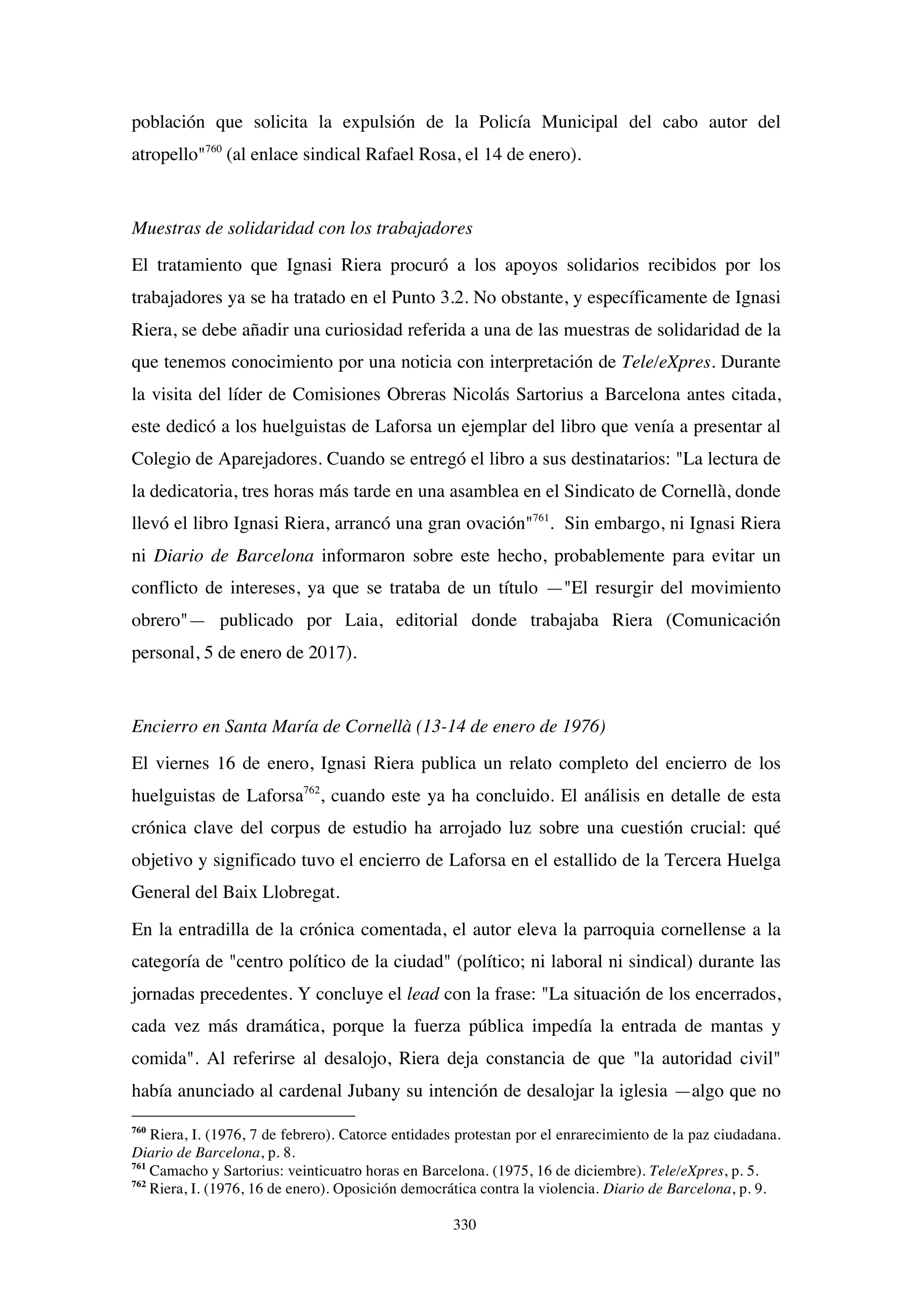 330
población que solicita la expulsión de la Policía Municipal del cabo autor del
atropello"760
(al enlace sindical Rafael Rosa, el 14 de enero).
Muestras de solidaridad con los trabajadores
El tratamiento que Ignasi Riera procuró a los apoyos solidarios recibidos por los
trabajadores ya se ha tratado en el Punto 3.2. No obstante, y específicamente de Ignasi
Riera, se debe añadir una curiosidad referida a una de las muestras de solidaridad de la
que tenemos conocimiento por una noticia con interpretación de Tele/eXpres. Durante
la visita del líder de Comisiones Obreras Nicolás Sartorius a Barcelona antes citada,
este dedicó a los huelguistas de Laforsa un ejemplar del libro que venía a presentar al
Colegio de Aparejadores. Cuando se entregó el libro a sus destinatarios: "La lectura de
la dedicatoria, tres horas más tarde en una asamblea en el Sindicato de Cornellà, donde
llevó el libro Ignasi Riera, arrancó una gran ovación"761
. Sin embargo, ni Ignasi Riera
ni Diario de Barcelona informaron sobre este hecho, probablemente para evitar un
conflicto de intereses, ya que se trataba de un título —"El resurgir del movimiento
obrero"— publicado por Laia, editorial donde trabajaba Riera (Comunicación
personal, 5 de enero de 2017).
Encierro en Santa María de Cornellà (13-14 de enero de 1976)
El viernes 16 de enero, Ignasi Riera publica un relato completo del encierro de los
huelguistas de Laforsa762
, cuando este ya ha concluido. El análisis en detalle de esta
crónica clave del corpus de estudio ha arrojado luz sobre una cuestión crucial: qué
objetivo y significado tuvo el encierro de Laforsa en el estallido de la Tercera Huelga
General del Baix Llobregat.
En la entradilla de la crónica comentada, el autor eleva la parroquia cornellense a la
categoría de "centro político de la ciudad" (político; ni laboral ni sindical) durante las
jornadas precedentes. Y concluye el lead con la frase: "La situación de los encerrados,
cada vez más dramática, porque la fuerza pública impedía la entrada de mantas y
comida". Al referirse al desalojo, Riera deja constancia de que "la autoridad civil"
había anunciado al cardenal Jubany su intención de desalojar la iglesia —algo que no
760
Riera, I. (1976, 7 de febrero). Catorce entidades protestan por el enrarecimiento de la paz ciudadana.
Diario de Barcelona, p. 8.
761
Camacho y Sartorius: veinticuatro horas en Barcelona. (1975, 16 de diciembre). Tele/eXpres, p. 5.
762
Riera, I. (1976, 16 de enero). Oposición democrática contra la violencia. Diario de Barcelona, p. 9.
 