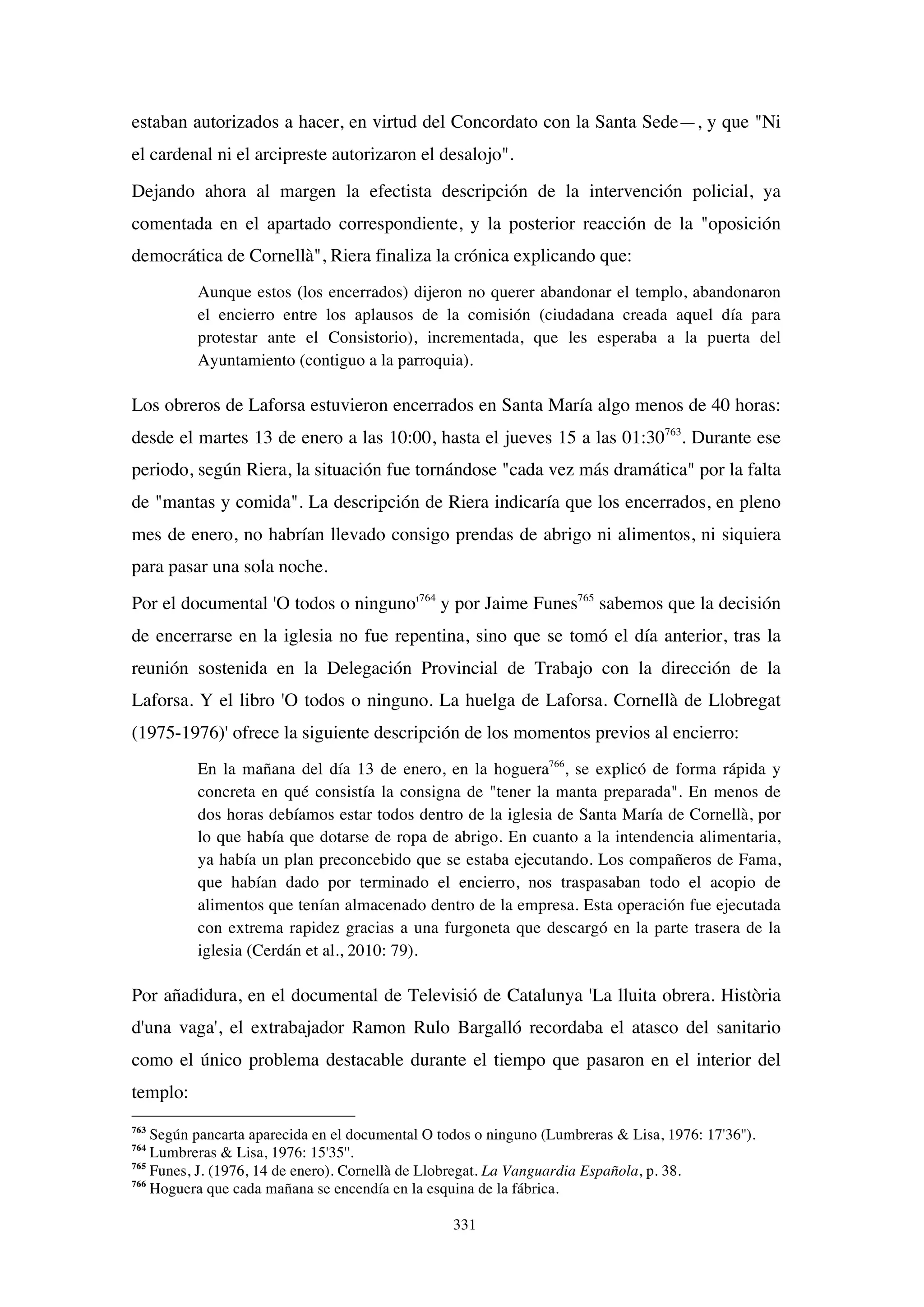 331
estaban autorizados a hacer, en virtud del Concordato con la Santa Sede—, y que "Ni
el cardenal ni el arcipreste autorizaron el desalojo".
Dejando ahora al margen la efectista descripción de la intervención policial, ya
comentada en el apartado correspondiente, y la posterior reacción de la "oposición
democrática de Cornellà", Riera finaliza la crónica explicando que:
Aunque estos (los encerrados) dijeron no querer abandonar el templo, abandonaron
el encierro entre los aplausos de la comisión (ciudadana creada aquel día para
protestar ante el Consistorio), incrementada, que les esperaba a la puerta del
Ayuntamiento (contiguo a la parroquia).
Los obreros de Laforsa estuvieron encerrados en Santa María algo menos de 40 horas:
desde el martes 13 de enero a las 10:00, hasta el jueves 15 a las 01:30763
. Durante ese
periodo, según Riera, la situación fue tornándose "cada vez más dramática" por la falta
de "mantas y comida". La descripción de Riera indicaría que los encerrados, en pleno
mes de enero, no habrían llevado consigo prendas de abrigo ni alimentos, ni siquiera
para pasar una sola noche.
Por el documental 'O todos o ninguno'764
y por Jaime Funes765
sabemos que la decisión
de encerrarse en la iglesia no fue repentina, sino que se tomó el día anterior, tras la
reunión sostenida en la Delegación Provincial de Trabajo con la dirección de la
Laforsa. Y el libro 'O todos o ninguno. La huelga de Laforsa. Cornellà de Llobregat
(1975-1976)' ofrece la siguiente descripción de los momentos previos al encierro:
En la mañana del día 13 de enero, en la hoguera766
, se explicó de forma rápida y
concreta en qué consistía la consigna de "tener la manta preparada". En menos de
dos horas debíamos estar todos dentro de la iglesia de Santa María de Cornellà, por
lo que había que dotarse de ropa de abrigo. En cuanto a la intendencia alimentaria,
ya había un plan preconcebido que se estaba ejecutando. Los compañeros de Fama,
que habían dado por terminado el encierro, nos traspasaban todo el acopio de
alimentos que tenían almacenado dentro de la empresa. Esta operación fue ejecutada
con extrema rapidez gracias a una furgoneta que descargó en la parte trasera de la
iglesia (Cerdán et al., 2010: 79).
Por añadidura, en el documental de Televisió de Catalunya 'La lluita obrera. Història
d'una vaga', el extrabajador Ramon Rulo Bargalló recordaba el atasco del sanitario
como el único problema destacable durante el tiempo que pasaron en el interior del
templo:
763
Según pancarta aparecida en el documental O todos o ninguno (Lumbreras & Lisa, 1976: 17'36'').
764
Lumbreras & Lisa, 1976: 15'35''.
765
Funes, J. (1976, 14 de enero). Cornellà de Llobregat. La Vanguardia Española, p. 38.
766
Hoguera que cada mañana se encendía en la esquina de la fábrica.
 