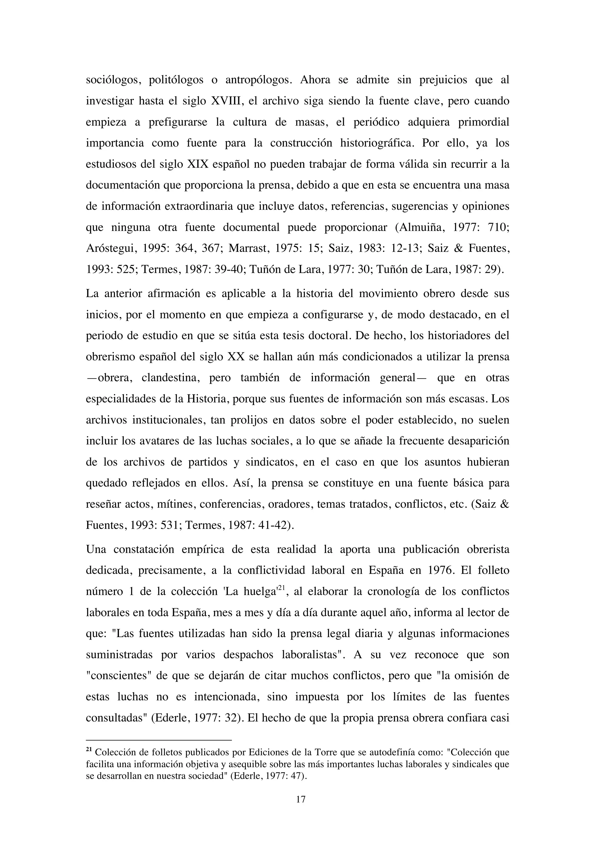 17
sociólogos, politólogos o antropólogos. Ahora se admite sin prejuicios que al
investigar hasta el siglo XVIII, el archivo siga siendo la fuente clave, pero cuando
empieza a prefigurarse la cultura de masas, el periódico adquiera primordial
importancia como fuente para la construcción historiográfica. Por ello, ya los
estudiosos del siglo XIX español no pueden trabajar de forma válida sin recurrir a la
documentación que proporciona la prensa, debido a que en esta se encuentra una masa
de información extraordinaria que incluye datos, referencias, sugerencias y opiniones
que ninguna otra fuente documental puede proporcionar (Almuiña, 1977: 710;
Aróstegui, 1995: 364, 367; Marrast, 1975: 15; Saiz, 1983: 12-13; Saiz & Fuentes,
1993: 525; Termes, 1987: 39-40; Tuñón de Lara, 1977: 30; Tuñón de Lara, 1987: 29).
La anterior afirmación es aplicable a la historia del movimiento obrero desde sus
inicios, por el momento en que empieza a configurarse y, de modo destacado, en el
periodo de estudio en que se sitúa esta tesis doctoral. De hecho, los historiadores del
obrerismo español del siglo XX se hallan aún más condicionados a utilizar la prensa
—obrera, clandestina, pero también de información general— que en otras
especialidades de la Historia, porque sus fuentes de información son más escasas. Los
archivos institucionales, tan prolijos en datos sobre el poder establecido, no suelen
incluir los avatares de las luchas sociales, a lo que se añade la frecuente desaparición
de los archivos de partidos y sindicatos, en el caso en que los asuntos hubieran
quedado reflejados en ellos. Así, la prensa se constituye en una fuente básica para
reseñar actos, mítines, conferencias, oradores, temas tratados, conflictos, etc. (Saiz &
Fuentes, 1993: 531; Termes, 1987: 41-42).
Una constatación empírica de esta realidad la aporta una publicación obrerista
dedicada, precisamente, a la conflictividad laboral en España en 1976. El folleto
número 1 de la colección 'La huelga'21
, al elaborar la cronología de los conflictos
laborales en toda España, mes a mes y día a día durante aquel año, informa al lector de
que: "Las fuentes utilizadas han sido la prensa legal diaria y algunas informaciones
suministradas por varios despachos laboralistas". A su vez reconoce que son
"conscientes" de que se dejarán de citar muchos conflictos, pero que "la omisión de
estas luchas no es intencionada, sino impuesta por los límites de las fuentes
consultadas" (Ederle, 1977: 32). El hecho de que la propia prensa obrera confiara casi
21
Colección de folletos publicados por Ediciones de la Torre que se autodefinía como: "Colección que
facilita una información objetiva y asequible sobre las más importantes luchas laborales y sindicales que
se desarrollan en nuestra sociedad" (Ederle, 1977: 47).
 