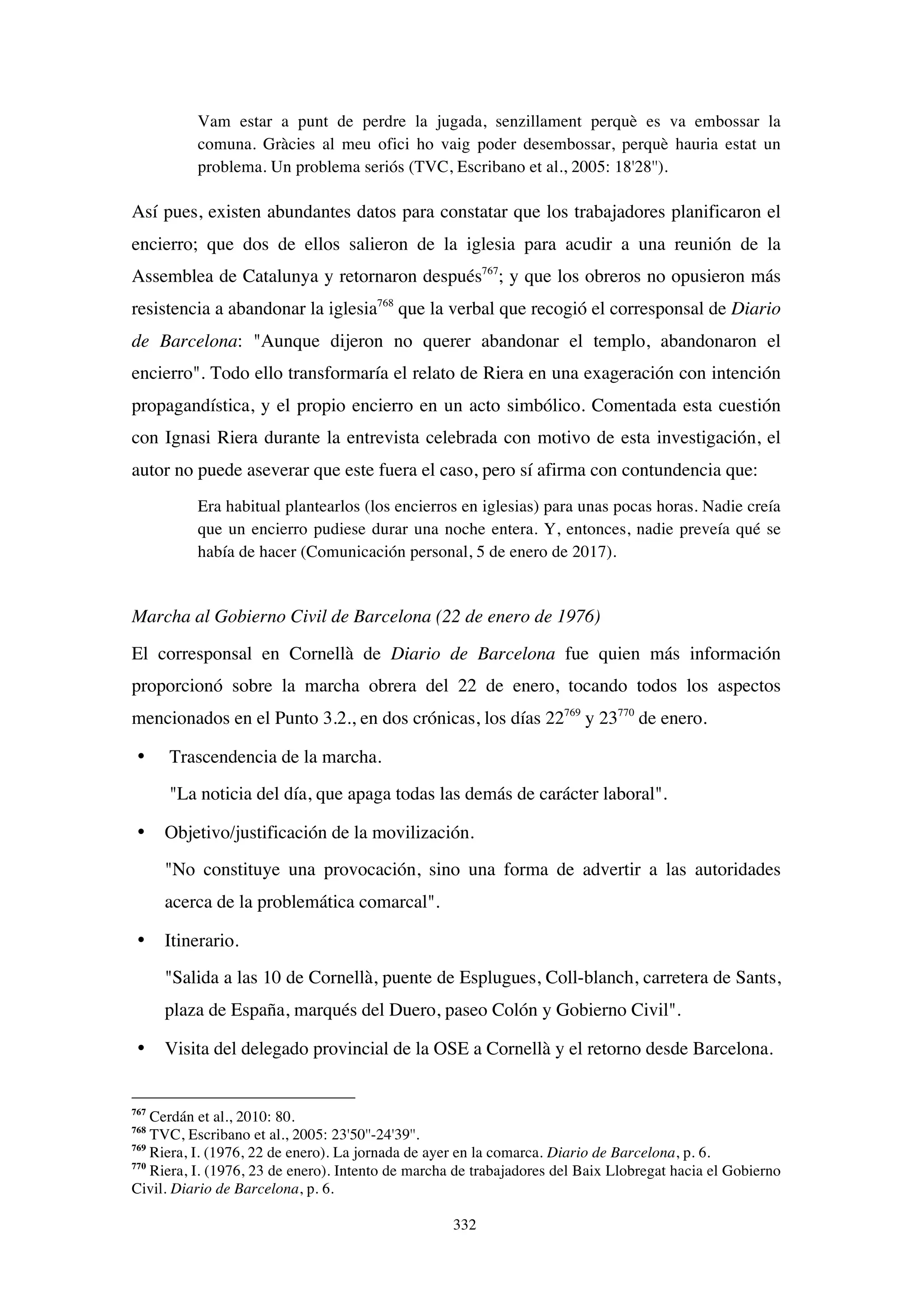 332
Vam estar a punt de perdre la jugada, senzillament perquè es va embossar la
comuna. Gràcies al meu ofici ho vaig poder desembossar, perquè hauria estat un
problema. Un problema seriós (TVC, Escribano et al., 2005: 18'28'').
Así pues, existen abundantes datos para constatar que los trabajadores planificaron el
encierro; que dos de ellos salieron de la iglesia para acudir a una reunión de la
Assemblea de Catalunya y retornaron después767
; y que los obreros no opusieron más
resistencia a abandonar la iglesia768
que la verbal que recogió el corresponsal de Diario
de Barcelona: "Aunque dijeron no querer abandonar el templo, abandonaron el
encierro". Todo ello transformaría el relato de Riera en una exageración con intención
propagandística, y el propio encierro en un acto simbólico. Comentada esta cuestión
con Ignasi Riera durante la entrevista celebrada con motivo de esta investigación, el
autor no puede aseverar que este fuera el caso, pero sí afirma con contundencia que:
Era habitual plantearlos (los encierros en iglesias) para unas pocas horas. Nadie creía
que un encierro pudiese durar una noche entera. Y, entonces, nadie preveía qué se
había de hacer (Comunicación personal, 5 de enero de 2017).
Marcha al Gobierno Civil de Barcelona (22 de enero de 1976)
El corresponsal en Cornellà de Diario de Barcelona fue quien más información
proporcionó sobre la marcha obrera del 22 de enero, tocando todos los aspectos
mencionados en el Punto 3.2., en dos crónicas, los días 22769
y 23770
de enero.
• Trascendencia de la marcha.
"La noticia del día, que apaga todas las demás de carácter laboral".
• Objetivo/justificación de la movilización.
"No constituye una provocación, sino una forma de advertir a las autoridades
acerca de la problemática comarcal".
• Itinerario.
"Salida a las 10 de Cornellà, puente de Esplugues, Coll-blanch, carretera de Sants,
plaza de España, marqués del Duero, paseo Colón y Gobierno Civil".
• Visita del delegado provincial de la OSE a Cornellà y el retorno desde Barcelona.
767
Cerdán et al., 2010: 80.
768
TVC, Escribano et al., 2005: 23'50''-24'39''.
769
Riera, I. (1976, 22 de enero). La jornada de ayer en la comarca. Diario de Barcelona, p. 6.
770
Riera, I. (1976, 23 de enero). Intento de marcha de trabajadores del Baix Llobregat hacia el Gobierno
Civil. Diario de Barcelona, p. 6.
 