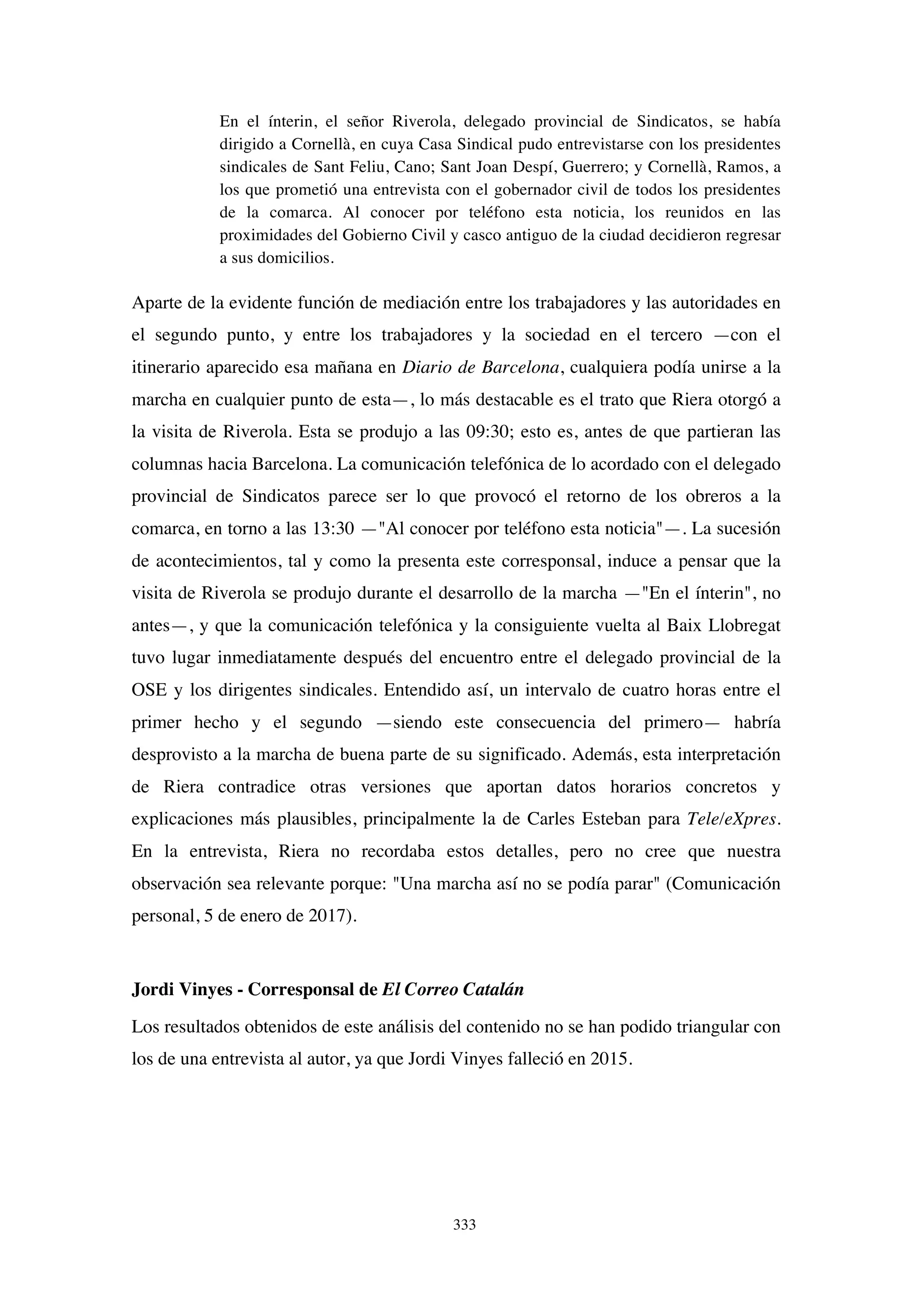 333
En el ínterin, el señor Riverola, delegado provincial de Sindicatos, se había
dirigido a Cornellà, en cuya Casa Sindical pudo entrevistarse con los presidentes
sindicales de Sant Feliu, Cano; Sant Joan Despí, Guerrero; y Cornellà, Ramos, a
los que prometió una entrevista con el gobernador civil de todos los presidentes
de la comarca. Al conocer por teléfono esta noticia, los reunidos en las
proximidades del Gobierno Civil y casco antiguo de la ciudad decidieron regresar
a sus domicilios.
Aparte de la evidente función de mediación entre los trabajadores y las autoridades en
el segundo punto, y entre los trabajadores y la sociedad en el tercero —con el
itinerario aparecido esa mañana en Diario de Barcelona, cualquiera podía unirse a la
marcha en cualquier punto de esta—, lo más destacable es el trato que Riera otorgó a
la visita de Riverola. Esta se produjo a las 09:30; esto es, antes de que partieran las
columnas hacia Barcelona. La comunicación telefónica de lo acordado con el delegado
provincial de Sindicatos parece ser lo que provocó el retorno de los obreros a la
comarca, en torno a las 13:30 —"Al conocer por teléfono esta noticia"—. La sucesión
de acontecimientos, tal y como la presenta este corresponsal, induce a pensar que la
visita de Riverola se produjo durante el desarrollo de la marcha —"En el ínterin", no
antes—, y que la comunicación telefónica y la consiguiente vuelta al Baix Llobregat
tuvo lugar inmediatamente después del encuentro entre el delegado provincial de la
OSE y los dirigentes sindicales. Entendido así, un intervalo de cuatro horas entre el
primer hecho y el segundo —siendo este consecuencia del primero— habría
desprovisto a la marcha de buena parte de su significado. Además, esta interpretación
de Riera contradice otras versiones que aportan datos horarios concretos y
explicaciones más plausibles, principalmente la de Carles Esteban para Tele/eXpres.
En la entrevista, Riera no recordaba estos detalles, pero no cree que nuestra
observación sea relevante porque: "Una marcha así no se podía parar" (Comunicación
personal, 5 de enero de 2017).
Jordi Vinyes - Corresponsal de El Correo Catalán
Los resultados obtenidos de este análisis del contenido no se han podido triangular con
los de una entrevista al autor, ya que Jordi Vinyes falleció en 2015.
 
