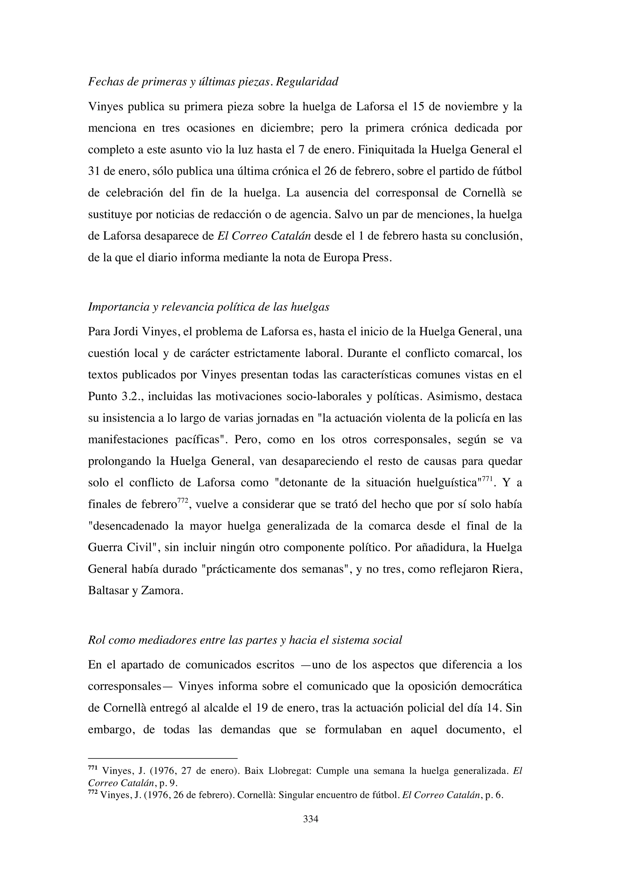 334
Fechas de primeras y últimas piezas. Regularidad
Vinyes publica su primera pieza sobre la huelga de Laforsa el 15 de noviembre y la
menciona en tres ocasiones en diciembre; pero la primera crónica dedicada por
completo a este asunto vio la luz hasta el 7 de enero. Finiquitada la Huelga General el
31 de enero, sólo publica una última crónica el 26 de febrero, sobre el partido de fútbol
de celebración del fin de la huelga. La ausencia del corresponsal de Cornellà se
sustituye por noticias de redacción o de agencia. Salvo un par de menciones, la huelga
de Laforsa desaparece de El Correo Catalán desde el 1 de febrero hasta su conclusión,
de la que el diario informa mediante la nota de Europa Press.
Importancia y relevancia política de las huelgas
Para Jordi Vinyes, el problema de Laforsa es, hasta el inicio de la Huelga General, una
cuestión local y de carácter estrictamente laboral. Durante el conflicto comarcal, los
textos publicados por Vinyes presentan todas las características comunes vistas en el
Punto 3.2., incluidas las motivaciones socio-laborales y políticas. Asimismo, destaca
su insistencia a lo largo de varias jornadas en "la actuación violenta de la policía en las
manifestaciones pacíficas". Pero, como en los otros corresponsales, según se va
prolongando la Huelga General, van desapareciendo el resto de causas para quedar
solo el conflicto de Laforsa como "detonante de la situación huelguística"771
. Y a
finales de febrero772
, vuelve a considerar que se trató del hecho que por sí solo había
"desencadenado la mayor huelga generalizada de la comarca desde el final de la
Guerra Civil", sin incluir ningún otro componente político. Por añadidura, la Huelga
General había durado "prácticamente dos semanas", y no tres, como reflejaron Riera,
Baltasar y Zamora.
Rol como mediadores entre las partes y hacia el sistema social
En el apartado de comunicados escritos —uno de los aspectos que diferencia a los
corresponsales— Vinyes informa sobre el comunicado que la oposición democrática
de Cornellà entregó al alcalde el 19 de enero, tras la actuación policial del día 14. Sin
embargo, de todas las demandas que se formulaban en aquel documento, el
771
Vinyes, J. (1976, 27 de enero). Baix Llobregat: Cumple una semana la huelga generalizada. El
Correo Catalán, p. 9.
772
Vinyes, J. (1976, 26 de febrero). Cornellà: Singular encuentro de fútbol. El Correo Catalán, p. 6.
 