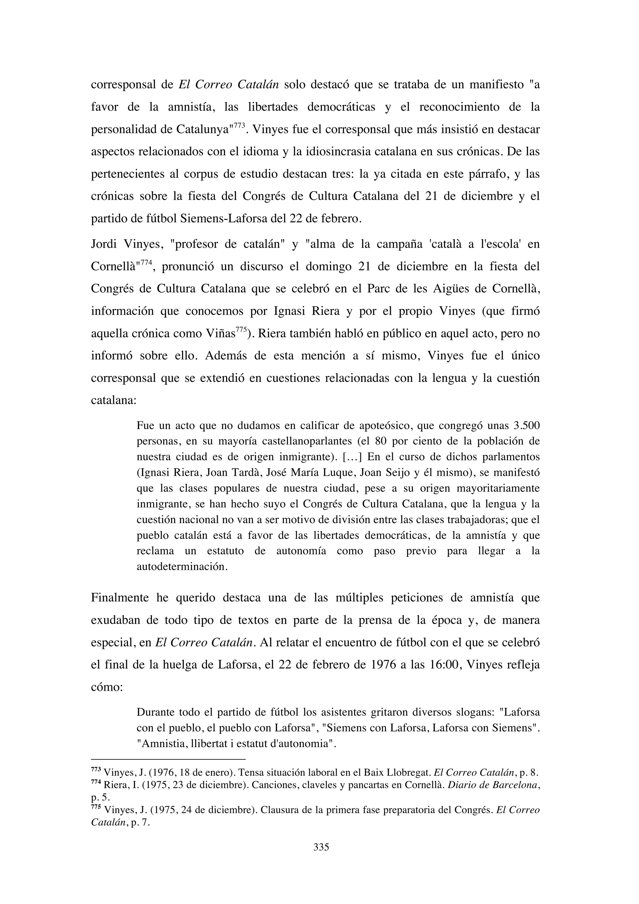 335
corresponsal de El Correo Catalán solo destacó que se trataba de un manifiesto "a
favor de la amnistía, las libertades democráticas y el reconocimiento de la
personalidad de Catalunya"773
. Vinyes fue el corresponsal que más insistió en destacar
aspectos relacionados con el idioma y la idiosincrasia catalana en sus crónicas. De las
pertenecientes al corpus de estudio destacan tres: la ya citada en este párrafo, y las
crónicas sobre la fiesta del Congrés de Cultura Catalana del 21 de diciembre y el
partido de fútbol Siemens-Laforsa del 22 de febrero.
Jordi Vinyes, "profesor de catalán" y "alma de la campaña 'català a l'escola' en
Cornellà"774
, pronunció un discurso el domingo 21 de diciembre en la fiesta del
Congrés de Cultura Catalana que se celebró en el Parc de les Aigües de Cornellà,
información que conocemos por Ignasi Riera y por el propio Vinyes (que firmó
aquella crónica como Viñas775
). Riera también habló en público en aquel acto, pero no
informó sobre ello. Además de esta mención a sí mismo, Vinyes fue el único
corresponsal que se extendió en cuestiones relacionadas con la lengua y la cuestión
catalana:
Fue un acto que no dudamos en calificar de apoteósico, que congregó unas 3.500
personas, en su mayoría castellanoparlantes (el 80 por ciento de la población de
nuestra ciudad es de origen inmigrante). […] En el curso de dichos parlamentos
(Ignasi Riera, Joan Tardà, José María Luque, Joan Seijo y él mismo), se manifestó
que las clases populares de nuestra ciudad, pese a su origen mayoritariamente
inmigrante, se han hecho suyo el Congrés de Cultura Catalana, que la lengua y la
cuestión nacional no van a ser motivo de división entre las clases trabajadoras; que el
pueblo catalán está a favor de las libertades democráticas, de la amnistía y que
reclama un estatuto de autonomía como paso previo para llegar a la
autodeterminación.
Finalmente he querido destaca una de las múltiples peticiones de amnistía que
exudaban de todo tipo de textos en parte de la prensa de la época y, de manera
especial, en El Correo Catalán. Al relatar el encuentro de fútbol con el que se celebró
el final de la huelga de Laforsa, el 22 de febrero de 1976 a las 16:00, Vinyes refleja
cómo:
Durante todo el partido de fútbol los asistentes gritaron diversos slogans: "Laforsa
con el pueblo, el pueblo con Laforsa", "Siemens con Laforsa, Laforsa con Siemens".
"Amnistia, llibertat i estatut d'autonomia".
773
Vinyes, J. (1976, 18 de enero). Tensa situación laboral en el Baix Llobregat. El Correo Catalán, p. 8.
774
Riera, I. (1975, 23 de diciembre). Canciones, claveles y pancartas en Cornellà. Diario de Barcelona,
p. 5.
775
Vinyes, J. (1975, 24 de diciembre). Clausura de la primera fase preparatoria del Congrés. El Correo
Catalán, p. 7.
 