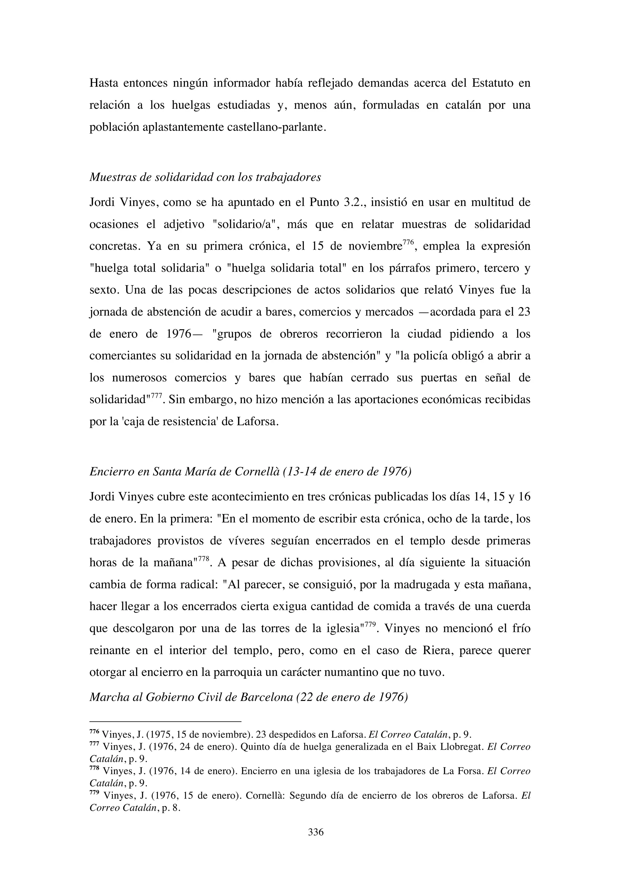 336
Hasta entonces ningún informador había reflejado demandas acerca del Estatuto en
relación a los huelgas estudiadas y, menos aún, formuladas en catalán por una
población aplastantemente castellano-parlante.
Muestras de solidaridad con los trabajadores
Jordi Vinyes, como se ha apuntado en el Punto 3.2., insistió en usar en multitud de
ocasiones el adjetivo "solidario/a", más que en relatar muestras de solidaridad
concretas. Ya en su primera crónica, el 15 de noviembre776
, emplea la expresión
"huelga total solidaria" o "huelga solidaria total" en los párrafos primero, tercero y
sexto. Una de las pocas descripciones de actos solidarios que relató Vinyes fue la
jornada de abstención de acudir a bares, comercios y mercados —acordada para el 23
de enero de 1976— "grupos de obreros recorrieron la ciudad pidiendo a los
comerciantes su solidaridad en la jornada de abstención" y "la policía obligó a abrir a
los numerosos comercios y bares que habían cerrado sus puertas en señal de
solidaridad"777
. Sin embargo, no hizo mención a las aportaciones económicas recibidas
por la 'caja de resistencia' de Laforsa.
Encierro en Santa María de Cornellà (13-14 de enero de 1976)
Jordi Vinyes cubre este acontecimiento en tres crónicas publicadas los días 14, 15 y 16
de enero. En la primera: "En el momento de escribir esta crónica, ocho de la tarde, los
trabajadores provistos de víveres seguían encerrados en el templo desde primeras
horas de la mañana"778
. A pesar de dichas provisiones, al día siguiente la situación
cambia de forma radical: "Al parecer, se consiguió, por la madrugada y esta mañana,
hacer llegar a los encerrados cierta exigua cantidad de comida a través de una cuerda
que descolgaron por una de las torres de la iglesia"779
. Vinyes no mencionó el frío
reinante en el interior del templo, pero, como en el caso de Riera, parece querer
otorgar al encierro en la parroquia un carácter numantino que no tuvo.
Marcha al Gobierno Civil de Barcelona (22 de enero de 1976)
776
Vinyes, J. (1975, 15 de noviembre). 23 despedidos en Laforsa. El Correo Catalán, p. 9.
777
Vinyes, J. (1976, 24 de enero). Quinto día de huelga generalizada en el Baix Llobregat. El Correo
Catalán, p. 9.
778
Vinyes, J. (1976, 14 de enero). Encierro en una iglesia de los trabajadores de La Forsa. El Correo
Catalán, p. 9.
779
Vinyes, J. (1976, 15 de enero). Cornellà: Segundo día de encierro de los obreros de Laforsa. El
Correo Catalán, p. 8.
 