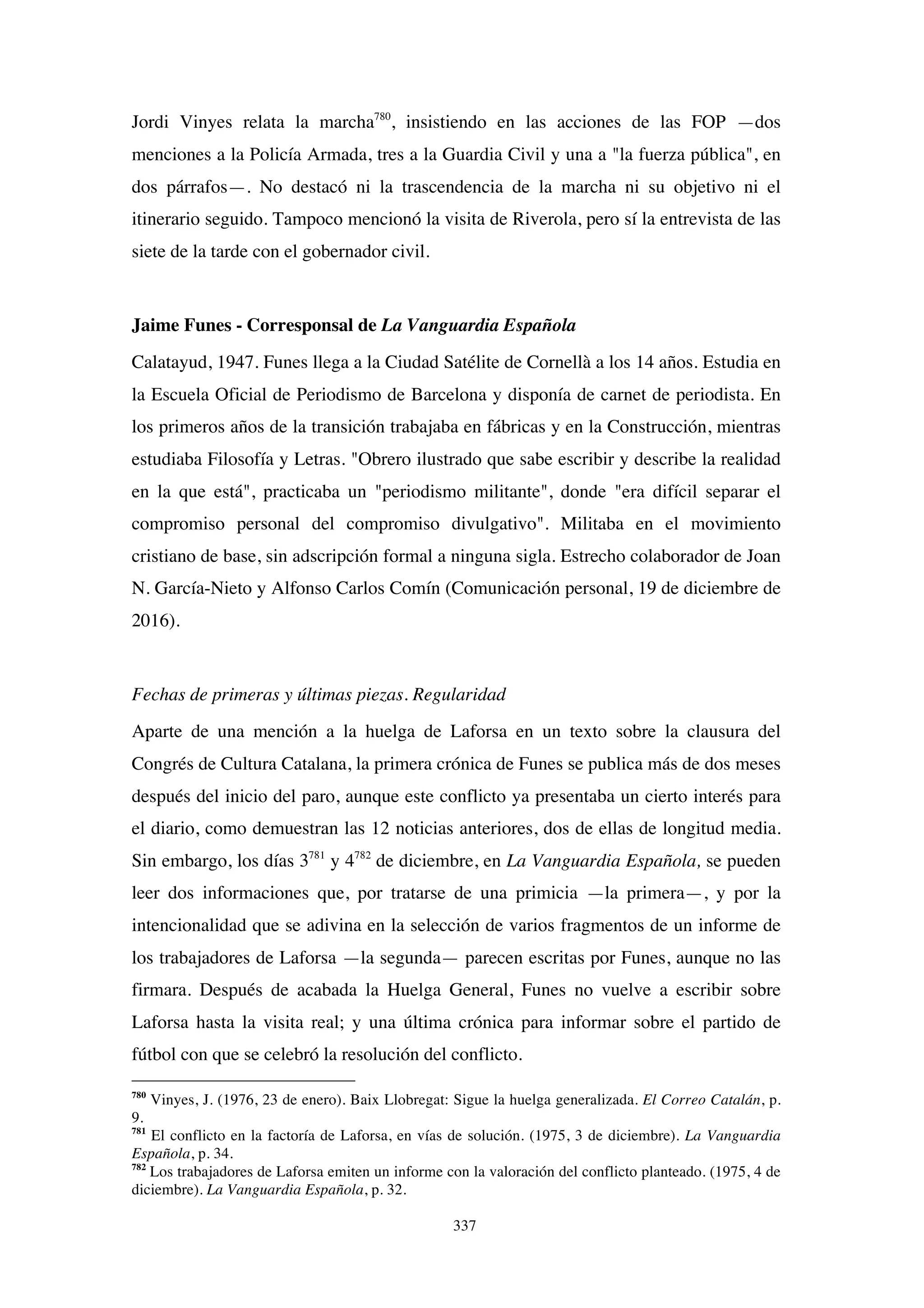 337
Jordi Vinyes relata la marcha780
, insistiendo en las acciones de las FOP —dos
menciones a la Policía Armada, tres a la Guardia Civil y una a "la fuerza pública", en
dos párrafos—. No destacó ni la trascendencia de la marcha ni su objetivo ni el
itinerario seguido. Tampoco mencionó la visita de Riverola, pero sí la entrevista de las
siete de la tarde con el gobernador civil.
Jaime Funes - Corresponsal de La Vanguardia Española
Calatayud, 1947. Funes llega a la Ciudad Satélite de Cornellà a los 14 años. Estudia en
la Escuela Oficial de Periodismo de Barcelona y disponía de carnet de periodista. En
los primeros años de la transición trabajaba en fábricas y en la Construcción, mientras
estudiaba Filosofía y Letras. "Obrero ilustrado que sabe escribir y describe la realidad
en la que está", practicaba un "periodismo militante", donde "era difícil separar el
compromiso personal del compromiso divulgativo". Militaba en el movimiento
cristiano de base, sin adscripción formal a ninguna sigla. Estrecho colaborador de Joan
N. García-Nieto y Alfonso Carlos Comín (Comunicación personal, 19 de diciembre de
2016).
Fechas de primeras y últimas piezas. Regularidad
Aparte de una mención a la huelga de Laforsa en un texto sobre la clausura del
Congrés de Cultura Catalana, la primera crónica de Funes se publica más de dos meses
después del inicio del paro, aunque este conflicto ya presentaba un cierto interés para
el diario, como demuestran las 12 noticias anteriores, dos de ellas de longitud media.
Sin embargo, los días 3781
y 4782
de diciembre, en La Vanguardia Española, se pueden
leer dos informaciones que, por tratarse de una primicia —la primera—, y por la
intencionalidad que se adivina en la selección de varios fragmentos de un informe de
los trabajadores de Laforsa —la segunda— parecen escritas por Funes, aunque no las
firmara. Después de acabada la Huelga General, Funes no vuelve a escribir sobre
Laforsa hasta la visita real; y una última crónica para informar sobre el partido de
fútbol con que se celebró la resolución del conflicto.
780
Vinyes, J. (1976, 23 de enero). Baix Llobregat: Sigue la huelga generalizada. El Correo Catalán, p.
9.
781
El conflicto en la factoría de Laforsa, en vías de solución. (1975, 3 de diciembre). La Vanguardia
Española, p. 34.
782
Los trabajadores de Laforsa emiten un informe con la valoración del conflicto planteado. (1975, 4 de
diciembre). La Vanguardia Española, p. 32.
 