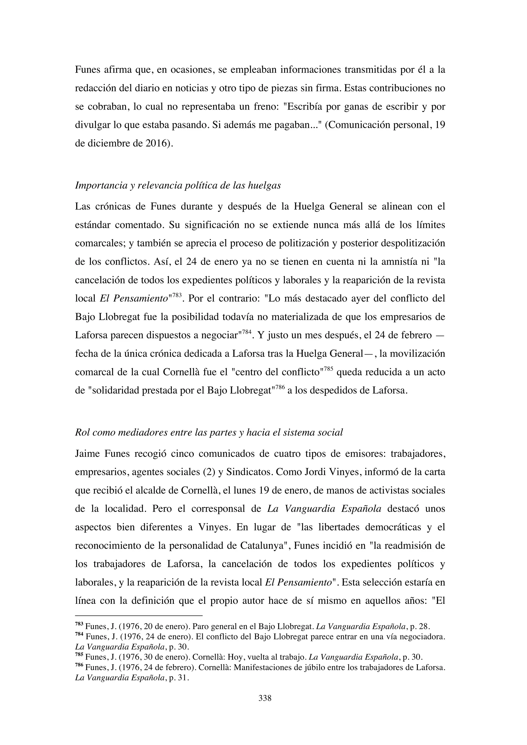 338
Funes afirma que, en ocasiones, se empleaban informaciones transmitidas por él a la
redacción del diario en noticias y otro tipo de piezas sin firma. Estas contribuciones no
se cobraban, lo cual no representaba un freno: "Escribía por ganas de escribir y por
divulgar lo que estaba pasando. Si además me pagaban..." (Comunicación personal, 19
de diciembre de 2016).
Importancia y relevancia política de las huelgas
Las crónicas de Funes durante y después de la Huelga General se alinean con el
estándar comentado. Su significación no se extiende nunca más allá de los límites
comarcales; y también se aprecia el proceso de politización y posterior despolitización
de los conflictos. Así, el 24 de enero ya no se tienen en cuenta ni la amnistía ni "la
cancelación de todos los expedientes políticos y laborales y la reaparición de la revista
local El Pensamiento"783
. Por el contrario: "Lo más destacado ayer del conflicto del
Bajo Llobregat fue la posibilidad todavía no materializada de que los empresarios de
Laforsa parecen dispuestos a negociar"784
. Y justo un mes después, el 24 de febrero —
fecha de la única crónica dedicada a Laforsa tras la Huelga General—, la movilización
comarcal de la cual Cornellà fue el "centro del conflicto"785
queda reducida a un acto
de "solidaridad prestada por el Bajo Llobregat"786
a los despedidos de Laforsa.
Rol como mediadores entre las partes y hacia el sistema social
Jaime Funes recogió cinco comunicados de cuatro tipos de emisores: trabajadores,
empresarios, agentes sociales (2) y Sindicatos. Como Jordi Vinyes, informó de la carta
que recibió el alcalde de Cornellà, el lunes 19 de enero, de manos de activistas sociales
de la localidad. Pero el corresponsal de La Vanguardia Española destacó unos
aspectos bien diferentes a Vinyes. En lugar de "las libertades democráticas y el
reconocimiento de la personalidad de Catalunya", Funes incidió en "la readmisión de
los trabajadores de Laforsa, la cancelación de todos los expedientes políticos y
laborales, y la reaparición de la revista local El Pensamiento". Esta selección estaría en
línea con la definición que el propio autor hace de sí mismo en aquellos años: "El
783
Funes, J. (1976, 20 de enero). Paro general en el Bajo Llobregat. La Vanguardia Española, p. 28.
784
Funes, J. (1976, 24 de enero). El conflicto del Bajo Llobregat parece entrar en una vía negociadora.
La Vanguardia Española, p. 30.
785
Funes, J. (1976, 30 de enero). Cornellà: Hoy, vuelta al trabajo. La Vanguardia Española, p. 30.
786
Funes, J. (1976, 24 de febrero). Cornellà: Manifestaciones de júbilo entre los trabajadores de Laforsa.
La Vanguardia Española, p. 31.
 