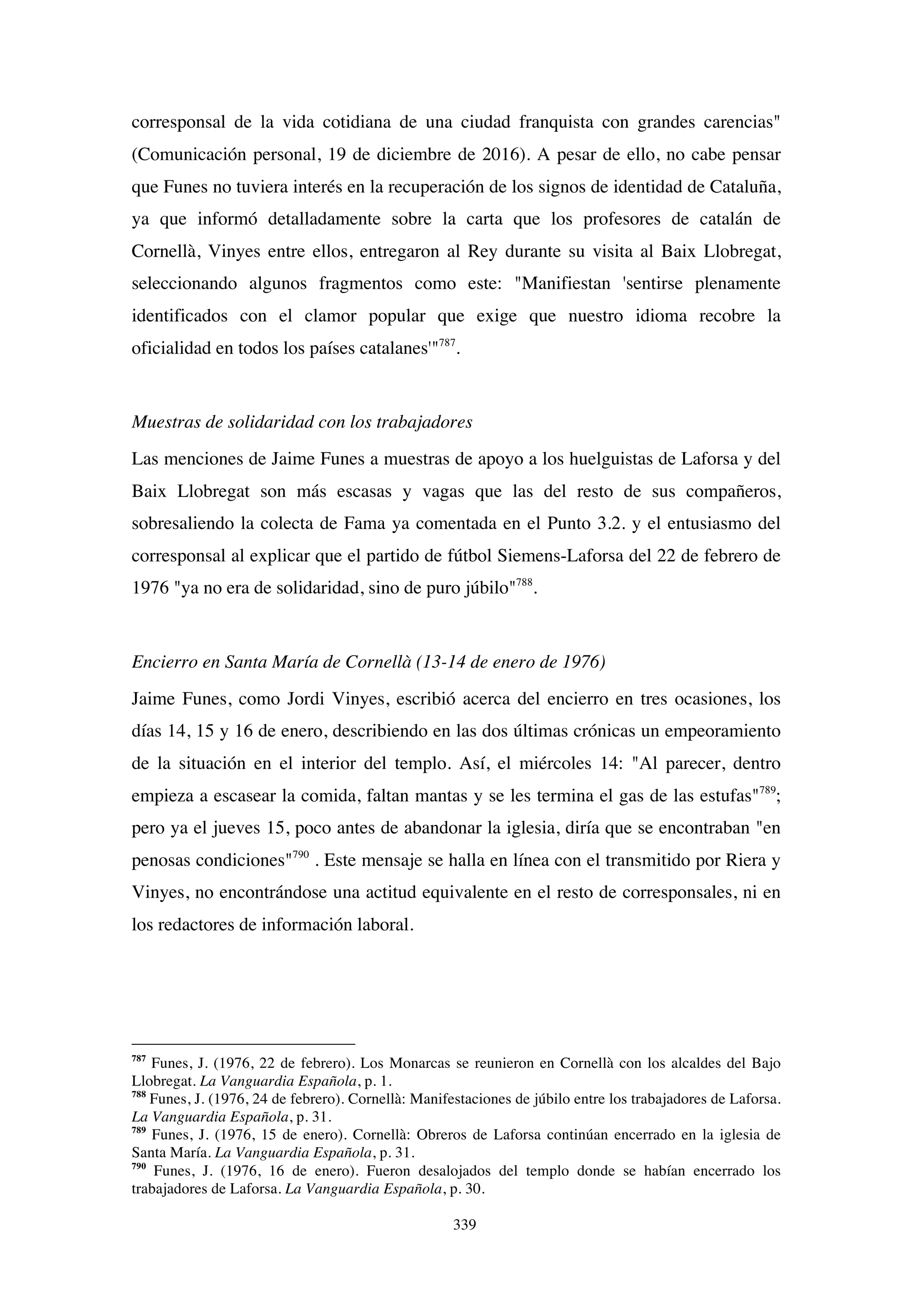 339
corresponsal de la vida cotidiana de una ciudad franquista con grandes carencias"
(Comunicación personal, 19 de diciembre de 2016). A pesar de ello, no cabe pensar
que Funes no tuviera interés en la recuperación de los signos de identidad de Cataluña,
ya que informó detalladamente sobre la carta que los profesores de catalán de
Cornellà, Vinyes entre ellos, entregaron al Rey durante su visita al Baix Llobregat,
seleccionando algunos fragmentos como este: "Manifiestan 'sentirse plenamente
identificados con el clamor popular que exige que nuestro idioma recobre la
oficialidad en todos los países catalanes'"787
.
Muestras de solidaridad con los trabajadores
Las menciones de Jaime Funes a muestras de apoyo a los huelguistas de Laforsa y del
Baix Llobregat son más escasas y vagas que las del resto de sus compañeros,
sobresaliendo la colecta de Fama ya comentada en el Punto 3.2. y el entusiasmo del
corresponsal al explicar que el partido de fútbol Siemens-Laforsa del 22 de febrero de
1976 "ya no era de solidaridad, sino de puro júbilo"788
.
Encierro en Santa María de Cornellà (13-14 de enero de 1976)
Jaime Funes, como Jordi Vinyes, escribió acerca del encierro en tres ocasiones, los
días 14, 15 y 16 de enero, describiendo en las dos últimas crónicas un empeoramiento
de la situación en el interior del templo. Así, el miércoles 14: "Al parecer, dentro
empieza a escasear la comida, faltan mantas y se les termina el gas de las estufas"789
;
pero ya el jueves 15, poco antes de abandonar la iglesia, diría que se encontraban "en
penosas condiciones"790
. Este mensaje se halla en línea con el transmitido por Riera y
Vinyes, no encontrándose una actitud equivalente en el resto de corresponsales, ni en
los redactores de información laboral.
787
Funes, J. (1976, 22 de febrero). Los Monarcas se reunieron en Cornellà con los alcaldes del Bajo
Llobregat. La Vanguardia Española, p. 1.
788
Funes, J. (1976, 24 de febrero). Cornellà: Manifestaciones de júbilo entre los trabajadores de Laforsa.
La Vanguardia Española, p. 31.
789
Funes, J. (1976, 15 de enero). Cornellà: Obreros de Laforsa continúan encerrado en la iglesia de
Santa María. La Vanguardia Española, p. 31.
790
Funes, J. (1976, 16 de enero). Fueron desalojados del templo donde se habían encerrado los
trabajadores de Laforsa. La Vanguardia Española, p. 30.
 