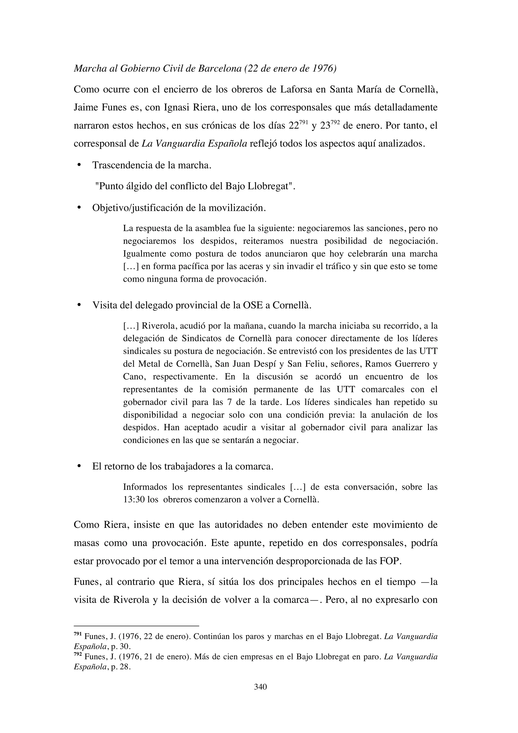 340
Marcha al Gobierno Civil de Barcelona (22 de enero de 1976)
Como ocurre con el encierro de los obreros de Laforsa en Santa María de Cornellà,
Jaime Funes es, con Ignasi Riera, uno de los corresponsales que más detalladamente
narraron estos hechos, en sus crónicas de los días 22791
y 23792
de enero. Por tanto, el
corresponsal de La Vanguardia Española reflejó todos los aspectos aquí analizados.
• Trascendencia de la marcha.
"Punto álgido del conflicto del Bajo Llobregat".
• Objetivo/justificación de la movilización.
La respuesta de la asamblea fue la siguiente: negociaremos las sanciones, pero no
negociaremos los despidos, reiteramos nuestra posibilidad de negociación.
Igualmente como postura de todos anunciaron que hoy celebrarán una marcha
[…] en forma pacífica por las aceras y sin invadir el tráfico y sin que esto se tome
como ninguna forma de provocación.
• Visita del delegado provincial de la OSE a Cornellà.
[…] Riverola, acudió por la mañana, cuando la marcha iniciaba su recorrido, a la
delegación de Sindicatos de Cornellà para conocer directamente de los líderes
sindicales su postura de negociación. Se entrevistó con los presidentes de las UTT
del Metal de Cornellà, San Juan Despí y San Feliu, señores, Ramos Guerrero y
Cano, respectivamente. En la discusión se acordó un encuentro de los
representantes de la comisión permanente de las UTT comarcales con el
gobernador civil para las 7 de la tarde. Los líderes sindicales han repetido su
disponibilidad a negociar solo con una condición previa: la anulación de los
despidos. Han aceptado acudir a visitar al gobernador civil para analizar las
condiciones en las que se sentarán a negociar.
• El retorno de los trabajadores a la comarca.
Informados los representantes sindicales […] de esta conversación, sobre las
13:30 los obreros comenzaron a volver a Cornellà.
Como Riera, insiste en que las autoridades no deben entender este movimiento de
masas como una provocación. Este apunte, repetido en dos corresponsales, podría
estar provocado por el temor a una intervención desproporcionada de las FOP.
Funes, al contrario que Riera, sí sitúa los dos principales hechos en el tiempo —la
visita de Riverola y la decisión de volver a la comarca—. Pero, al no expresarlo con
791
Funes, J. (1976, 22 de enero). Continúan los paros y marchas en el Bajo Llobregat. La Vanguardia
Española, p. 30.
792
Funes, J. (1976, 21 de enero). Más de cien empresas en el Bajo Llobregat en paro. La Vanguardia
Española, p. 28.
 