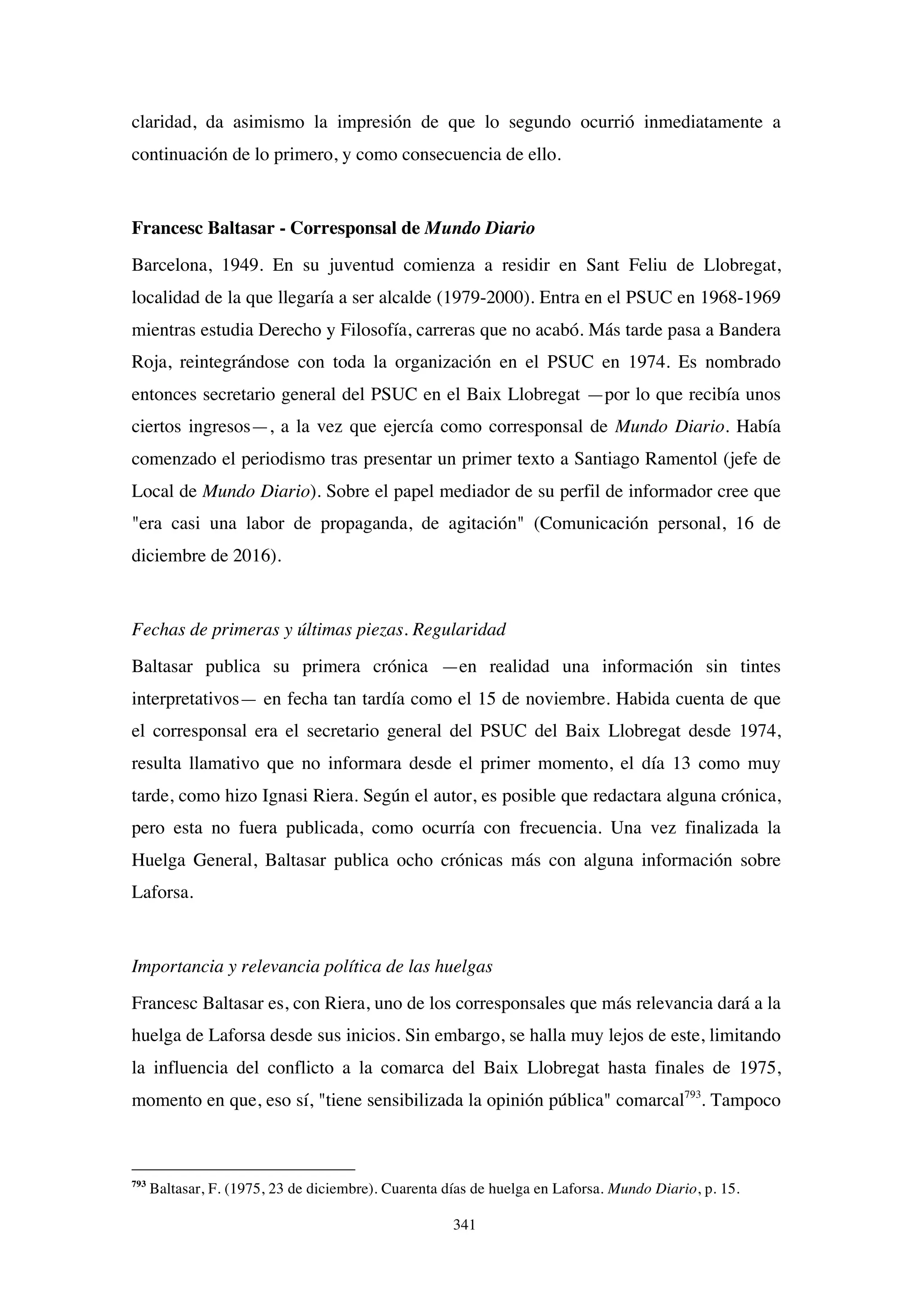 341
claridad, da asimismo la impresión de que lo segundo ocurrió inmediatamente a
continuación de lo primero, y como consecuencia de ello.
Francesc Baltasar - Corresponsal de Mundo Diario
Barcelona, 1949. En su juventud comienza a residir en Sant Feliu de Llobregat,
localidad de la que llegaría a ser alcalde (1979-2000). Entra en el PSUC en 1968-1969
mientras estudia Derecho y Filosofía, carreras que no acabó. Más tarde pasa a Bandera
Roja, reintegrándose con toda la organización en el PSUC en 1974. Es nombrado
entonces secretario general del PSUC en el Baix Llobregat —por lo que recibía unos
ciertos ingresos—, a la vez que ejercía como corresponsal de Mundo Diario. Había
comenzado el periodismo tras presentar un primer texto a Santiago Ramentol (jefe de
Local de Mundo Diario). Sobre el papel mediador de su perfil de informador cree que
"era casi una labor de propaganda, de agitación" (Comunicación personal, 16 de
diciembre de 2016).
Fechas de primeras y últimas piezas. Regularidad
Baltasar publica su primera crónica —en realidad una información sin tintes
interpretativos— en fecha tan tardía como el 15 de noviembre. Habida cuenta de que
el corresponsal era el secretario general del PSUC del Baix Llobregat desde 1974,
resulta llamativo que no informara desde el primer momento, el día 13 como muy
tarde, como hizo Ignasi Riera. Según el autor, es posible que redactara alguna crónica,
pero esta no fuera publicada, como ocurría con frecuencia. Una vez finalizada la
Huelga General, Baltasar publica ocho crónicas más con alguna información sobre
Laforsa.
Importancia y relevancia política de las huelgas
Francesc Baltasar es, con Riera, uno de los corresponsales que más relevancia dará a la
huelga de Laforsa desde sus inicios. Sin embargo, se halla muy lejos de este, limitando
la influencia del conflicto a la comarca del Baix Llobregat hasta finales de 1975,
momento en que, eso sí, "tiene sensibilizada la opinión pública" comarcal793
. Tampoco
793
Baltasar, F. (1975, 23 de diciembre). Cuarenta días de huelga en Laforsa. Mundo Diario, p. 15.
 