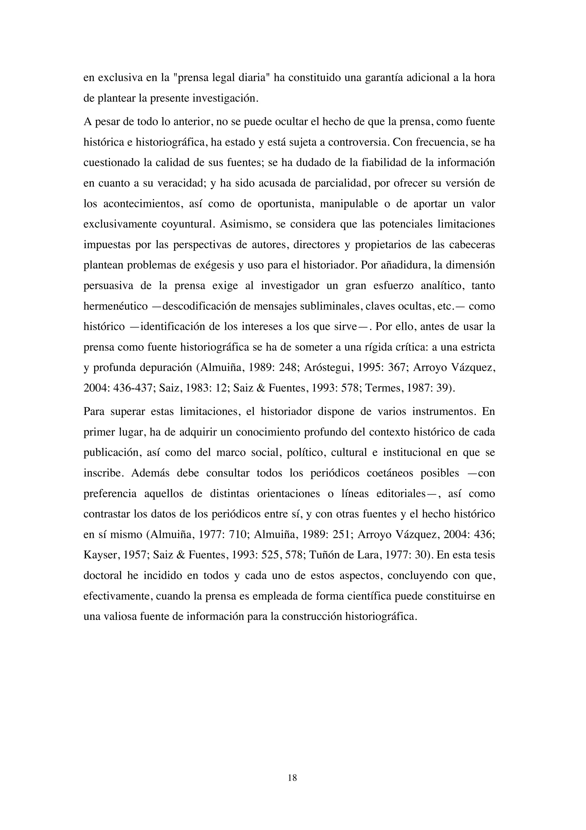 18
en exclusiva en la "prensa legal diaria" ha constituido una garantía adicional a la hora
de plantear la presente investigación.
A pesar de todo lo anterior, no se puede ocultar el hecho de que la prensa, como fuente
histórica e historiográfica, ha estado y está sujeta a controversia. Con frecuencia, se ha
cuestionado la calidad de sus fuentes; se ha dudado de la fiabilidad de la información
en cuanto a su veracidad; y ha sido acusada de parcialidad, por ofrecer su versión de
los acontecimientos, así como de oportunista, manipulable o de aportar un valor
exclusivamente coyuntural. Asimismo, se considera que las potenciales limitaciones
impuestas por las perspectivas de autores, directores y propietarios de las cabeceras
plantean problemas de exégesis y uso para el historiador. Por añadidura, la dimensión
persuasiva de la prensa exige al investigador un gran esfuerzo analítico, tanto
hermenéutico —descodificación de mensajes subliminales, claves ocultas, etc.— como
histórico —identificación de los intereses a los que sirve—. Por ello, antes de usar la
prensa como fuente historiográfica se ha de someter a una rígida crítica: a una estricta
y profunda depuración (Almuiña, 1989: 248; Aróstegui, 1995: 367; Arroyo Vázquez,
2004: 436-437; Saiz, 1983: 12; Saiz & Fuentes, 1993: 578; Termes, 1987: 39).
Para superar estas limitaciones, el historiador dispone de varios instrumentos. En
primer lugar, ha de adquirir un conocimiento profundo del contexto histórico de cada
publicación, así como del marco social, político, cultural e institucional en que se
inscribe. Además debe consultar todos los periódicos coetáneos posibles —con
preferencia aquellos de distintas orientaciones o líneas editoriales—, así como
contrastar los datos de los periódicos entre sí, y con otras fuentes y el hecho histórico
en sí mismo (Almuiña, 1977: 710; Almuiña, 1989: 251; Arroyo Vázquez, 2004: 436;
Kayser, 1957; Saiz & Fuentes, 1993: 525, 578; Tuñón de Lara, 1977: 30). En esta tesis
doctoral he incidido en todos y cada uno de estos aspectos, concluyendo con que,
efectivamente, cuando la prensa es empleada de forma científica puede constituirse en
una valiosa fuente de información para la construcción historiográfica.
 