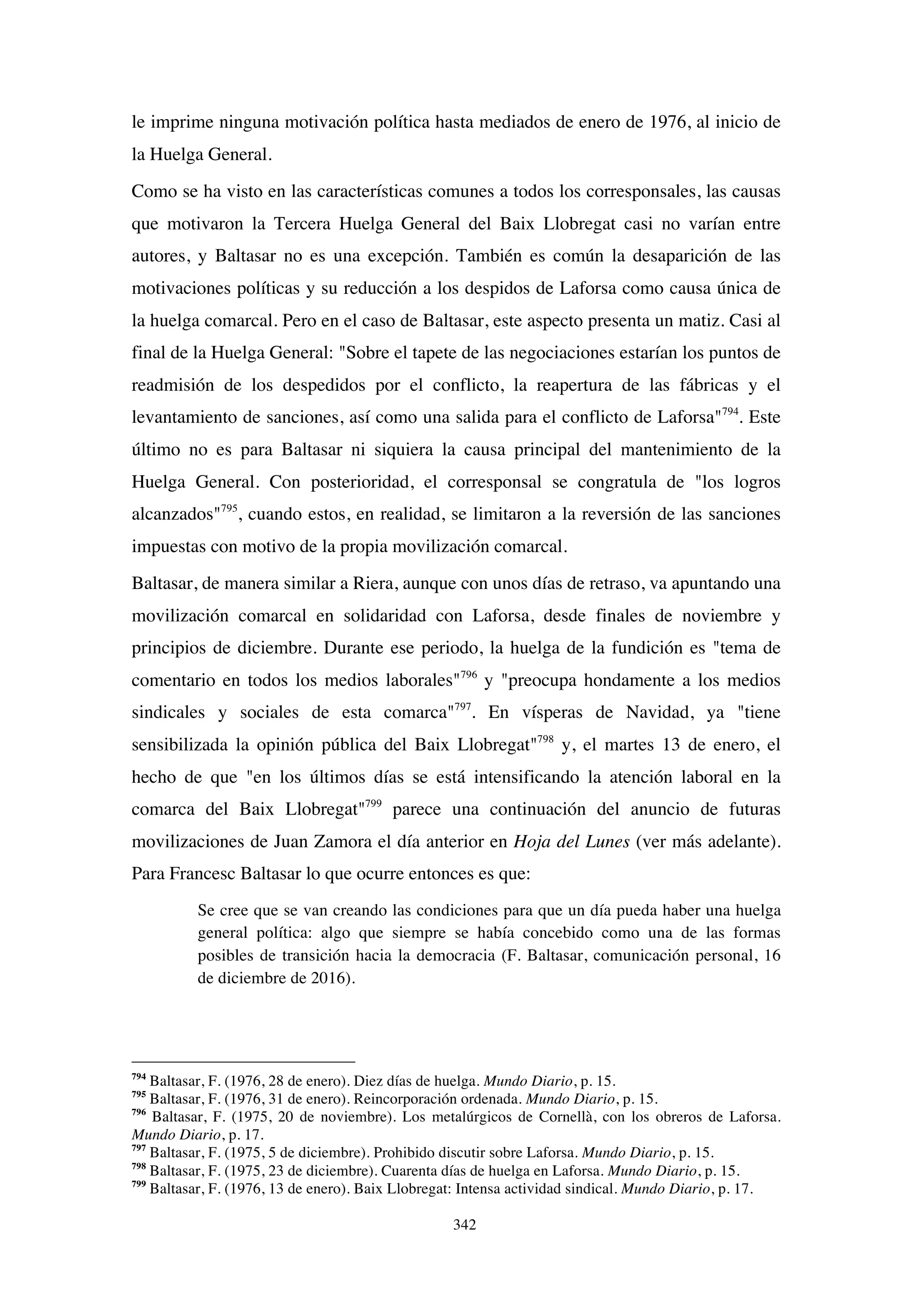 342
le imprime ninguna motivación política hasta mediados de enero de 1976, al inicio de
la Huelga General.
Como se ha visto en las características comunes a todos los corresponsales, las causas
que motivaron la Tercera Huelga General del Baix Llobregat casi no varían entre
autores, y Baltasar no es una excepción. También es común la desaparición de las
motivaciones políticas y su reducción a los despidos de Laforsa como causa única de
la huelga comarcal. Pero en el caso de Baltasar, este aspecto presenta un matiz. Casi al
final de la Huelga General: "Sobre el tapete de las negociaciones estarían los puntos de
readmisión de los despedidos por el conflicto, la reapertura de las fábricas y el
levantamiento de sanciones, así como una salida para el conflicto de Laforsa"794
. Este
último no es para Baltasar ni siquiera la causa principal del mantenimiento de la
Huelga General. Con posterioridad, el corresponsal se congratula de "los logros
alcanzados"795
, cuando estos, en realidad, se limitaron a la reversión de las sanciones
impuestas con motivo de la propia movilización comarcal.
Baltasar, de manera similar a Riera, aunque con unos días de retraso, va apuntando una
movilización comarcal en solidaridad con Laforsa, desde finales de noviembre y
principios de diciembre. Durante ese periodo, la huelga de la fundición es "tema de
comentario en todos los medios laborales"796
y "preocupa hondamente a los medios
sindicales y sociales de esta comarca"797
. En vísperas de Navidad, ya "tiene
sensibilizada la opinión pública del Baix Llobregat"798
y, el martes 13 de enero, el
hecho de que "en los últimos días se está intensificando la atención laboral en la
comarca del Baix Llobregat"799
parece una continuación del anuncio de futuras
movilizaciones de Juan Zamora el día anterior en Hoja del Lunes (ver más adelante).
Para Francesc Baltasar lo que ocurre entonces es que:
Se cree que se van creando las condiciones para que un día pueda haber una huelga
general política: algo que siempre se había concebido como una de las formas
posibles de transición hacia la democracia (F. Baltasar, comunicación personal, 16
de diciembre de 2016).
794
Baltasar, F. (1976, 28 de enero). Diez días de huelga. Mundo Diario, p. 15.
795
Baltasar, F. (1976, 31 de enero). Reincorporación ordenada. Mundo Diario, p. 15.
796
Baltasar, F. (1975, 20 de noviembre). Los metalúrgicos de Cornellà, con los obreros de Laforsa.
Mundo Diario, p. 17.
797
Baltasar, F. (1975, 5 de diciembre). Prohibido discutir sobre Laforsa. Mundo Diario, p. 15.
798
Baltasar, F. (1975, 23 de diciembre). Cuarenta días de huelga en Laforsa. Mundo Diario, p. 15.
799
Baltasar, F. (1976, 13 de enero). Baix Llobregat: Intensa actividad sindical. Mundo Diario, p. 17.
 