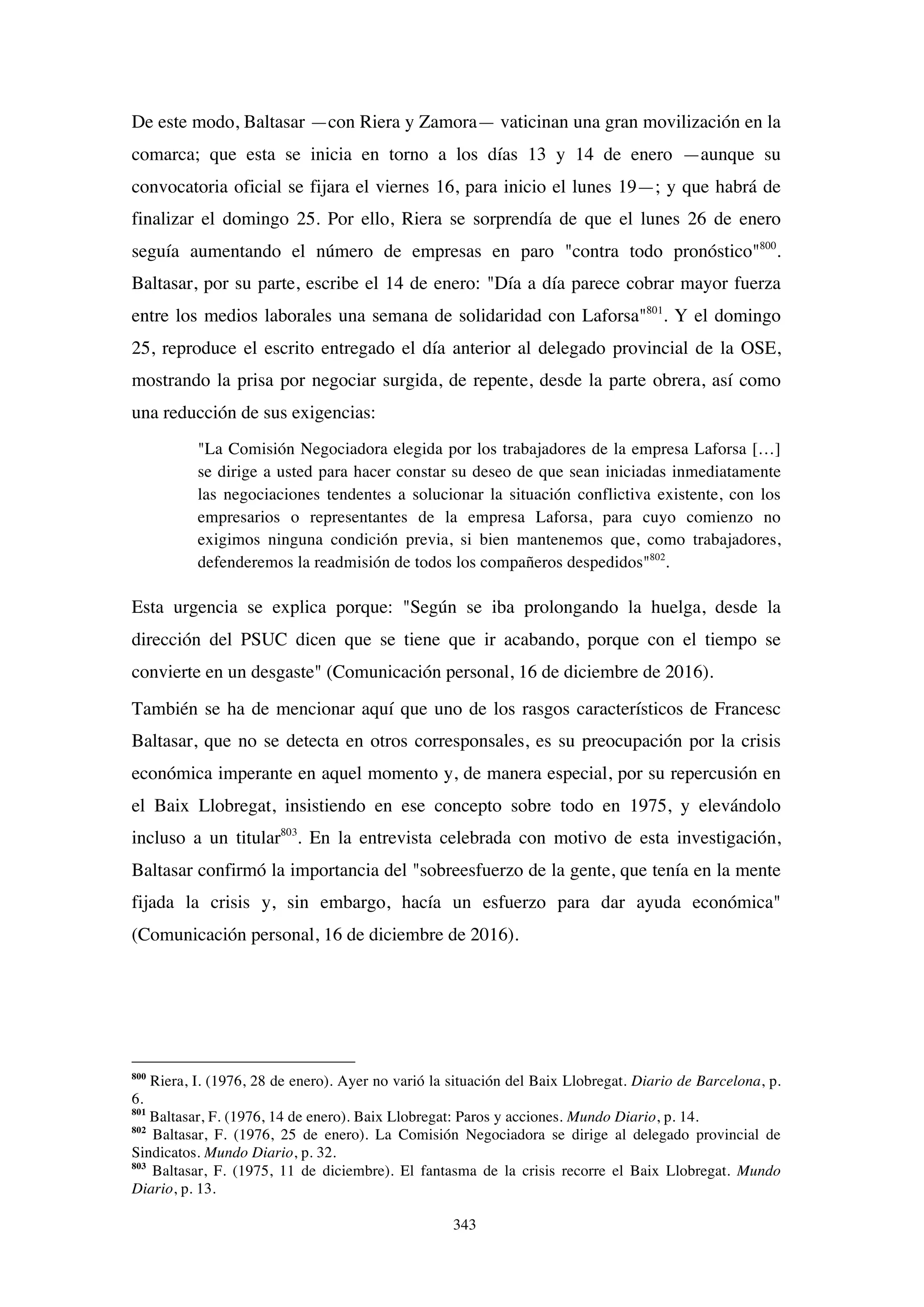 343
De este modo, Baltasar —con Riera y Zamora— vaticinan una gran movilización en la
comarca; que esta se inicia en torno a los días 13 y 14 de enero —aunque su
convocatoria oficial se fijara el viernes 16, para inicio el lunes 19—; y que habrá de
finalizar el domingo 25. Por ello, Riera se sorprendía de que el lunes 26 de enero
seguía aumentando el número de empresas en paro "contra todo pronóstico"800
.
Baltasar, por su parte, escribe el 14 de enero: "Día a día parece cobrar mayor fuerza
entre los medios laborales una semana de solidaridad con Laforsa"801
. Y el domingo
25, reproduce el escrito entregado el día anterior al delegado provincial de la OSE,
mostrando la prisa por negociar surgida, de repente, desde la parte obrera, así como
una reducción de sus exigencias:
"La Comisión Negociadora elegida por los trabajadores de la empresa Laforsa […]
se dirige a usted para hacer constar su deseo de que sean iniciadas inmediatamente
las negociaciones tendentes a solucionar la situación conflictiva existente, con los
empresarios o representantes de la empresa Laforsa, para cuyo comienzo no
exigimos ninguna condición previa, si bien mantenemos que, como trabajadores,
defenderemos la readmisión de todos los compañeros despedidos"802
.
Esta urgencia se explica porque: "Según se iba prolongando la huelga, desde la
dirección del PSUC dicen que se tiene que ir acabando, porque con el tiempo se
convierte en un desgaste" (Comunicación personal, 16 de diciembre de 2016).
También se ha de mencionar aquí que uno de los rasgos característicos de Francesc
Baltasar, que no se detecta en otros corresponsales, es su preocupación por la crisis
económica imperante en aquel momento y, de manera especial, por su repercusión en
el Baix Llobregat, insistiendo en ese concepto sobre todo en 1975, y elevándolo
incluso a un titular803
. En la entrevista celebrada con motivo de esta investigación,
Baltasar confirmó la importancia del "sobreesfuerzo de la gente, que tenía en la mente
fijada la crisis y, sin embargo, hacía un esfuerzo para dar ayuda económica"
(Comunicación personal, 16 de diciembre de 2016).
800
Riera, I. (1976, 28 de enero). Ayer no varió la situación del Baix Llobregat. Diario de Barcelona, p.
6.
801
Baltasar, F. (1976, 14 de enero). Baix Llobregat: Paros y acciones. Mundo Diario, p. 14.
802
Baltasar, F. (1976, 25 de enero). La Comisión Negociadora se dirige al delegado provincial de
Sindicatos. Mundo Diario, p. 32.
803
Baltasar, F. (1975, 11 de diciembre). El fantasma de la crisis recorre el Baix Llobregat. Mundo
Diario, p. 13.
 