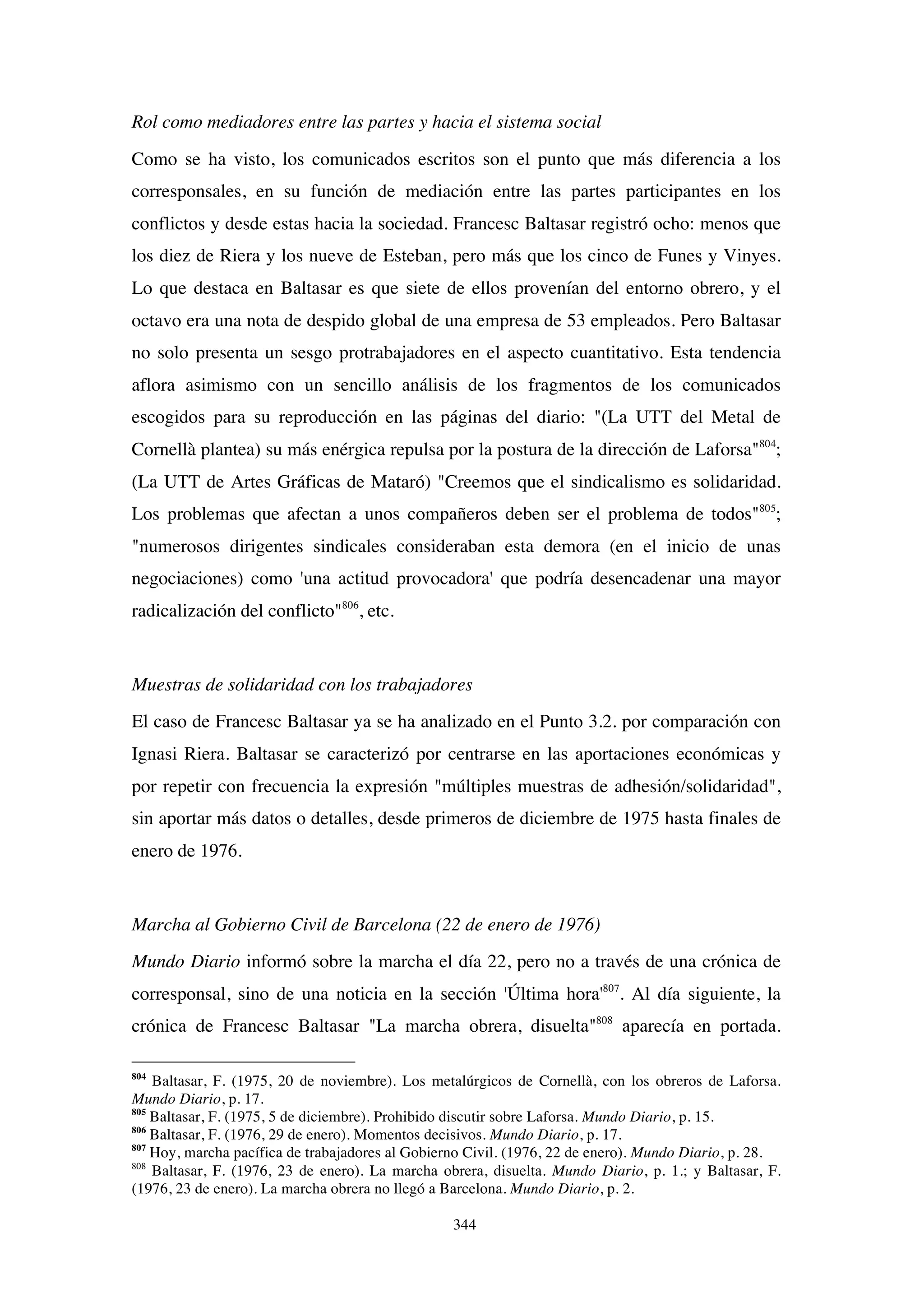 344
Rol como mediadores entre las partes y hacia el sistema social
Como se ha visto, los comunicados escritos son el punto que más diferencia a los
corresponsales, en su función de mediación entre las partes participantes en los
conflictos y desde estas hacia la sociedad. Francesc Baltasar registró ocho: menos que
los diez de Riera y los nueve de Esteban, pero más que los cinco de Funes y Vinyes.
Lo que destaca en Baltasar es que siete de ellos provenían del entorno obrero, y el
octavo era una nota de despido global de una empresa de 53 empleados. Pero Baltasar
no solo presenta un sesgo protrabajadores en el aspecto cuantitativo. Esta tendencia
aflora asimismo con un sencillo análisis de los fragmentos de los comunicados
escogidos para su reproducción en las páginas del diario: "(La UTT del Metal de
Cornellà plantea) su más enérgica repulsa por la postura de la dirección de Laforsa"804
;
(La UTT de Artes Gráficas de Mataró) "Creemos que el sindicalismo es solidaridad.
Los problemas que afectan a unos compañeros deben ser el problema de todos"805
;
"numerosos dirigentes sindicales consideraban esta demora (en el inicio de unas
negociaciones) como 'una actitud provocadora' que podría desencadenar una mayor
radicalización del conflicto"806
, etc.
Muestras de solidaridad con los trabajadores
El caso de Francesc Baltasar ya se ha analizado en el Punto 3.2. por comparación con
Ignasi Riera. Baltasar se caracterizó por centrarse en las aportaciones económicas y
por repetir con frecuencia la expresión "múltiples muestras de adhesión/solidaridad",
sin aportar más datos o detalles, desde primeros de diciembre de 1975 hasta finales de
enero de 1976.
Marcha al Gobierno Civil de Barcelona (22 de enero de 1976)
Mundo Diario informó sobre la marcha el día 22, pero no a través de una crónica de
corresponsal, sino de una noticia en la sección 'Última hora'807
. Al día siguiente, la
crónica de Francesc Baltasar "La marcha obrera, disuelta"808
aparecía en portada.
804
Baltasar, F. (1975, 20 de noviembre). Los metalúrgicos de Cornellà, con los obreros de Laforsa.
Mundo Diario, p. 17.
805
Baltasar, F. (1975, 5 de diciembre). Prohibido discutir sobre Laforsa. Mundo Diario, p. 15.
806
Baltasar, F. (1976, 29 de enero). Momentos decisivos. Mundo Diario, p. 17.
807
Hoy, marcha pacífica de trabajadores al Gobierno Civil. (1976, 22 de enero). Mundo Diario, p. 28.
808
Baltasar, F. (1976, 23 de enero). La marcha obrera, disuelta. Mundo Diario, p. 1.; y Baltasar, F.
(1976, 23 de enero). La marcha obrera no llegó a Barcelona. Mundo Diario, p. 2.
 
