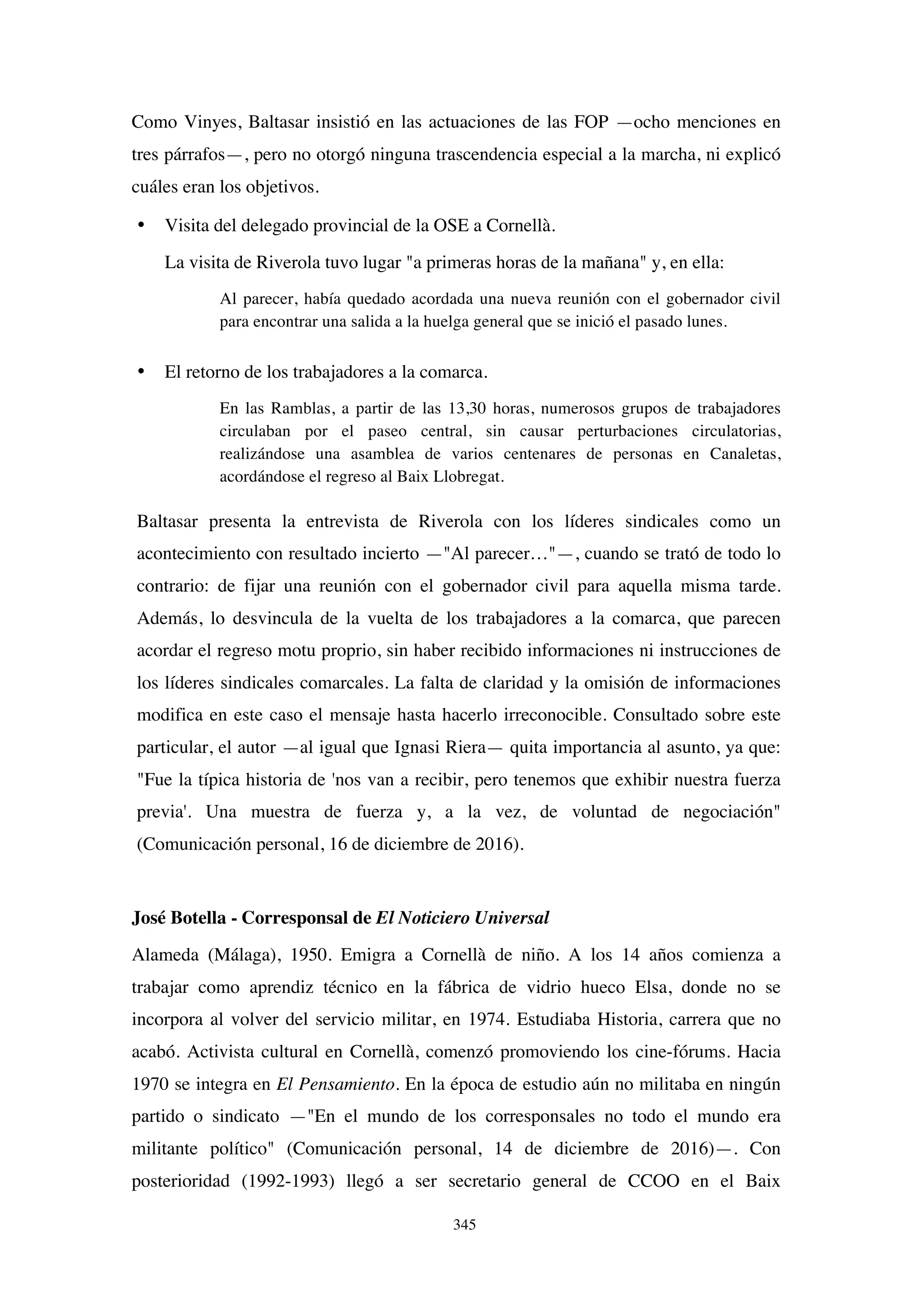 345
Como Vinyes, Baltasar insistió en las actuaciones de las FOP —ocho menciones en
tres párrafos—, pero no otorgó ninguna trascendencia especial a la marcha, ni explicó
cuáles eran los objetivos.
• Visita del delegado provincial de la OSE a Cornellà.
La visita de Riverola tuvo lugar "a primeras horas de la mañana" y, en ella:
Al parecer, había quedado acordada una nueva reunión con el gobernador civil
para encontrar una salida a la huelga general que se inició el pasado lunes.
• El retorno de los trabajadores a la comarca.
En las Ramblas, a partir de las 13,30 horas, numerosos grupos de trabajadores
circulaban por el paseo central, sin causar perturbaciones circulatorias,
realizándose una asamblea de varios centenares de personas en Canaletas,
acordándose el regreso al Baix Llobregat.
Baltasar presenta la entrevista de Riverola con los líderes sindicales como un
acontecimiento con resultado incierto —"Al parecer…"—, cuando se trató de todo lo
contrario: de fijar una reunión con el gobernador civil para aquella misma tarde.
Además, lo desvincula de la vuelta de los trabajadores a la comarca, que parecen
acordar el regreso motu proprio, sin haber recibido informaciones ni instrucciones de
los líderes sindicales comarcales. La falta de claridad y la omisión de informaciones
modifica en este caso el mensaje hasta hacerlo irreconocible. Consultado sobre este
particular, el autor —al igual que Ignasi Riera— quita importancia al asunto, ya que:
"Fue la típica historia de 'nos van a recibir, pero tenemos que exhibir nuestra fuerza
previa'. Una muestra de fuerza y, a la vez, de voluntad de negociación"
(Comunicación personal, 16 de diciembre de 2016).
José Botella - Corresponsal de El Noticiero Universal
Alameda (Málaga), 1950. Emigra a Cornellà de niño. A los 14 años comienza a
trabajar como aprendiz técnico en la fábrica de vidrio hueco Elsa, donde no se
incorpora al volver del servicio militar, en 1974. Estudiaba Historia, carrera que no
acabó. Activista cultural en Cornellà, comenzó promoviendo los cine-fórums. Hacia
1970 se integra en El Pensamiento. En la época de estudio aún no militaba en ningún
partido o sindicato —"En el mundo de los corresponsales no todo el mundo era
militante político" (Comunicación personal, 14 de diciembre de 2016)—. Con
posterioridad (1992-1993) llegó a ser secretario general de CCOO en el Baix
 
