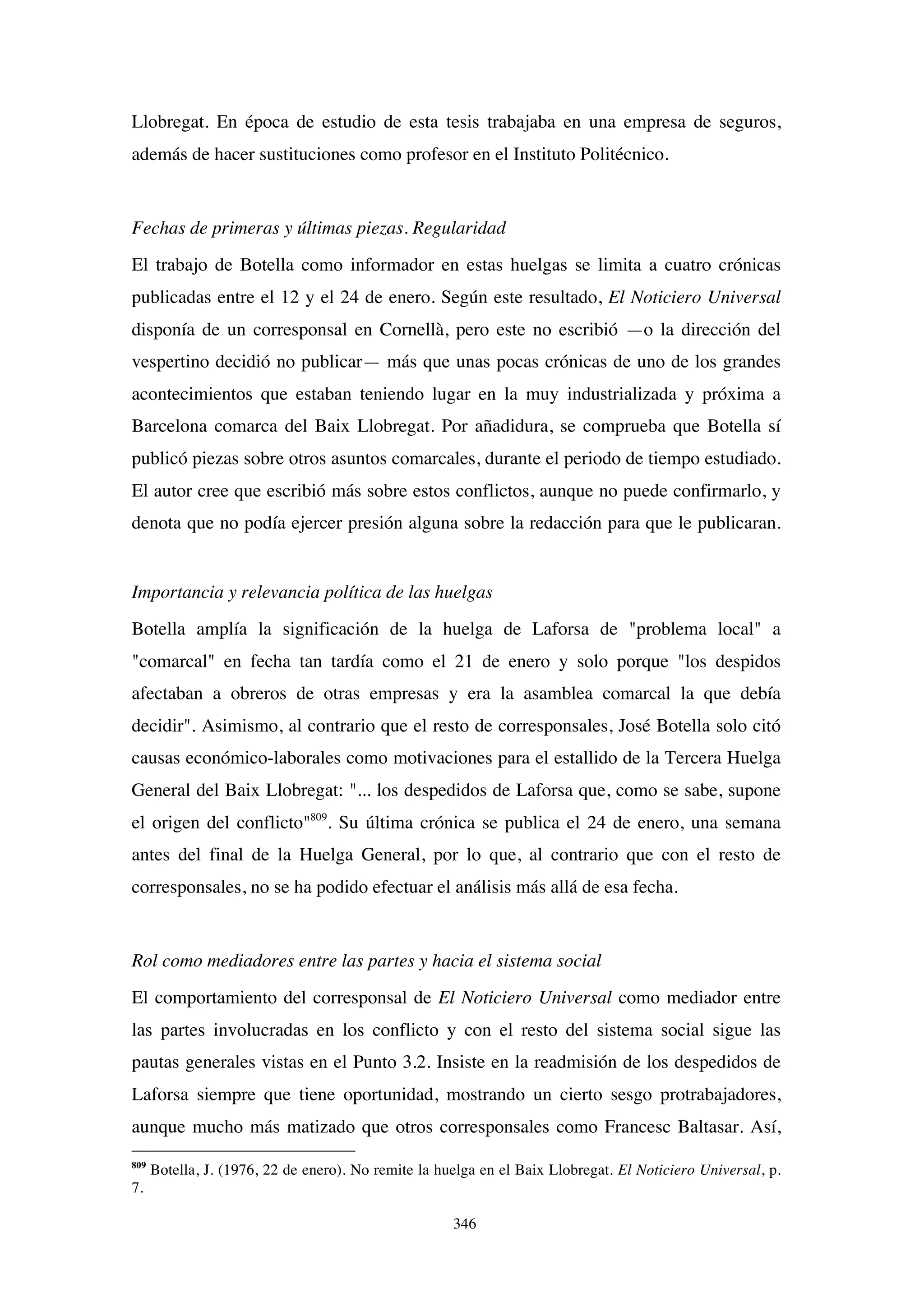 346
Llobregat. En época de estudio de esta tesis trabajaba en una empresa de seguros,
además de hacer sustituciones como profesor en el Instituto Politécnico.
Fechas de primeras y últimas piezas. Regularidad
El trabajo de Botella como informador en estas huelgas se limita a cuatro crónicas
publicadas entre el 12 y el 24 de enero. Según este resultado, El Noticiero Universal
disponía de un corresponsal en Cornellà, pero este no escribió —o la dirección del
vespertino decidió no publicar— más que unas pocas crónicas de uno de los grandes
acontecimientos que estaban teniendo lugar en la muy industrializada y próxima a
Barcelona comarca del Baix Llobregat. Por añadidura, se comprueba que Botella sí
publicó piezas sobre otros asuntos comarcales, durante el periodo de tiempo estudiado.
El autor cree que escribió más sobre estos conflictos, aunque no puede confirmarlo, y
denota que no podía ejercer presión alguna sobre la redacción para que le publicaran.
Importancia y relevancia política de las huelgas
Botella amplía la significación de la huelga de Laforsa de "problema local" a
"comarcal" en fecha tan tardía como el 21 de enero y solo porque "los despidos
afectaban a obreros de otras empresas y era la asamblea comarcal la que debía
decidir". Asimismo, al contrario que el resto de corresponsales, José Botella solo citó
causas económico-laborales como motivaciones para el estallido de la Tercera Huelga
General del Baix Llobregat: "... los despedidos de Laforsa que, como se sabe, supone
el origen del conflicto"809
. Su última crónica se publica el 24 de enero, una semana
antes del final de la Huelga General, por lo que, al contrario que con el resto de
corresponsales, no se ha podido efectuar el análisis más allá de esa fecha.
Rol como mediadores entre las partes y hacia el sistema social
El comportamiento del corresponsal de El Noticiero Universal como mediador entre
las partes involucradas en los conflicto y con el resto del sistema social sigue las
pautas generales vistas en el Punto 3.2. Insiste en la readmisión de los despedidos de
Laforsa siempre que tiene oportunidad, mostrando un cierto sesgo protrabajadores,
aunque mucho más matizado que otros corresponsales como Francesc Baltasar. Así,
809
Botella, J. (1976, 22 de enero). No remite la huelga en el Baix Llobregat. El Noticiero Universal, p.
7.
 