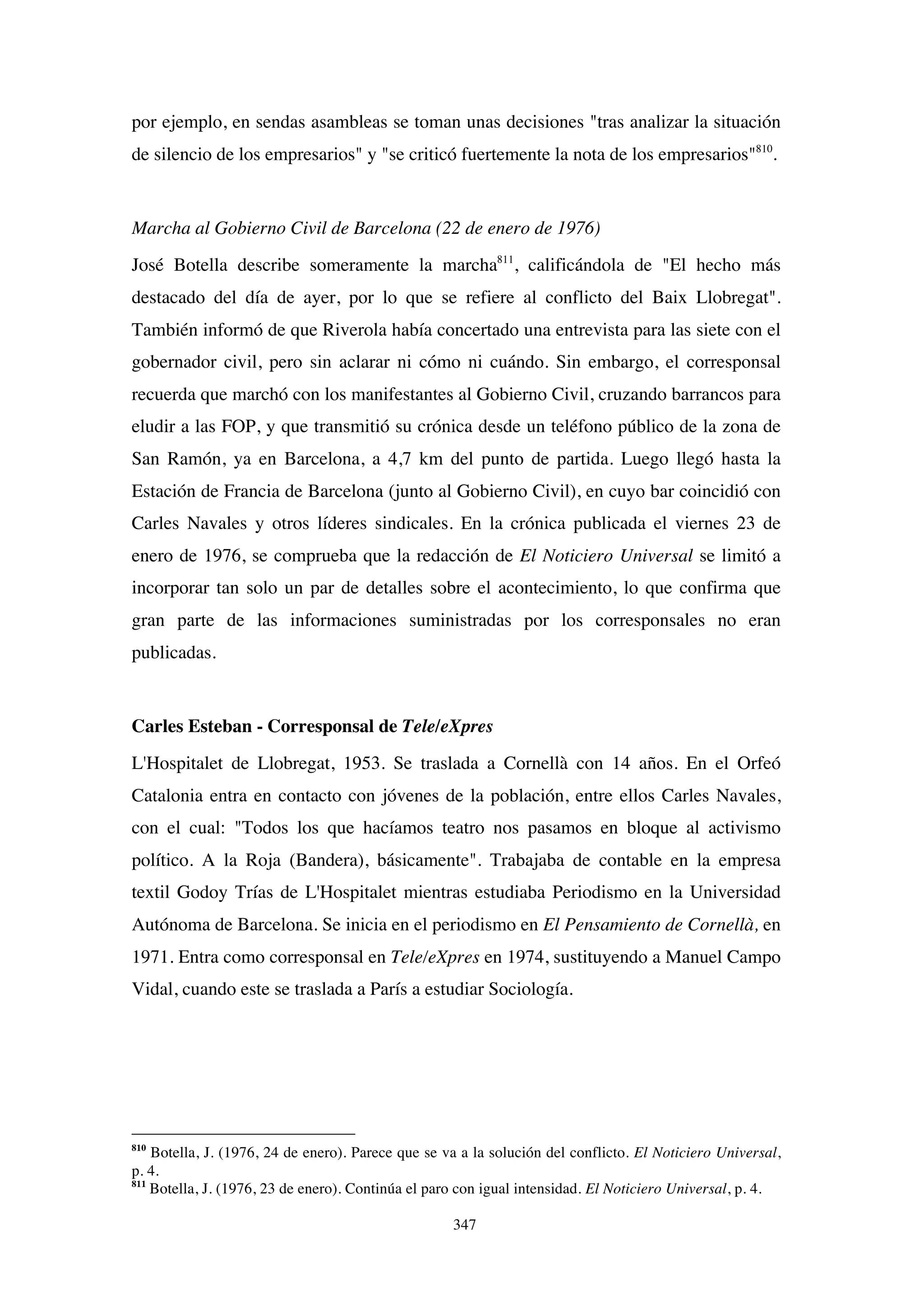 347
por ejemplo, en sendas asambleas se toman unas decisiones "tras analizar la situación
de silencio de los empresarios" y "se criticó fuertemente la nota de los empresarios"810
.
Marcha al Gobierno Civil de Barcelona (22 de enero de 1976)
José Botella describe someramente la marcha811
, calificándola de "El hecho más
destacado del día de ayer, por lo que se refiere al conflicto del Baix Llobregat".
También informó de que Riverola había concertado una entrevista para las siete con el
gobernador civil, pero sin aclarar ni cómo ni cuándo. Sin embargo, el corresponsal
recuerda que marchó con los manifestantes al Gobierno Civil, cruzando barrancos para
eludir a las FOP, y que transmitió su crónica desde un teléfono público de la zona de
San Ramón, ya en Barcelona, a 4,7 km del punto de partida. Luego llegó hasta la
Estación de Francia de Barcelona (junto al Gobierno Civil), en cuyo bar coincidió con
Carles Navales y otros líderes sindicales. En la crónica publicada el viernes 23 de
enero de 1976, se comprueba que la redacción de El Noticiero Universal se limitó a
incorporar tan solo un par de detalles sobre el acontecimiento, lo que confirma que
gran parte de las informaciones suministradas por los corresponsales no eran
publicadas.
Carles Esteban - Corresponsal de Tele/eXpres
L'Hospitalet de Llobregat, 1953. Se traslada a Cornellà con 14 años. En el Orfeó
Catalonia entra en contacto con jóvenes de la población, entre ellos Carles Navales,
con el cual: "Todos los que hacíamos teatro nos pasamos en bloque al activismo
político. A la Roja (Bandera), básicamente". Trabajaba de contable en la empresa
textil Godoy Trías de L'Hospitalet mientras estudiaba Periodismo en la Universidad
Autónoma de Barcelona. Se inicia en el periodismo en El Pensamiento de Cornellà, en
1971. Entra como corresponsal en Tele/eXpres en 1974, sustituyendo a Manuel Campo
Vidal, cuando este se traslada a París a estudiar Sociología.
810
Botella, J. (1976, 24 de enero). Parece que se va a la solución del conflicto. El Noticiero Universal,
p. 4.
811
Botella, J. (1976, 23 de enero). Continúa el paro con igual intensidad. El Noticiero Universal, p. 4.
 
