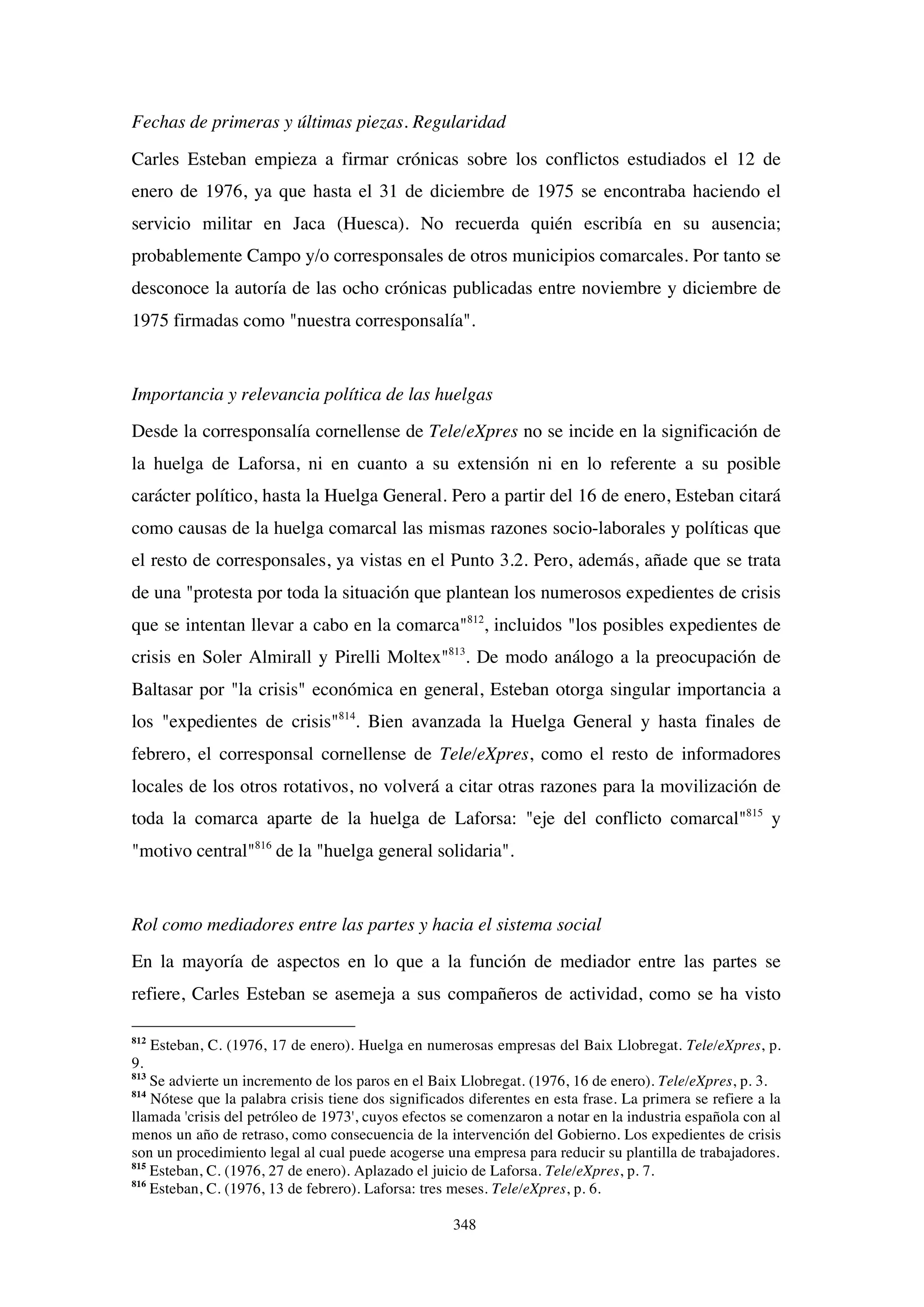 348
Fechas de primeras y últimas piezas. Regularidad
Carles Esteban empieza a firmar crónicas sobre los conflictos estudiados el 12 de
enero de 1976, ya que hasta el 31 de diciembre de 1975 se encontraba haciendo el
servicio militar en Jaca (Huesca). No recuerda quién escribía en su ausencia;
probablemente Campo y/o corresponsales de otros municipios comarcales. Por tanto se
desconoce la autoría de las ocho crónicas publicadas entre noviembre y diciembre de
1975 firmadas como "nuestra corresponsalía".
Importancia y relevancia política de las huelgas
Desde la corresponsalía cornellense de Tele/eXpres no se incide en la significación de
la huelga de Laforsa, ni en cuanto a su extensión ni en lo referente a su posible
carácter político, hasta la Huelga General. Pero a partir del 16 de enero, Esteban citará
como causas de la huelga comarcal las mismas razones socio-laborales y políticas que
el resto de corresponsales, ya vistas en el Punto 3.2. Pero, además, añade que se trata
de una "protesta por toda la situación que plantean los numerosos expedientes de crisis
que se intentan llevar a cabo en la comarca"812
, incluidos "los posibles expedientes de
crisis en Soler Almirall y Pirelli Moltex"813
. De modo análogo a la preocupación de
Baltasar por "la crisis" económica en general, Esteban otorga singular importancia a
los "expedientes de crisis"814
. Bien avanzada la Huelga General y hasta finales de
febrero, el corresponsal cornellense de Tele/eXpres, como el resto de informadores
locales de los otros rotativos, no volverá a citar otras razones para la movilización de
toda la comarca aparte de la huelga de Laforsa: "eje del conflicto comarcal"815
y
"motivo central"816
de la "huelga general solidaria".
Rol como mediadores entre las partes y hacia el sistema social
En la mayoría de aspectos en lo que a la función de mediador entre las partes se
refiere, Carles Esteban se asemeja a sus compañeros de actividad, como se ha visto
812
Esteban, C. (1976, 17 de enero). Huelga en numerosas empresas del Baix Llobregat. Tele/eXpres, p.
9.
813
Se advierte un incremento de los paros en el Baix Llobregat. (1976, 16 de enero). Tele/eXpres, p. 3.
814
Nótese que la palabra crisis tiene dos significados diferentes en esta frase. La primera se refiere a la
llamada 'crisis del petróleo de 1973', cuyos efectos se comenzaron a notar en la industria española con al
menos un año de retraso, como consecuencia de la intervención del Gobierno. Los expedientes de crisis
son un procedimiento legal al cual puede acogerse una empresa para reducir su plantilla de trabajadores.
815
Esteban, C. (1976, 27 de enero). Aplazado el juicio de Laforsa. Tele/eXpres, p. 7.
816
Esteban, C. (1976, 13 de febrero). Laforsa: tres meses. Tele/eXpres, p. 6.
 