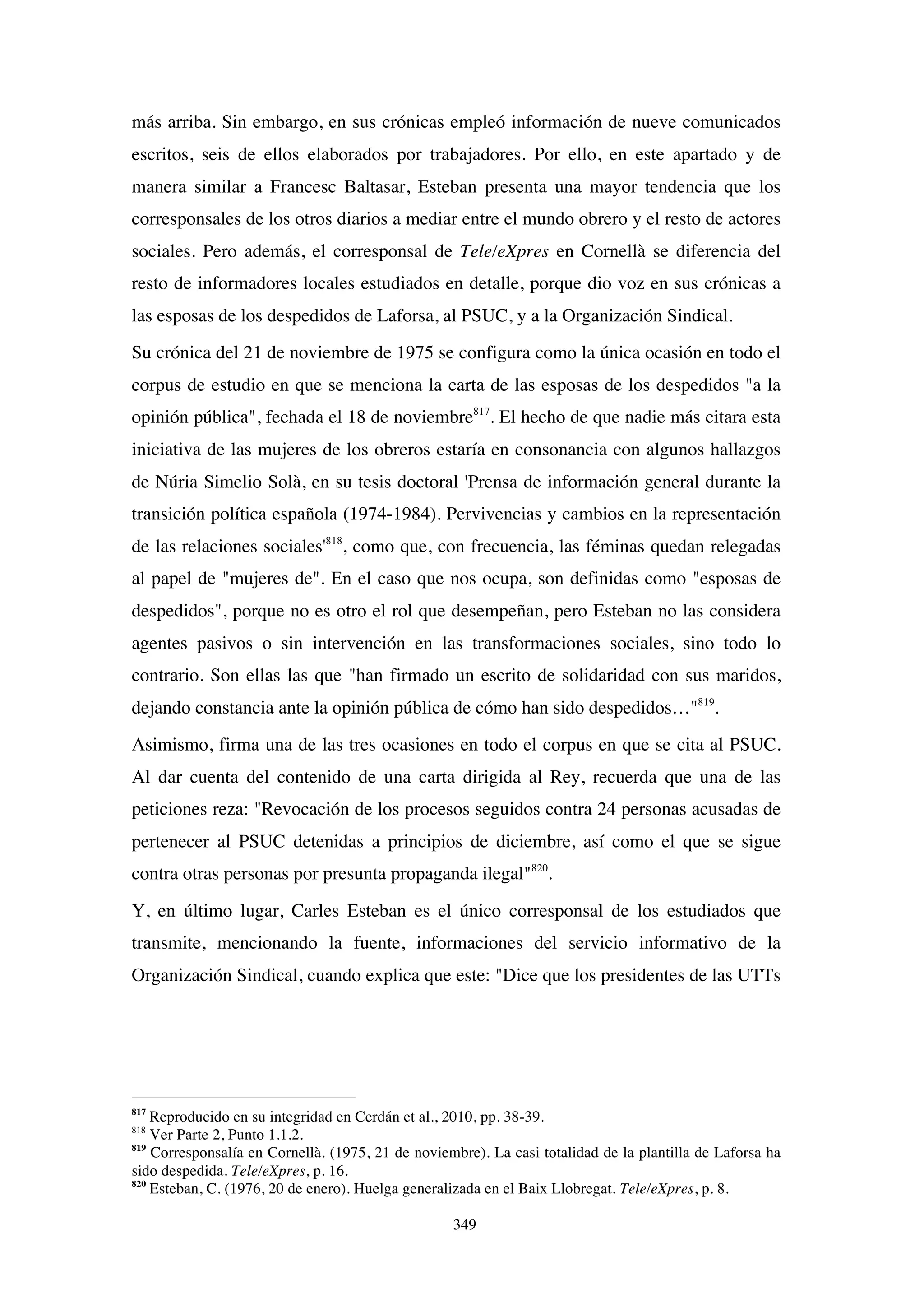 349
más arriba. Sin embargo, en sus crónicas empleó información de nueve comunicados
escritos, seis de ellos elaborados por trabajadores. Por ello, en este apartado y de
manera similar a Francesc Baltasar, Esteban presenta una mayor tendencia que los
corresponsales de los otros diarios a mediar entre el mundo obrero y el resto de actores
sociales. Pero además, el corresponsal de Tele/eXpres en Cornellà se diferencia del
resto de informadores locales estudiados en detalle, porque dio voz en sus crónicas a
las esposas de los despedidos de Laforsa, al PSUC, y a la Organización Sindical.
Su crónica del 21 de noviembre de 1975 se configura como la única ocasión en todo el
corpus de estudio en que se menciona la carta de las esposas de los despedidos "a la
opinión pública", fechada el 18 de noviembre817
. El hecho de que nadie más citara esta
iniciativa de las mujeres de los obreros estaría en consonancia con algunos hallazgos
de Núria Simelio Solà, en su tesis doctoral 'Prensa de información general durante la
transición política española (1974-1984). Pervivencias y cambios en la representación
de las relaciones sociales'818
, como que, con frecuencia, las féminas quedan relegadas
al papel de "mujeres de". En el caso que nos ocupa, son definidas como "esposas de
despedidos", porque no es otro el rol que desempeñan, pero Esteban no las considera
agentes pasivos o sin intervención en las transformaciones sociales, sino todo lo
contrario. Son ellas las que "han firmado un escrito de solidaridad con sus maridos,
dejando constancia ante la opinión pública de cómo han sido despedidos…"819
.
Asimismo, firma una de las tres ocasiones en todo el corpus en que se cita al PSUC.
Al dar cuenta del contenido de una carta dirigida al Rey, recuerda que una de las
peticiones reza: "Revocación de los procesos seguidos contra 24 personas acusadas de
pertenecer al PSUC detenidas a principios de diciembre, así como el que se sigue
contra otras personas por presunta propaganda ilegal"820
.
Y, en último lugar, Carles Esteban es el único corresponsal de los estudiados que
transmite, mencionando la fuente, informaciones del servicio informativo de la
Organización Sindical, cuando explica que este: "Dice que los presidentes de las UTTs
817
Reproducido en su integridad en Cerdán et al., 2010, pp. 38-39.
818
Ver Parte 2, Punto 1.1.2.
819
Corresponsalía en Cornellà. (1975, 21 de noviembre). La casi totalidad de la plantilla de Laforsa ha
sido despedida. Tele/eXpres, p. 16.
820
Esteban, C. (1976, 20 de enero). Huelga generalizada en el Baix Llobregat. Tele/eXpres, p. 8.
 