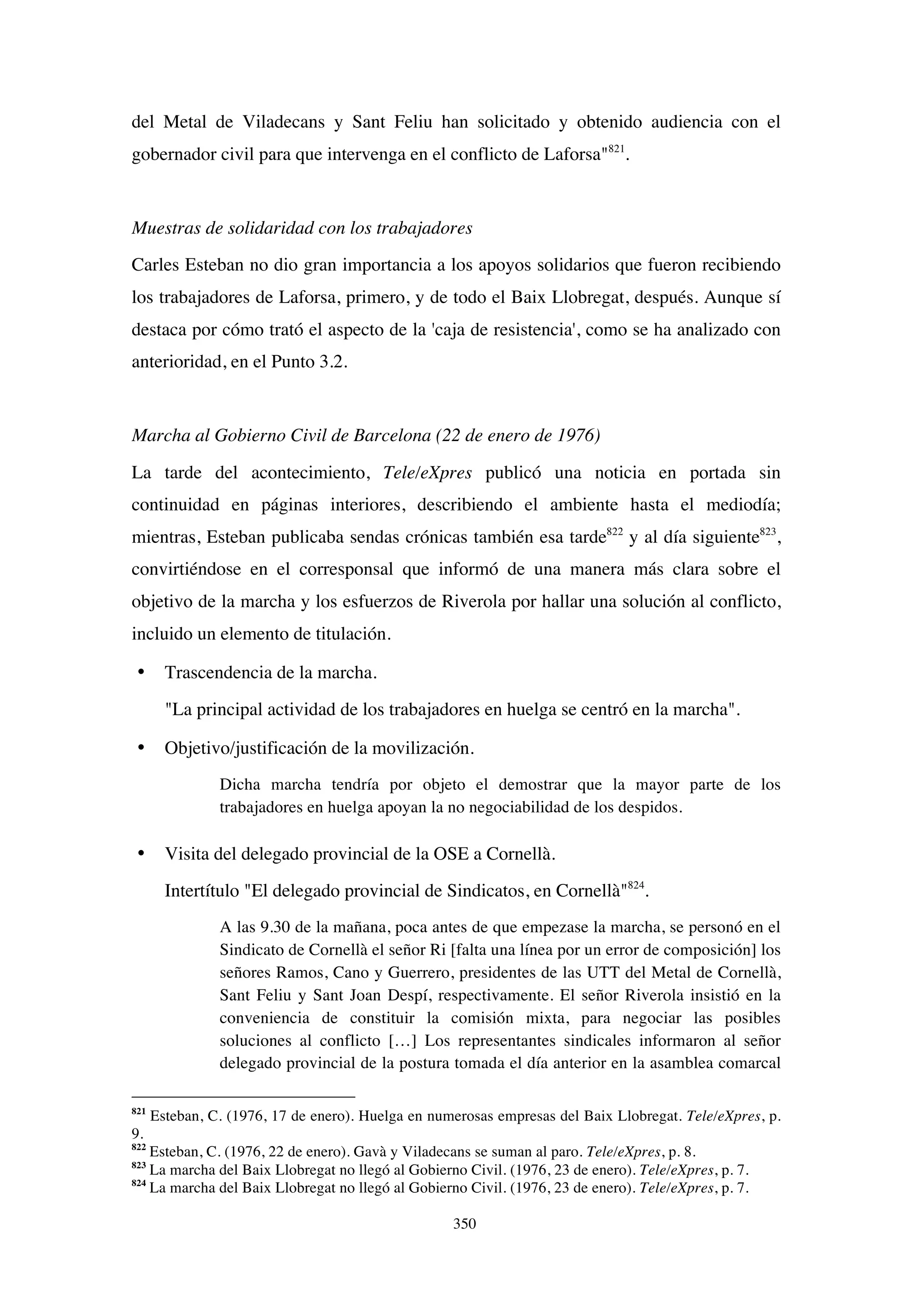 350
del Metal de Viladecans y Sant Feliu han solicitado y obtenido audiencia con el
gobernador civil para que intervenga en el conflicto de Laforsa"821
.
Muestras de solidaridad con los trabajadores
Carles Esteban no dio gran importancia a los apoyos solidarios que fueron recibiendo
los trabajadores de Laforsa, primero, y de todo el Baix Llobregat, después. Aunque sí
destaca por cómo trató el aspecto de la 'caja de resistencia', como se ha analizado con
anterioridad, en el Punto 3.2.
Marcha al Gobierno Civil de Barcelona (22 de enero de 1976)
La tarde del acontecimiento, Tele/eXpres publicó una noticia en portada sin
continuidad en páginas interiores, describiendo el ambiente hasta el mediodía;
mientras, Esteban publicaba sendas crónicas también esa tarde822
y al día siguiente823
,
convirtiéndose en el corresponsal que informó de una manera más clara sobre el
objetivo de la marcha y los esfuerzos de Riverola por hallar una solución al conflicto,
incluido un elemento de titulación.
• Trascendencia de la marcha.
"La principal actividad de los trabajadores en huelga se centró en la marcha".
• Objetivo/justificación de la movilización.
Dicha marcha tendría por objeto el demostrar que la mayor parte de los
trabajadores en huelga apoyan la no negociabilidad de los despidos.
• Visita del delegado provincial de la OSE a Cornellà.
Intertítulo "El delegado provincial de Sindicatos, en Cornellà"824
.
A las 9.30 de la mañana, poca antes de que empezase la marcha, se personó en el
Sindicato de Cornellà el señor Ri [falta una línea por un error de composición] los
señores Ramos, Cano y Guerrero, presidentes de las UTT del Metal de Cornellà,
Sant Feliu y Sant Joan Despí, respectivamente. El señor Riverola insistió en la
conveniencia de constituir la comisión mixta, para negociar las posibles
soluciones al conflicto […] Los representantes sindicales informaron al señor
delegado provincial de la postura tomada el día anterior en la asamblea comarcal
821
Esteban, C. (1976, 17 de enero). Huelga en numerosas empresas del Baix Llobregat. Tele/eXpres, p.
9.
822
Esteban, C. (1976, 22 de enero). Gavà y Viladecans se suman al paro. Tele/eXpres, p. 8.
823
La marcha del Baix Llobregat no llegó al Gobierno Civil. (1976, 23 de enero). Tele/eXpres, p. 7.
824
La marcha del Baix Llobregat no llegó al Gobierno Civil. (1976, 23 de enero). Tele/eXpres, p. 7.
 
