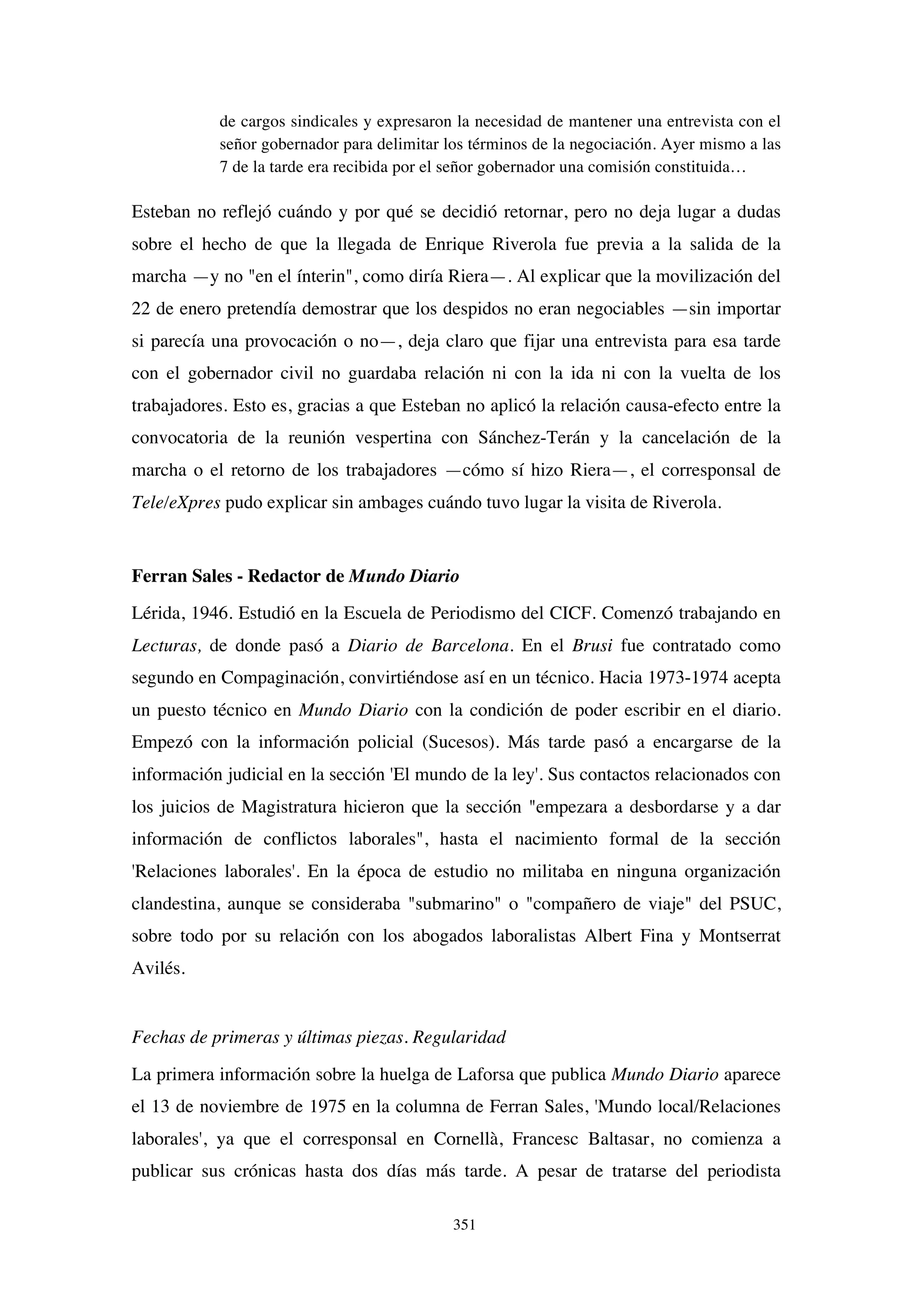 351
de cargos sindicales y expresaron la necesidad de mantener una entrevista con el
señor gobernador para delimitar los términos de la negociación. Ayer mismo a las
7 de la tarde era recibida por el señor gobernador una comisión constituida…
Esteban no reflejó cuándo y por qué se decidió retornar, pero no deja lugar a dudas
sobre el hecho de que la llegada de Enrique Riverola fue previa a la salida de la
marcha —y no "en el ínterin", como diría Riera—. Al explicar que la movilización del
22 de enero pretendía demostrar que los despidos no eran negociables —sin importar
si parecía una provocación o no—, deja claro que fijar una entrevista para esa tarde
con el gobernador civil no guardaba relación ni con la ida ni con la vuelta de los
trabajadores. Esto es, gracias a que Esteban no aplicó la relación causa-efecto entre la
convocatoria de la reunión vespertina con Sánchez-Terán y la cancelación de la
marcha o el retorno de los trabajadores —cómo sí hizo Riera—, el corresponsal de
Tele/eXpres pudo explicar sin ambages cuándo tuvo lugar la visita de Riverola.
Ferran Sales - Redactor de Mundo Diario
Lérida, 1946. Estudió en la Escuela de Periodismo del CICF. Comenzó trabajando en
Lecturas, de donde pasó a Diario de Barcelona. En el Brusi fue contratado como
segundo en Compaginación, convirtiéndose así en un técnico. Hacia 1973-1974 acepta
un puesto técnico en Mundo Diario con la condición de poder escribir en el diario.
Empezó con la información policial (Sucesos). Más tarde pasó a encargarse de la
información judicial en la sección 'El mundo de la ley'. Sus contactos relacionados con
los juicios de Magistratura hicieron que la sección "empezara a desbordarse y a dar
información de conflictos laborales", hasta el nacimiento formal de la sección
'Relaciones laborales'. En la época de estudio no militaba en ninguna organización
clandestina, aunque se consideraba "submarino" o "compañero de viaje" del PSUC,
sobre todo por su relación con los abogados laboralistas Albert Fina y Montserrat
Avilés.
Fechas de primeras y últimas piezas. Regularidad
La primera información sobre la huelga de Laforsa que publica Mundo Diario aparece
el 13 de noviembre de 1975 en la columna de Ferran Sales, 'Mundo local/Relaciones
laborales', ya que el corresponsal en Cornellà, Francesc Baltasar, no comienza a
publicar sus crónicas hasta dos días más tarde. A pesar de tratarse del periodista
 