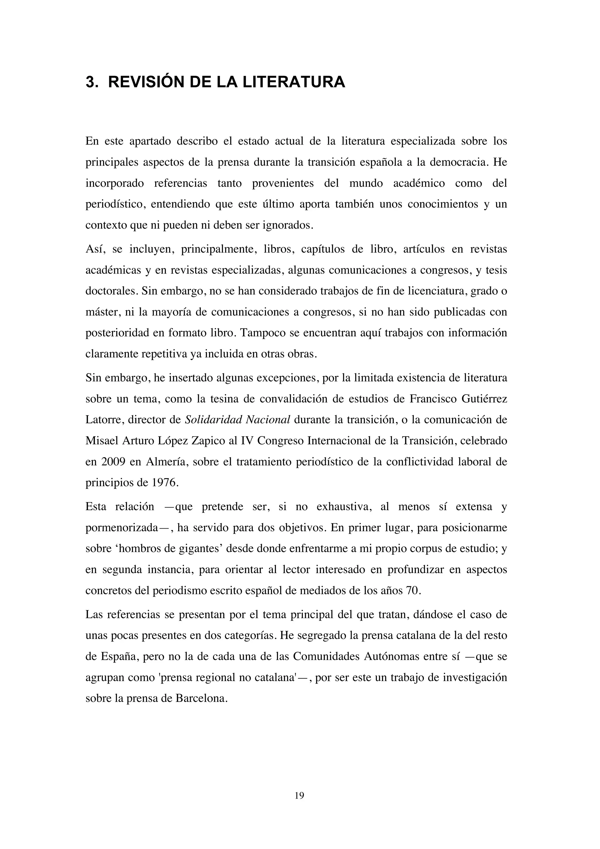 19
3. REVISIÓN DE LA LITERATURA
En este apartado describo el estado actual de la literatura especializada sobre los
principales aspectos de la prensa durante la transición española a la democracia. He
incorporado referencias tanto provenientes del mundo académico como del
periodístico, entendiendo que este último aporta también unos conocimientos y un
contexto que ni pueden ni deben ser ignorados.
Así, se incluyen, principalmente, libros, capítulos de libro, artículos en revistas
académicas y en revistas especializadas, algunas comunicaciones a congresos, y tesis
doctorales. Sin embargo, no se han considerado trabajos de fin de licenciatura, grado o
máster, ni la mayoría de comunicaciones a congresos, si no han sido publicadas con
posterioridad en formato libro. Tampoco se encuentran aquí trabajos con información
claramente repetitiva ya incluida en otras obras.
Sin embargo, he insertado algunas excepciones, por la limitada existencia de literatura
sobre un tema, como la tesina de convalidación de estudios de Francisco Gutiérrez
Latorre, director de Solidaridad Nacional durante la transición, o la comunicación de
Misael Arturo López Zapico al IV Congreso Internacional de la Transición, celebrado
en 2009 en Almería, sobre el tratamiento periodístico de la conflictividad laboral de
principios de 1976.
Esta relación —que pretende ser, si no exhaustiva, al menos sí extensa y
pormenorizada—, ha servido para dos objetivos. En primer lugar, para posicionarme
sobre ‘hombros de gigantes’ desde donde enfrentarme a mi propio corpus de estudio; y
en segunda instancia, para orientar al lector interesado en profundizar en aspectos
concretos del periodismo escrito español de mediados de los años 70.
Las referencias se presentan por el tema principal del que tratan, dándose el caso de
unas pocas presentes en dos categorías. He segregado la prensa catalana de la del resto
de España, pero no la de cada una de las Comunidades Autónomas entre sí —que se
agrupan como 'prensa regional no catalana'—, por ser este un trabajo de investigación
sobre la prensa de Barcelona.
 